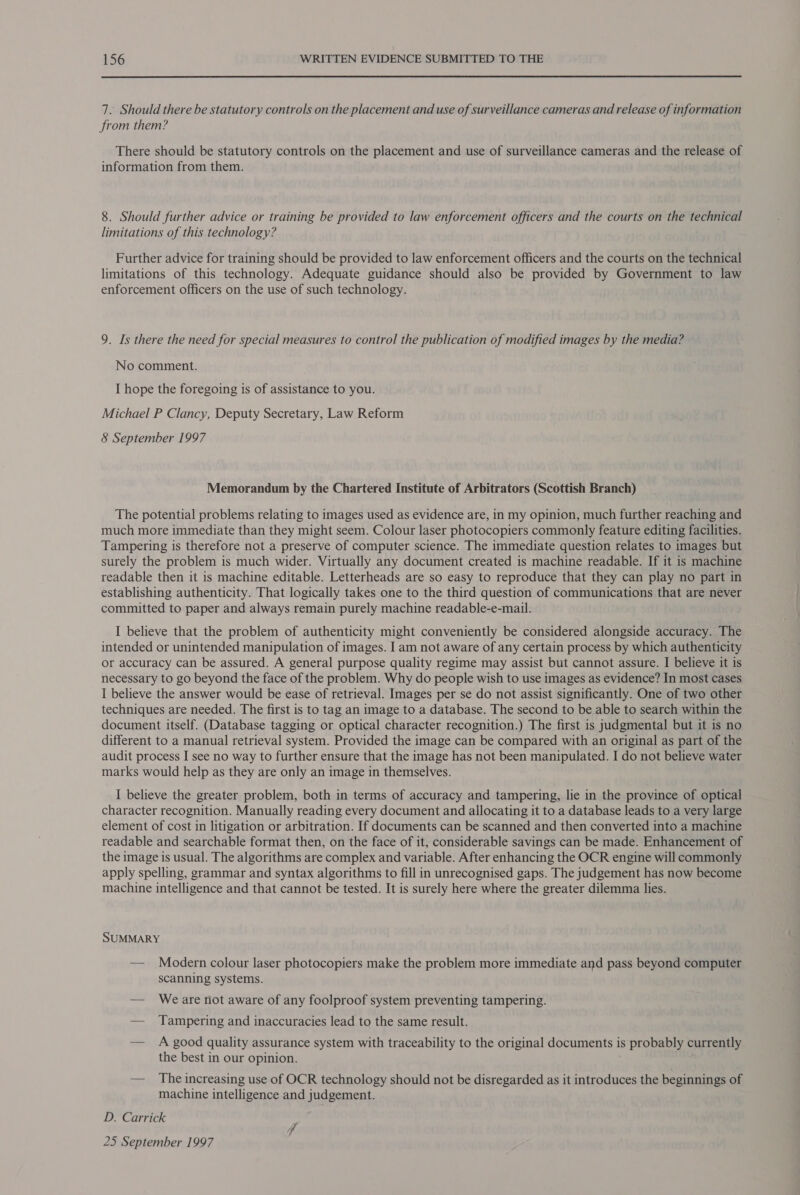 7. Should there be statutory controls on the placement and use of surveillance cameras and release of information from them? There should be statutory controls on the placement and use of surveillance cameras and the release of information from them. 8. Should further advice or training be provided to law enforcement officers and the courts on the technical limitations of this technology? Further advice for training should be provided to law enforcement officers and the courts on the technical limitations of this technology. Adequate guidance should also be provided by Government to law enforcement officers on the use of such technology. 9. Is there the need for special measures to control the publication of modified images by the media? No comment. I hope the foregoing is of assistance to you. Michael P Clancy, Deputy Secretary, Law Reform 8 September 1997 Memorandum by the Chartered Institute of Arbitrators (Scottish Branch) The potential problems relating to images used as evidence are, in my opinion, much further reaching and much more immediate than they might seem. Colour laser photocopiers commonly feature editing facilities. Tampering is therefore not a preserve of computer science. The immediate question relates to images but surely the problem is much wider. Virtually any document created is machine readable. If it is machine readable then it is machine editable. Letterheads are so easy to reproduce that they can play no part in establishing authenticity. That logically takes one to the third question of communications that are never committed to paper and always remain purely machine readable-e-mail. I believe that the problem of authenticity might conveniently be considered alongside accuracy. The intended or unintended manipulation of images. I am not aware of any certain process by which authenticity or accuracy can be assured. A general purpose quality regime may assist but cannot assure. I believe it is necessary to go beyond the face of the problem. Why do people wish to use images as evidence? In most cases I believe the answer would be ease of retrieval. Images per se do not assist significantly. One of two other techniques are needed. The first is to tag an image to a database. The second to be able to search within the document itself. (Database tagging or optical character recognition.) The first is judgmental but it is no different to a manual retrieval system. Provided the image can be compared with an original as part of the audit process I see no way to further ensure that the image has not been manipulated. I do not believe water marks would help as they are only an image in themselves. I believe the greater problem, both in terms of accuracy and tampering, lie in the province of optical character recognition. Manually reading every document and allocating it to a database leads to a very large element of cost in litigation or arbitration. If documents can be scanned and then converted into a machine readable and searchable format then, on the face of it, considerable savings can be made. Enhancement of the image is usual. The algorithms are complex and variable. After enhancing the OCR engine will commonly apply spelling, grammar and syntax algorithms to fill in unrecognised gaps. The judgement has now become machine intelligence and that cannot be tested. It is surely here where the greater dilemma lies. SUMMARY — Modern colour laser photocopiers make the problem more immediate and pass beyond computer scanning systems. — Weare not aware of any foolproof system preventing tampering. — Tampering and inaccuracies lead to the same result. — A good quality assurance system with traceability to the original documents is probably currently the best in our opinion. — The increasing use of OCR technology should not be disregarded as it introduces the beginnings of machine intelligence and judgement. D. Carrick 25 September 1997 P,