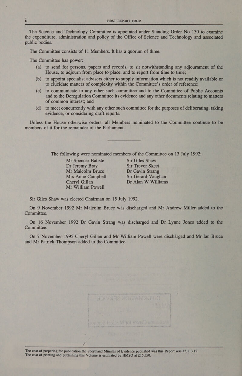 The Science and Technology Committee is appointed under Standing Order No 130 to examine © the expenditure, administration and policy of the Office of Science and Technology and associated public bodies. The Committee consists of 11 Members. It has a quorum of three. The Committee has power: (a) to send for persons, papers and records, to sit notwithstanding any adjournment of the House, to adjourn from place to place, and to report from time to time; (b) to appoint specialist advisers either to supply information which is not readily available or to elucidate matters of complexity within the Committee’s order of reference; (c) to communicate to any other such committee and to the Committee of Public Accounts and to the Deregulation Committee its evidence and any other documents relating to matters of common interest; and (d) to meet concurrently with any other such committee for the purposes of deliberating, taking evidence, or considering draft reports. Unless the House otherwise orders, all Members nominated to the Committee continue to be members of it for the remainder of the Parliament. The following were nominated members of the Committee on 13 July 1992: Mr Spencer Batiste Sir Giles Shaw Dr Jeremy Bray Sir Trevor Skeet Mr Malcolm Bruce Dr Gavin Strang Mrs Anne Campbell Sir Gerard Vaughan Chery] Gillan Dr Alan W Williams Mr William Powell Sir Giles Shaw was elected Chairman on 15 July 1992. On 9 November 1992 Mr Malcolm Bruce was discharged and Mr Andrew Miller added to the Committee. On 16 November 1992 Dr Gavin Strang was discharged and Dr Lynne Jones added to the Committee. . On 7 November 1995 Cheryl Gillan and Mr William Powell were discharged and Mr Ian Bruce and Mr Patrick Thompson added to the Committee Fd The cost of preparing for publication the Shorthand Minutes of Evidence published was this Report was £3,113.12. The cost of printing and publishing this Volume is estimated by HMSO at £15,550.