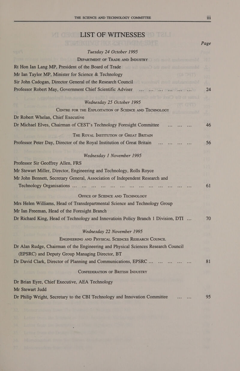  LIST OF WITNESSES Tuesday 24 October 1995 DEPARTMENT OF TRADE AND INDUSTRY Rt Hon Ian Lang MP, President of the Board of Trade Mr Ian Taylor MP, Minister for Science &amp; Technology Sir John Cadogan, Director General of the Research Council Professor Robert May, Government Chief Scientific Adviser Wednesday 25 October 1995 CENTRE FOR THE EXPLOITATION OF SCIENCE AND TECHNOLOGY Dr Robert Whelan, Chief Executive Dr Michael Elves, Chairman of CEST’s Technology Foresight Committee THE ROYAL INSTITUTION OF GREAT BRITAIN Professor Peter Day, Director of the Royal Institution of Great Britain Wednesday I November 1995 Professor Sir Geoffrey Allen, FRS Mr Stewart Miller, Director, Engineering and Technology, Rolls Royce Mr John Bennett, Secretary General, Association of Independent Research and Technology Organisations ... OFFICE OF SCIENCE AND TECHNOLOGY Mrs Helen Williams, Head of Transdepartmental Science and Technology Group Mr Ian Freeman, Head of the Foresight Branch Wednesday 22 November 1995 ENGINEERING AND PHYSICAL SCIENCES RESEARCH COUNCIL Dr Alan Rudge, Chairman of the Engineering and Physical Sciences Research Council (EPSRC) and Deputy Group Managing Director, BT Dr David Clark, Director of Planning and Communications, EPSRC ... CONFEDERATION OF BrITISH INDUSTRY Dr Brian Eyre, Chief Executive, AEA Technology Mr Stewart Judd Dr Philip Wright, Secretary to the CBI Technology and Innovation Committee Page 24 46 56 61 70 81 95