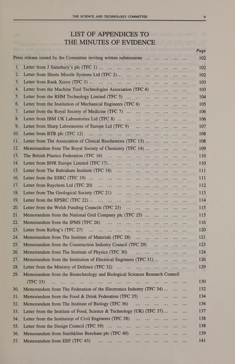  LIST OF APPENDICES TO THE MINUTES OF EVIDENCE Page Press release issued by the Committee inviting written submissions ... 102 1. Letter from J Sainsbury’s plc (TFC 1) .. 102 2. Letter from Shorts Missile Systems Ltd (TFC 2)... 102 3. Letter from Rank Xerox (TFC 3) .. UAL ae 4 103 4. Letter from the Machine Tool ree: Association dick A 103 5. Letter from the RHM Technology Limited (TFC 5) 104 6. Letter from the Institution of Mechanical Engineers (TFC 6) 105 7. Letter from the Royal Society of Medicine (TFC 7) ... 106 8. Letter from IBM UK Laboratories Ltd (TFC 8) ... 106 9. Letter from Sharp Laboratories of Europe Ltd (TFC 9) 107 10. Letter from BTR plc (TFC 12) us 108 11. Letter from The Association of Clinical Biochemists Pree Ne 108 12. Memorandum from The Royal Society of Chemistry (TFC 14)... 109 13. The British Plastics Federation (TFC 16) 110 14. Letter from BNR Europe Limited (TFC 17)... 110 15. Letter from The Babraham Institute (TFC 18) 111 16. Letter from the ESRC (TFC 19) ... 111 17. Letter from Raychem Ltd (TFC 20) LZ 18. Letter from The Geological Society (TFC 21) 113 19. Letter from the EPSRC (TFC 22).. 114 20. Letter from the Welsh Funding Councils (TFC 44) 115 21. Memorandum from the National Grid Company plc (TFC 25) ... 15 22. Memorandum from the IPMS (TFC 26) 116 23. Letter from Kellog’s (TFC 27) 120 24. Memorandum from The Institute of Materials fe on 121 25. Memorandum from the Construction Industry Council (TFC 29) 123 26. Memorandum from The Institute of Physics (TFC 30) 124 27. Memorandum from the Institution of Electrical Engineers (TFC 31)... 126 28. Letter from the Ministry of Defence (TFC 32) 129 29. Memorandum from the Biotechnology and Biological Sciences Research Council (TFC 33) SAS etek oe neem ec tee = 130 30. Memorandum from The Federation of the Electronics pace CrEC 34) . 132 _ 31. Memorandum from the Food &amp; Drink Federation (TFC 35) 134 32. Memorandum from The Institute of Biology (TFC 36) 136 33. Letter from the Institute of Food, Science &amp; Technology (UK) (TFC 37)... 137 34. Letter from the Institution of Civil Engineers (TFC 38) 138 35. Letter from the Design Council (TFC 39) 138 36. Memorandum from Smithkline Beecham plc (TFC 40) 139 37. Memorandum from EEF (TFC 43) 141