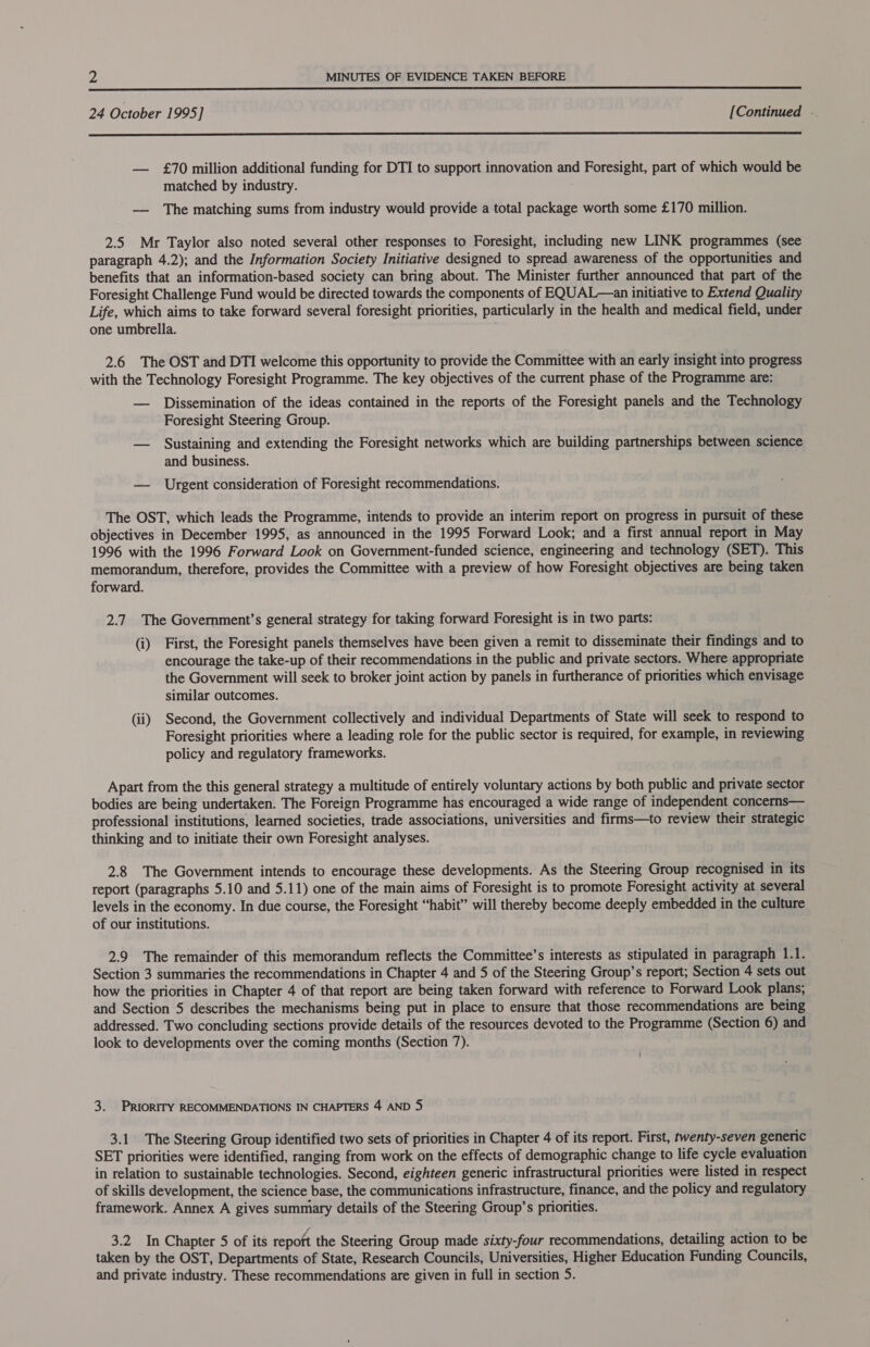  24 October 1995] [Continued .  — £70 million additional funding for DTI to support innovation and Foresight, part of which would be matched by industry. — The matching sums from industry would provide a total package worth some £170 million. 2.5 Mr Taylor also noted several other responses to Foresight, including new LINK programmes (see paragraph 4.2); and the Information Society Initiative designed to spread awareness of the opportunities and benefits that an information-based society can bring about. The Minister further announced that part of the Foresight Challenge Fund would be directed towards the components of EQUAL—an initiative to Extend Quality Life, which aims to take forward several foresight priorities, particularly in the health and medical field, under one umbrella. . 2.6 The OST and DTI welcome this opportunity to provide the Committee with an early insight into progress with the Technology Foresight Programme. The key objectives of the current phase of the Programme are: — Dissemination of the ideas contained in the reports of the Foresight panels and the Technology Foresight Steering Group. — Sustaining and extending the Foresight networks which are building partnerships between science and business. — Urgent consideration of Foresight recommendations. The OST, which leads the Programme, intends to provide an interim report on progress in pursuit of these objectives in December 1995, as announced in the 1995 Forward Look; and a first annual report in May 1996 with the 1996 Forward Look on Government-funded science, engineering and technology (SET). This memorandum, therefore, provides the Committee with a preview of how Foresight objectives are being taken forward. 2.7. The Government’s general strategy for taking forward Foresight is in two parts: (i) First, the Foresight panels themselves have been given a remit to disseminate their findings and to encourage the take-up of their recommendations in the public and private sectors. Where appropriate the Government will seek to broker joint action by panels in furtherance of priorities which envisage similar outcomes. (ii) Second, the Government collectively and individual Departments of State will seek to respond to Foresight priorities where a leading role for the public sector is required, for example, in reviewing policy and regulatory frameworks. Apart from the this general strategy a multitude of entirely voluntary actions by both public and private sector bodies are being undertaken. The Foreign Programme has encouraged a wide range of independent concerns— professional institutions, learned societies, trade associations, universities and firms—to review their strategic thinking and to initiate their own Foresight analyses. 2.8 The Government intends to encourage these developments. As the Steering Group recognised in its report (paragraphs 5.10 and 5.11) one of the main aims of Foresight is to promote Foresight activity at several levels in the economy. In due course, the Foresight “habit” will thereby become deeply embedded in the culture of our institutions. 2.9 The remainder of this memorandum reflects the Committee’s interests as stipulated in paragraph 1.1. Section 3 summaries the recommendations in Chapter 4 and 5 of the Steering Group’s report, Section 4 sets out how the priorities in Chapter 4 of that report are being taken forward with reference to Forward Look plans, and Section 5 describes the mechanisms being put in place to ensure that those recommendations are being addressed. Two concluding sections provide details of the resources devoted to the Programme (Section 6) and look to developments over the coming months (Section 7). | 3. PRIORITY RECOMMENDATIONS IN CHAPTERS 4 AND 5 3.1 The Steering Group identified two sets of priorities in Chapter 4 of its report. First, twenty-seven generic SET priorities were identified, ranging from work on the effects of demographic change to life cycle evaluation in relation to sustainable technologies. Second, eighteen generic infrastructural priorities were listed in respect of skills development, the science base, the communications infrastructure, finance, and the policy and regulatory framework. Annex A gives summary details of the Steering Group’s priorities. 3.2 In Chapter 5 of its repott the Steering Group made sixty-four recommendations, detailing action to be taken by the OST, Departments of State, Research Councils, Universities, Higher Education Funding Councils, and private industry. These recommendations are given in full in section 5.