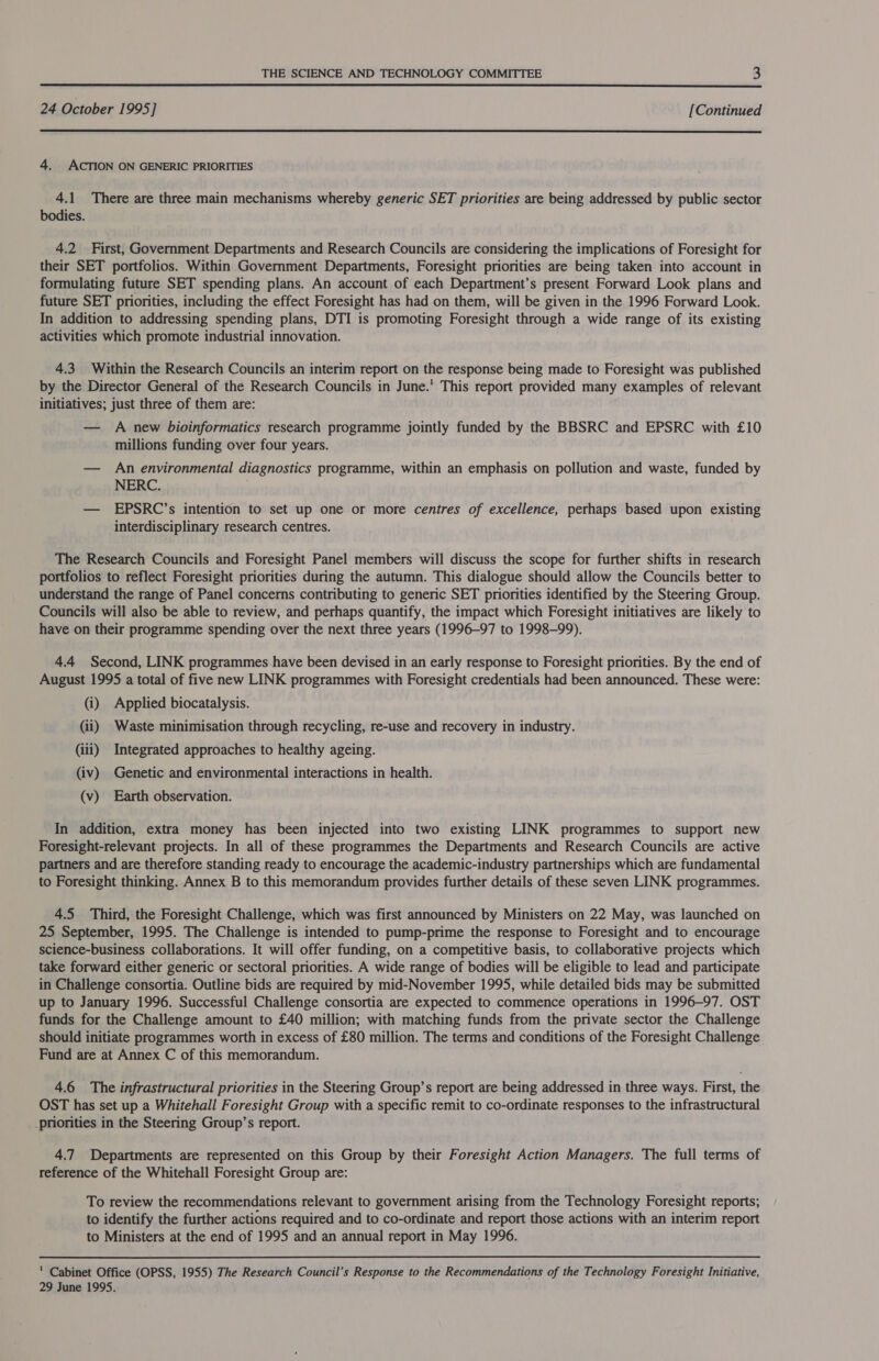  24 October 1995] [Continued  4. ACTION ON GENERIC PRIORITIES 4.1 There are three main mechanisms whereby generic SET priorities are being addressed by public sector bodies. 4.2 First, Government Departments and Research Councils are considering the implications of Foresight for their SET portfolios. Within Government Departments, Foresight priorities are being taken into account in formulating future SET spending plans. An account of each Department’s present Forward Look plans and future SET priorities, including the effect Foresight has had on them, will be given in the 1996 Forward Look. In addition to addressing spending plans, DTI is promoting Foresight through a wide range of its existing activities which promote industrial innovation. 4.3 Within the Research Councils an interim report on the response being made to Foresight was published by the Director General of the Research Councils in June.' This report provided many examples of relevant initiatives; just three of them are: — A new bioinformatics research programme jointly funded by the BBSRC and EPSRC with £10 millions funding over four years. — An environmental diagnostics programme, within an emphasis on pollution and waste, funded by NERC. — EPSRC’s intention to set up one or more centres of excellence, perhaps based upon existing interdisciplinary research centres. The Research Councils and Foresight Panel members will discuss the scope for further shifts in research portfolios to reflect Foresight priorities during the autumn. This dialogue should allow the Councils better to understand the range of Panel concerns contributing to generic SET priorities identified by the Steering Group. Councils will also be able to review, and perhaps quantify, the impact which Foresight initiatives are likely to have on their programme spending over the next three years (1996-97 to 1998-99). 4.4 Second, LINK programmes have been devised in an early response to Foresight priorities. By the end of August 1995 a total of five new LINK programmes with Foresight credentials had been announced. These were: (i) Applied biocatalysis. (ii) Waste minimisation through recycling, re-use and recovery in industry. (iii) Integrated approaches to healthy ageing. (iv) Genetic and environmental interactions in health. (v) Earth observation. In addition, extra money has been injected into two existing LINK programmes to support new Foresight-relevant projects. In all of these programmes the Departments and Research Councils are active partners and are therefore standing ready to encourage the academic-industry partnerships which are fundamental to Foresight thinking. Annex B to this memorandum provides further details of these seven LINK programmes. 4.5 Third, the Foresight Challenge, which was first announced by Ministers on 22 May, was launched on 25 September, 1995. The Challenge is intended to pump-prime the response to Foresight and to encourage science-business collaborations. It will offer funding, on a competitive basis, to collaborative projects which take forward either generic or sectoral priorities. A wide range of bodies will be eligible to lead and participate in Challenge consortia. Outline bids are required by mid-November 1995, while detailed bids may be submitted up to January 1996. Successful Challenge consortia are expected to commence operations in 1996-97. OST funds for the Challenge amount to £40 million; with matching funds from the private sector the Challenge should initiate programmes worth in excess of £80 million. The terms and conditions of the Foresight Challenge Fund are at Annex C of this memorandum. 4.6 The infrastructural priorities in the Steering Group’s report are being addressed in three ways. First, the OST has set up a Whitehall Foresight Group with a specific remit to co-ordinate responses to the infrastructural _priorities in the Steering Group’s report. 4.7 Departments are represented on this Group by their Foresight Action Managers. The full terms of reference of the Whitehall Foresight Group are: To review the recommendations relevant to government arising from the Technology Foresight reports; to identify the further actions required and to co-ordinate and report those actions with an interim report to Ministers at the end of 1995 and an annual report in May 1996.  Cabinet Office (OPSS, 1955) The Research Council’s Response to the Recommendations of the Technology Foresight Initiative, 29 June 1995.