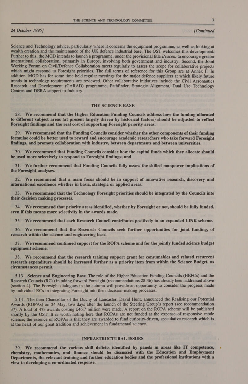 24 October 1995] [Continued  Science and Technology advice, particularly where it concerns the equipment programme, as well as looking at wealth creation and the maintenance of the UK defence industrial base. The OST welcomes this development. Further to this, the MOD intends to launch a programme, under the provisional title Beacon, to encourage greater international collaboration, primarily in Europe, involving both government and industry. Second, the Joint Working Forum on Civil/Defence Collaboration meets regularly to assess the scope for collaborative projects which might respond to Foresight priorities. The full terms of reference for this Group are at Annex F. In addition, MOD has for some time held regular meetings for the major defence suppliers at which likely future trends in technology requirements are reviewed. Other collaborative initiatives include the Civil Aeronautics Research and Development (CARAD) programme, Pathfinder, Strategic Alignment, Dual Use Technology Centres and DERA support to Industry. THE SCIENCE BASE 28. We recommend that the Higher Education Funding Councils address how the funding allocated to different subject areas (at present largely driven by historical factors) should be adjusted to reflect Foresight findings and the real cost of supporting Foresight priority areas. 29. We recommend that the Funding Councils consider whether the other components of their funding formulae could be better used to reward and encourage academic researchers who take forward Foresight findings, and promote collaboration with industry, between departments and between universities. 30. We recommend that Funding Councils consider how the capital funds which they allocate should be used more selectively to respond to Foresight findings; and 31. We further recommend that Funding Councils fully assess the skilled manpower implications of the Foresight analyses. 32. We recommend that a main focus should be in support of innovative research, discovery and international excellence whether in basic, strategic or applied areas. 33. We recommend that the Technology Foresight priorities should be integrated by the Councils into their decision making processes. 34. Werecommend that priority areas identified, whether by Foresight or not, should be fully funded, even if this means more selectivity in the awards made. 35. We recommend that each Research Council contributes positively to an expanded LINK scheme. 36. We recommend that the Research Councils seek further opportunities for joint funding, of research within the science and engineering base. 37. We recommend continued support for the ROPA scheme and for the jointly funded science budget equipment scheme. 38. We recommend that the research training support grant for consumables and related recurrent research expenditure should be increased further as a priority item from within the Science Budget, as circumstances permit. 5.13 Science and Engineering Base. The role of the Higher Education Funding Councils (HEFCs) and the Research Councis (RCs) in taking forward Foresight (recommendations 28-36) has already been addressed above (section 4). The Foresight dialogues in the autumn will provide an opportunity to consider the progress made by individual RCs in integrating Foresight into their decision-making processes. 5.14 The then Chancellor of the Duchy of Lancaster, David Hunt, announced the Realising our Potential Awards (ROPAs) on 24 May, two days after the launch of the Steering Group’s report (see recommendation 37). A total of 473 awards costing £46.7 million were made. A report on the ROPA scheme will be published shortly by the OST. It is worth noting here that ROPAs are not funded at the expense of responsive mode ‘science; the essence of ROPAs is that they are awarded to fund curiosity-driven, speculative research which is at the heart of our great tradition and achievement in fundamental science. INFRASTRUCTURAL ISSUES 39. We recommend the various skill deficits identified by panels in areas like IT competence, chemistry, mathematics, and finance should be discussed with the Education and Employment Departments, the relevant training and further education bodies and the professional institutions with a view to developing a co-ordinated response.
