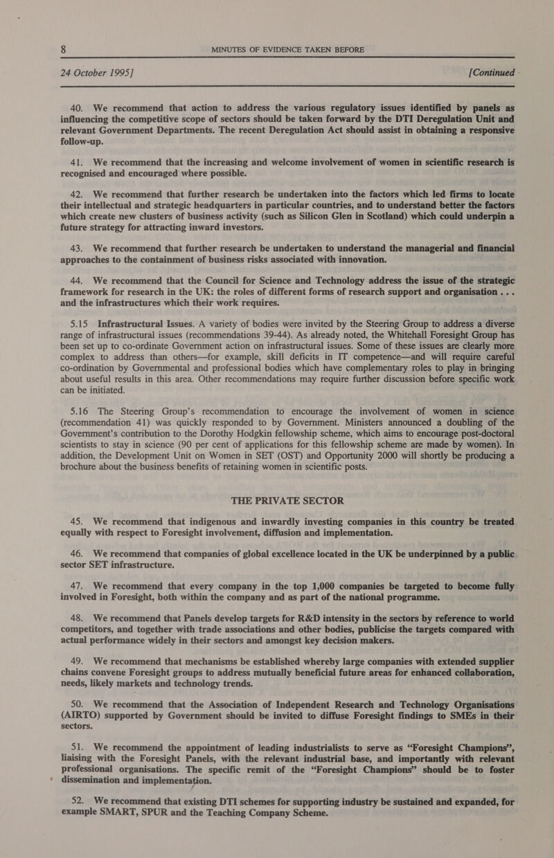  24 October 1995] [Continued -  40. We recommend that action to address the various regulatory issues identified by panels as influencing the competitive scope of sectors should be taken forward by the DTI Deregulation Unit and relevant Government Departments. The recent Deregulation Act should assist in obtaining a responsive follow-up. 41. We recommend that the increasing and welcome involvement of women in scientific research i is recognised and encouraged where possible. 42. We recommend that further research be undertaken into the factors which led firms to locate their intellectual and strategic headquarters in particular countries, and to understand better the factors which create new clusters of business activity (such as Silicon Glen in Scotland) which could underpin a future strategy for attracting inward investors. 43. We recommend that further research be undertaken to understand the managerial and financial approaches to the containment of business risks associated with innovation. 44. We recommend that the Council for Science and Technology address the issue of the strategic framework for research in the UK: the roles of different forms of research support and organisation .. . and the infrastructures which their work requires. 5.15 Infrastructural Issues. A variety of bodies were invited by the Steering Group to address a diverse range of infrastructural issues (recommendations 39-44). As already noted, the Whitehall Foresight Group has been set up to co-ordinate Government action on infrastructural issues. Some of these issues are clearly more complex to address than others—for example, skill deficits in IT competence—and will require careful co-ordination by Governmental and professional bodies which have complementary roles to play in bringing about useful results in this area. Other recommendations may require further discussion before specific work can be initiated. 5.16 The Steering Group’s recommendation to encourage the involvement of women in science (recommendation 41) was quickly responded to by Government. Ministers announced a doubling of the Government’s contribution to the Dorothy Hodgkin fellowship scheme, which aims to encourage post-doctoral scientists to stay in science (90 per cent of applications for this fellowship scheme are made by women). In addition, the Development Unit on Women in SET (OST) and Opportunity 2000 will shortly be producing a brochure about the business benefits of retaining women in scientific posts. THE PRIVATE SECTOR 45. We recommend that indigenous and inwardly investing companies in this country be treated equally with respect to Foresight involvement, diffusion and implementation. 46. We recommend that companies of global excellence located in the UK be underpinned by a public sector SET infrastructure. 47. We recommend that every company in the top 1,000 companies be targeted to become fully involved in Foresight, both within the company and as part of the national programme. 48. We recommend that Panels develop targets for R&amp;D intensity in the sectors by reference to world competitors, and together with trade associations and other bodies, publicise the targets compared with actual performance widely in their sectors and amongst key decision makers. 49. We recommend that mechanisms be established whereby large companies with extended supplier chains convene Foresight groups to address mutually beneficial future areas for enhanced collaboration, needs, likely markets and technology trends. 50. We recommend that the Association of Independent Research and Technology Organisations (AIRTO) supported by Government should be invited to diffuse Foresight findings to SMEs in their sectors. 51. We recommend the appointment of leading industrialists to serve as “Foresight Champions”, liaising with the Foresight Panels, with the relevant industrial base, and importantly with relevant professional organisations. The specific remit of the “Foresight Champions” should be to foster dissemination and implementation. 52. We recommend that existing DTI schemes for supporting industry be sustained and expanded, for example SMART, SPUR and the Teaching Company Scheme.