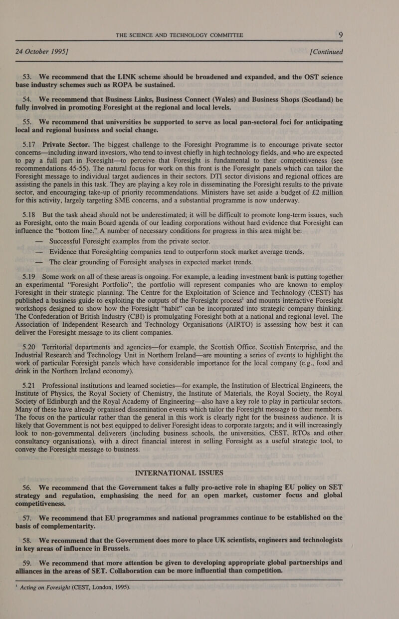  24 October 1995] [Continued  53. We recommend that the LINK scheme should be broadened and expanded, and the OST science base industry schemes such as ROPA be sustained. 54. We recommend that Business Links, Business Connect (Wales) and Business Shops (Scotland) be fully involved in promoting Foresight at the regional and local levels. 55. We recommend that universities be supported to serve as local pan-sectoral foci for anticipating local and regional business and social change. 5.17 Private Sector. The biggest challenge to the Foresight Programme is to encourage private sector concerns—including inward investors, who tend to invest chiefly in high technology fields, and who are expected to pay a full part in Foresight—to perceive that Foresight is fundamental to their competitiveness (see recommendations 45-55). The natural focus for work on this front is the Foresight panels which can tailor the Foresight message to individual target audiences in their sectors. DTI sector divisions and regional offices are assisting the panels in this task. They are playing a key role in disseminating the Foresight results to the private sector, and encouraging take-up of priority recommendations. Ministers have set aside a budget of £2 million for this activity, largely targeting SME concerns, and a substantial programme is now underway. 5.18 But the task ahead should not be underestimated; it will be difficult to promote long-term issues, such as Foresight, onto the main Board agenda of our leading corporations without hard evidence that Foresight can influence the “bottom line.” A number of necessary conditions for progress in this area might be: — Successful Foresight examples from the private sector. — Evidence that Foresighting companies tend to outperform stock market average trends. — The clear grounding of Foresight analyses in expected market trends. 5.19 Some work on all of these areas is ongoing. For example, a leading investment bank is putting together an experimental “Foresight Portfolio”; the portfolio will represent companies who are known to employ Foresight in their strategic planning. The Centre for the Exploitation of Science and Technology (CEST) has published a business guide to exploiting the outputs of the Foresight process’ and mounts interactive Foresight workshops designed to show how the Foresight “habit” can be incorporated into strategic company thinking. The Confederation of British Industry (CBI) is promulgating Foresight both at a national and regional level. The Association of Independent Research and Technology Organisations (AIRTO) is assessing how best it can deliver the Foresight message to its client companies. 5.20 Territorial departments and agencies—for example, the Scottish Office, Scottish Enterprise, and the Industrial Research and Technology Unit in Northern Ireland—are mounting a series of events to highlight the work of particular Foresight panels which have considerable importance for the local company (e.g., food and drink in the Northern Ireland economy). 5.21 Professional institutions and learned societies—for example, the Institution of Electrical Engineers, the Institute of Physics, the Royal Society of Chemistry, the Institute of Materials, the Royal Society, the Royal Society of Edinburgh and the Royal Academy of Engineering—also have a key role to play in particular sectors. Many of these have already organised dissemination events which tailor the Foresight message to their members. The focus on the particular rather than the general in this work is clearly right for the business audience. It is likely that Government is not best equipped to deliver Foresight ideas to corporate targets; and it will increasingly look to non-governmental deliverers (including business schools, the universities, CEST, RTOs and other consultancy organisations), with a direct financial interest in selling Foresight as a useful strategic tool, to convey the Foresight message to business. INTERNATIONAL ISSUES 56. We recommend that the Government takes a fully pro-active role in shaping EU policy on SET strategy and regulation, emphasising the need for an open market, customer focus and global competitiveness. 57. We recommend that EU programmes and national programmes continue to be established on the basis of complementarity. 58. We recommend that the Government does more to place UK scientists, engineers and technologists in key areas of influence in Brussels. 59. We recommend that more attention be given to developing appropriate global partnerships and alliances in the areas of SET. Collaboration can be more influential than competition.  ' Acting on Foresight (CEST, London, 1995).