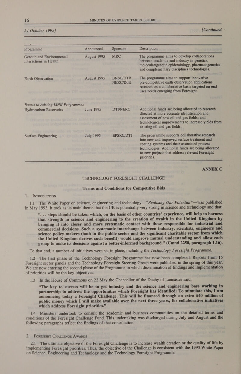    24 October 1995 ] [Continued : renee eee ————EEEEo—ESESSSS—o>=—_—=—=== Programme Announced Sponsors Description Genetic and Environmental August 1995 MRC The programme aims to develop collaborations interactions in Health between academia and industry in genetics, molecular/genetic epidemiology, pharmacogenetics and complementary disciplines technologies. Earth Observation August 1995 BNSC/DTI/ The programme aims to support innovative NERC/DoE pre-competitive earth observation applications research on a collaborative basis targeted on end user needs emerging from Foresight. Boosts to existing LINK Programmes Hydrocarbon Reservoirs June 1995 DTI/NERC Additional funds are being allocated to research directed at more accurate identification and assessment of new oil and gas fields; and technological improvements to increase yields from existing oil and gas fields. Surface Engineering July 1995 EPSRC/DTI The programme supports collaborative research into new and improved surface treatment and coating systems and their associated process technologies. Additional funds are being allocated to new projects that address relevant Foresight priorities.  ANNEX C TECHNOLOGY FORESIGHT CHALLENGE Terms and Conditions for Competitive Bids 1. INTRODUCTION 1.1 The White Paper on science, engineering and technology—‘“Realising Our Potential” —was published in May 1993. It took as its main theme that the UK is potentially very strong in science and technology and that: “ .. steps should be taken which, on the basis of other countries’ experience, will help to harness that strength in science and engineering to the creation of wealth in the United Kingdom by bringing it into closer and more systematic contact with those responsible for industrial and commercial decisions. Such a systematic interchange between industry, scientists, engineers and science policy makers (both in the public sector and the significant charitable sector from which the United Kingdom derives such benefit) would improve mutual understanding and allow each group to make its decisions against a better-informed background.” (Cmnd 2250, paragraph 1.16). To that end, a number of initiatives were set in place, including the Technology Foresight Programme. 1.2 The first phase of the Technology Foresight Programme has now been completed. Reports from 15 Foresight sector panels and the Technology Foresight Steering Group were published in the spring of this year. We are now entering the second phase of the Programme in which dissemination of findings and implementation of priorities will be the key objectives. 1.3. In the House of Commons on 22 May the Chancellor of the Duchy of Lancaster said: “The key to success will be to get industry and the science and engineering base working in partnership to address the opportunities which Foresight has identified: To stimulate this, I am announcing today a Foresight Challenge. This will be financed through an extra £40 million of public money which I will make available over the next three years, for collaborative initiatives which address Foresight priorities.” 1.4 Ministers undertook to consult the academic and business communities on the detailed terms and conditions of the Foresight Challenge Fund. This undertaking was discharged during July and August and the following paragraphs reflect the findings of that consultation. 2. FoRESIGHT CHALLENGE AWARDS _ 2.1 The ultimate objective éf the Foresight Challenge is to increase wealth creation or the quality of life by implementing Foresight priorities. Thus, the objective of the Challenge is consistent with the 1993 White Paper on Science, Engineering and Technology and the Technology Foresight Programme.