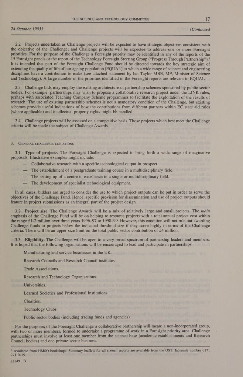  24 October 1995] [Continued  2.2 Projects undertaken as Challenge projects will be expected to have strategic objectives consistent with the objective of the Challenge; and Challenge projects will be expected to address one or more Foresight priorities. For the purpose of the Challenge a Foresight priority may be identified in any of the reports of the 15 Foresight panels or the report of the Technology Foresight Steering Group (“Progress Through Partnership”). It is intended that part of the Foresight Challenge Fund should be directed towards the key strategic aim of extending the quality of life of our ageing population (EQUAL) to which a wide range of science and engineering disciplines have a contribution to make (see attached statement by Ian Taylor MBE, MP, Minister of Science and Technology). A large number of the priorities identified in the Foresight reports are relevant to EQUAL. 2.3 Challenge bids may employ the existing architecture of partnership schemes sponsored by public sector bodies. For example, partnerships may wish to propose a collaborative research project under the LINK rules, perhaps with associated Teaching Company Scheme programmes to facilitate the exploitation of the results of research. The use of existing partnership schemes is not a mandatory condition of the Challenge, but existing schemes provide useful indications of how the contributions from different partners within EC state aid rules (where applicable) and intellectual property rights might be handled. 2.4 Challenge projects will be assessed on a competitive basis. Those projects which best meet the Challenge criteria will be made the subject of Challenge Awards. 3. GENERAL CHALLENGE CONDITIONS 3.1 Type of projects. The Foresight Challenge is expected to bring forth a wide range of imaginative proposals. Illustrative examples might include: — Collaborative research with a specific technological output in prospect. — The establishment of a postgraduate training course in a multidisciplinary field. — The setting up of a centre of excellence in a single or multidisciplinary field. — The development of specialist technological equipment. In all cases, bidders are urged to consider the use to which project outputs can be put in order to serve the objectives of the Challenge Fund. Hence, specific provision for dissemination and use of project outputs should feature in project submissions as an integral part of the project design. 3.2 Project size. The Challenge Awards will be a mix of relatively large and small projects. The main emphasis of the Challenge Fund will be on helping to resource projects with a total annual project cost within the range £1-2 million over three years 1996-97 to 1998-99. However, this condition will not rule out awarding Challenge funds to projects below the indicated threshold size if they score highly in terms of the Challenge criteria. There will be an upper size limit on the total public sector contribution of £4 million. 3.3 Eligibility. The Challenge will be open to a very broad spectrum of partnership leaders and members. It is hoped that the following organisations will be encouraged to lead and participate in partnerships: Manufacturing and service businesses in the UK. Research Councils and Research Council institutes. Trade Associations. Research and Technology Organisations. Universities. Learned Societies and Professional Institutions. Charities. Technology Clubs. Public sector bodies (including trading funds and agencies). For the purposes of the Foresight Challenge a collaborative partnership will mean: a non-incorporated group, with two or more members, formed to undertake a programme of work in a Foresight priority area. Challenge partnerships must involve at least one member from the science base (academic establishments and Research Council bodies) and one private sector business.  ' Available from HMSO bookshops. Summary leaflets for all sixteen reports are available from the OST: facsimile number 0171 271 2015. ~ 231491 B