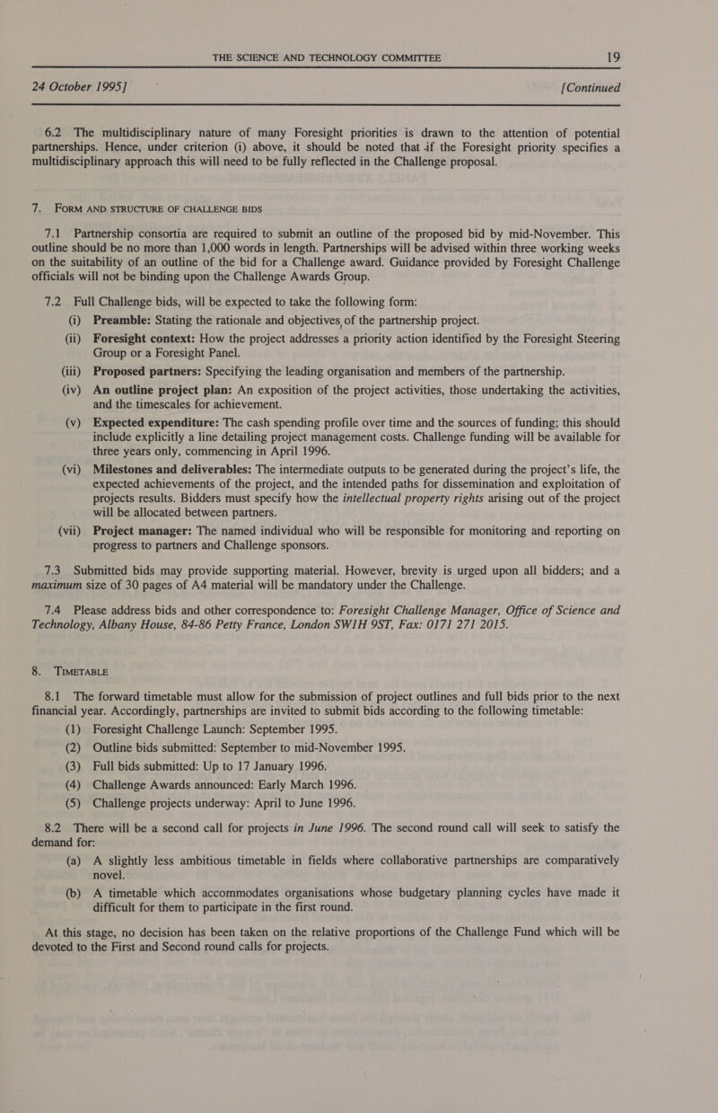 24 October 1995] [Continued  6.2 The multidisciplinary nature of many Foresight priorities is drawn to the attention of potential partnerships. Hence, under criterion (i) above, it should be noted that if the Foresight priority specifies a multidisciplinary approach this will need to be fully reflected in the Challenge proposal. 7. FORM AND. STRUCTURE OF CHALLENGE BIDS 7.1 Partnership consortia are required to submit an outline of the proposed bid by mid-November. This outline should be no more than 1,000 words in length. Partnerships will be advised within three working weeks on the suitability of an outline of the bid for a Challenge award. Guidance provided by Foresight Challenge officials will not be binding upon the Challenge Awards Group. 7.2 Full Challenge bids, will be expected to take the following form: (i) Preamble: Stating the rationale and objectives of the partnership project. (ii) Foresight context: How the project addresses a priority action identified by the Foresight Steering Group or a Foresight Panel. (iii) Proposed partners: Specifying the leading organisation and members of the partnership. (iv) An outline project plan: An exposition of the project activities, those undertaking the activities, and the timescales for achievement. (v) Expected expenditure: The cash spending profile over time and the sources of funding; this should include explicitly a line detailing project management costs. Challenge funding will be available for three years only, commencing in April 1996. (vi) Milestones and deliverables: The intermediate outputs to be generated during the project’s life, the expected achievements of the project, and the intended paths for dissemination and exploitation of projects results. Bidders must specify how the intellectual property rights arising out of the project will be allocated between partners. (vii) Project manager: The named individual who will be responsible for monitoring and reporting on progress to partners and Challenge sponsors. 7.3 Submitted bids may provide supporting material. However, brevity is urged upon all bidders; and a maximum size of 30 pages of A4 material will be mandatory under the Challenge. 7.4 Please address bids and other correspondence to: Foresight Challenge Manager, Office of Science and Technology, Albany House, 84-86 Petty France, London SWIH 9ST, Fax: 0171 271 2015. 8. TIMETABLE 8.1 The forward timetable must allow for the submission of project outlines and full bids prior to the next financial year. Accordingly, partnerships are invited to submit bids according to the following timetable: (1) Foresight Challenge Launch: September 1995. (2) Outline bids submitted: September to mid-November 1995. (3) Full bids submitted: Up to 17 January 1996. (4) Challenge Awards announced: Early March 1996. (5) Challenge projects underway: April to June 1996. 8.2 There will be a second call for projects in June 1996. The second round call will seek to satisfy the demand for: (a) A slightly less ambitious timetable in fields where collaborative partnerships are comparatively novel. (b) A timetable which accommodates organisations whose budgetary planning cycles have made it difficult for them to participate in the first round. At this stage, no decision has been taken on the relative proportions of the Challenge Fund which will be devoted to the First and Second round calls for projects.