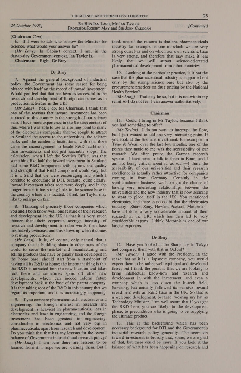  24 October 1995] [Continued  {Chairman Cont] 6. If I were to ask who is now the Minister for Science, what would your answer be? (Mr Lang) In Cabinet context, I am; in the day-to-day Government context, Ian Taylor is. Chairman: Right. Dr Bray. Dr Bray 7. Against the general background of industrial policy, the Government has some reason for being pleased with itself on the record of inward investment. Would you feel that that has been as successful in the research and development of foreign companies as in production activities in the UK? (Mr Lang) Yes, I do, Mr Chairman. I think that one of the reasons that inward investment has been attracted to this country is the strength of our science base. I have more experience in the Scottish context of this, where I was able to use as a selling point to many of the electronics companies that we sought to attract to Scotland the access to the universities, the science parks and the academic institutions; with that there came the encouragement to locate R&amp;D facilities in their investments and not just assembly shops. The calculation, when I left the Scottish Office, was that something like half the inward investment in Scotland had some R&amp;D component with it; now the quality and strength of that R&amp;D component would vary, but it is a trend that we were encouraging and which I continue to encourage at DTI, because, quite clearly, inward investment takes root more deeply and in the longer term if it has strong links to the science base in the country where it is located. I think Ian Taylor may like to enlarge on that. 8. Thinking of precisely those companies which you and I both know well, one feature of their research and development in the UK is that it is very much thinner than their corporate average intensity of research and development, in other words, their base lies heavily overseas, and this shows up when it comes to resiting production? (Mr Lang) It is, of course, only natural that a company that is building plants in other parts of the world to serve the market and manufacturing and selling products that have originally been developed in the home base, should start from a standpoint of having all its R&amp;D at home; the important thing is that the R&amp;D is attracted into the new location and takes root there and sometimes spins off other new developments, which can indeed inform future development back at the base of the parent company. It is that taking root of the R&amp;D in this country that we regard as important, and it is increasingly happening. 9. If you compare pharmaceuticals, electronics and engineering, the foreign interest in research and development is heaviest in pharmaceuticals, less in electronics and least in engineering, and the foreign investment has been greatest in engineering, considerable in electronics and not very big in pharmaceuticals, apart from research and development. Do you think that that has any lessons for the overall balance of Government industrial and research policy? (Mr Lang) I am sure there are lessons to be learned from it; I hope we are learning them. But I think one of the reasons is that the pharmaceuticals industry for example, is one in which we are very strong ourselves and on which our own scientific base is very strong, and therefore that may make it less likely that we will attract science-orientated pharmaceutical development from other countries. 10. Looking at the particular practice, is it not the case that the pharmaceutical industry is supported not only by the strong science base but also by the procurement practices on drug pricing by the National Health Service? (Mr Lang) That may be so, but it is not within my remit so I do not feel I can answer authoritatively. 1 Chairman 11. Could I bring in Mr Taylor, because I think you had something to offer? (Mr Taylor) 1 do not want to interrupt the flow, but I just wanted to add one very interesting point. If you look at the Siemens investment, for example, in Tyne &amp; Wear, over the last few months, one of the points they made to me was the accessibility of our research. We often praise the German research system—I have been to talk to them in Bonn, and I am not being critical about it, as such—I think the accessibility of our universities and their research excellence is actually rather attractive for companies coming in from Germany. Certainly in the semi-conductor business, we have got the chance of having very interesting relationships between the universities and the new industry that is now seeming to want to place itself in the UK. You mentioned electronics, and there is no doubt that the electronics industry—Sharp, Sony, Hewlett Packard, Motorola— have all done a very considerable amount of their research in the UK, which has then led to very considerable exports; I think Motorola is one of our largest exporters. Dr Bray 12. Have you looked at the Sharp labs in Tokyo and compared them with that in Oxford? (Mr Taylor) 1 agree with the President, in the sense that as it is a Japanese company, you would expect them to be rather well equipped and developed there; but I think the point is that we are looking to bring intellectual know-how and research and development in with the investment, and even a company which is less down the hi-tech field, Samsung, has actually followed its massive inward investment with an R&amp;D base in the UK. So that is a welcome development, because, wearing my hat as Technology Minister, I am well aware that if you get the R&amp;D here, you are likely, in the development phase, to precondition who is going to be supplying the ultimate product. 13. This is the background which has _ been necessary background for DTI and the Government’s industrial research policy generally. The score on inward investment is broadly that, some, we are glad of that, but there could be more. If you look at the balance of what has been happening on research and