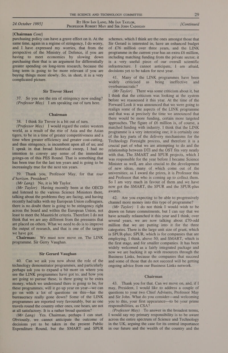  24 October 1995] [Continued  [Chairman Cont] purchasing policy can have a grave effect on it. At the same time, again in a regime of stringency, I do worry, and I have expressed my worries, that from the perspective of the Ministry of Defence, if you are having to meet economies by slowing down purchasing then that is an argument for differentially greater spending on long-term research, because the long term is going to be more relevant if you are buying things more slowly. So, in short, it is a very complicated picture. Sir Trevor Skeet 37. So you see the era of stringency now ending? (Professor May) Iam speaking out of turn here. Chairman 38. I think Sir Trevor is a bit out of turn. (Professor May) 1 would regard the entire western - world, as a result of the rise of Asia and the Asian tigers, to be in a time of greater competitiveness and a time when greater efficiency and greater cost-cutting, and thus stringency, is incumbent upon all of us; and I speak in that broad historical sweep, I had no intention to convey any sense of the immediate goings-on of this PES Round. That is something that has been true for the last ten years and is going to be increasingly true for the next ten years. 39. Thank you, Professor May, for that tour d’horizon. President? (Mr Lang) No, itis Mr Taylor. (Mr Taylor) Having recently been at the OECD and listened to the various Science Ministers there, talking about the problems they are facing, and having recently had talks with my European Union colleagues, there is no doubt there is going to be stringency right across the board and within the European Union, not least to meet the Maastricht criteria. Therefore I do not think that we are any different from the pressures that are placed on others. What we need to do is to improve the output of research, and that is one of the targets we have got. Chairman: We must now move on. The LINK programme. Sir Gerry Vaughan. Sir Gerard Vaughan 40. Can we ask you now about the role of the technology demonstrator programmes, and particularly perhaps ask you to expand a bit more on where you see the LINK programmes have got to, and how you are going to pursue these, is there going to be extra money, which we understand there is going to be, for _these programmes, will it go up year on year—we can go on with a lot of questions on this—has the bureaucracy really gone down? Some of the LINK programmes are reported very favourably, but as one travels round the country other ones, one hears, are not at all satisfactory. It is a rather broad question? (Mr Lang) Yes. Chairman, perhaps I can start. Obviously, we cannot anticipate the outcome of decisions yet to be taken in the present Public Expenditure Round, but the SMART and SPUR schemes, which I think are the ones amongst those that Sir Gerard is interested in, have an enhanced budget of £76 million over three years, and the LINK programme in the current year has an extra £6 million, including matching funding from the private sector; it is a very useful piece of our overall scientific infrastructure. I cannot anticipate, I am _ afraid, decisions yet to be taken for next year. 41. Many of the LINK programmes have been widely criticised as being ineffective and overbureaucratic? (Mr Taylor) There was some criticism about it, but I think that the criticism was looking at the system before we reassessed it this year. At the time of the Forward Look it was announced that we were going to realign some of the aspects of the LINK programme and that was at precisely the time we announced that there would be more funding, certain more targeted approaches. The figure of £6 million is, of course, a matched funding with industry. I think that the LINK programme is a very interesting one; it is certainly one of the key parts of the delivery mechanisms for the Technology Foresight process, and therefore it is a crucial part of what we are attempting to do and the relationship between DTI and the OST fits very neatly with that. The SMART and SPUR projects, which I was responsible for the year before I became Science Minister as well, are also crucial to the development of new ideas, many of which come out of the universities; as I award the prizes, it is Professor this and Professor that who is coming up to collect them. So I am very much in favour of them and we have now got the SMART, the SPUR and the SPUR-plus awards. 42. Are you expecting to be able to progressively channel more money into this type of programme? (Mr Taylor) 1 do not think I would wish to be drawn on future commitments, but I can say that we have actually relaunched it this year and I think, over several years, we are now talking about £70-odd million that we are putting into it for the three categories. There is the large unit size of grant, which is SPUR-plus; SPUR, which is for companies that are employing, I think, above 50; and SMART, which is the first stage, and for smaller companies. It has been widely welcomed as a fairly integrated package and now we are backing it up with resources through the Business Links, because the companies that succeed and some of those that do not succeed will be getting ongoing advice from our Business Links network. Chairman 43. Thank you for that. Can we move on, and, if I may, President, I would like to address a couple of questions to your two Chief Advisers, Professor May and Sir John. What do you consider—and welcoming you to this, your first appearance—to be your prime responsibilities, as CSA? (Professor May) To answer in the broadest terms, I would say my primary responsibility is to be aware across the entire spectrum of Science and Technology in the UK, arguing the case for its central importance in our future and the wealth of the country and the