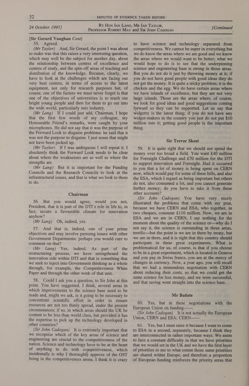  24 October 1995]  [Sir Gerard Vaughan Cont] 55. Agreed. (Mr Taylor) And, Sir Gerard, the point I was about to make was that this raises a very interesting question, which may well be the subject for another day, about the relationship between centres of excellence and centres of study, and the spin-off areas of teaching and distribution of the knowledge. Because, clearly, we have to look at the challenges which are facing our very best centres, in terms of access to the latest equipment, not only for research purposes but, of course, one of the factors we must never forget is that one of the objectives of universities is to teach our bright young people and then for them to go out into the wide world, particularly into industry. (Mr Lang) If I could just add, Chairman, I hope that the first few words of my colleague, my Honourable Friend’s remarks, were caught by your microphones. He did not say that it was the purpose of the Forward Look to disguise problems: he said that it was not the purpose to disguise. I just sense that might not have been picked up. (Mr Taylor) If I was ambiguous I will repeat it. I absolutely think the Forward Look needs to be clear about where the weaknesses are as well as where the strengths are. (Mr Lang) But it is important for the Funding Councils and the Research Councils to look at the infrastructural issues, and that is what we look to them to do. Chairman 56. But you would agree, would you not, President, that it is part of the DTI’s role in life to, in fact, secure a favourable climate for innovation anyhow? (Mr Lang) Oh, indeed, yes. 57. And that is, indeed, one of your prime objectives and may involve pursuing issues with other Government Departments: perhaps you would care to comment on that? (Mr Lang) Yes, indeed. As _ part of the restructuring process, we have strengthened the innovation side within DTI and that is something that we seek to inject into Government thinking as a whole through, for example, the Competitiveness White Paper and through the other work of that unit. 58. Could I ask you a question, to Sir John at this point. You have suggested, I think, several areas in which improvements to the science base need to be made and, might we ask, is it going to be necessary to concentrate scientific effort in order to ensure resources are not too thinly spread, under the present circumstances; if so, in which areas should the UK be content to be less than world class, but provided it has the expertise to pick up the technology developed in other countries? (Sir John Cadogan) It is extremely important that we recognise which of the key areas of science and engineering are crucial to the competitiveness of the nation. Science and technology have to be at the heart of anything to do with competitiveness, which incidentally is why I thoroughly approve of the OST being in the competitiveness arena. I think it is crazy to have science and technology separated from competitiveness. We cannot be super in everything but we do know the-areas where we are good and we know the areas where we would want to be better; what we would hope to do is to see that the underpinning science and engineering base is strong in those areas. But you do not do it just by throwing money at it; if you do not have good people with good ideas they do not get the money. It is quite a tricky problem; it is the chicken and the egg. We do have certain areas where we have islands of excellence, but they are not very large islands. Those are the areas where, of course, we look for good ideas and good suggestions coming forward so they can be supported. Let us say that widgetry is the latest thing; if you do not have any widget-makers in the country you just do not put $10 million into it; getting good people is the important thing. Sir Trevor Skeet 59. It is quite right that we should not spend the money over too broad a field. You want £40 million for Foresight Challenge and £70 million for the DTI to support innovation and Foresight. Had it occurred to you that a lot of money is being spent on CERN now, which would pay for some of these bills, and also the ESA, which I regard as being important but others do not, also consumed a lot, and you cannot generate further money; do you have to take it from these other accounts? (Sir John Cadogan) You have very nicely illustrated the problems that come with my post, because we have CERN and ESA, who together, in two cheques, consume £110 million. Now, we are in ESA and we are in CERN, I say nothing for the moment about the quality of the science or—why do I not say it, the science is outstanding in these areas, terrific—but the point is we are in there by treaty, but we are in there, and it is right that this country should participate in these great experiments. What is problematical for us, of course, is that if you choose to be in a great experiment, which is located in Geneva and you pay in Swiss francs, you are at the mercy of changes in currency. Now, a year ago, you will recall that we had a tremendous negotiation with CERN about reducing their costs, so that we could get the same science for less money, and we were successful, and that saving went straight into the science base. Mr Batiste 60. Yes, but in these negotiations with the European Union on funding (Sir John Cadogan) It is not actually the European Union, CERN and ESA; CERN 61. Yes, but I must raise it because I want to come to ESA in a second, separately, because I think they are interconnected in rather important ways. We seem to face a constant difficulty in that we have priorities that we would set in the UK and we have the first layer of priorities to see to what extent those same priorities are shared within Europe, and therefore a proportion of European funding reinforces the priority areas that   i tie