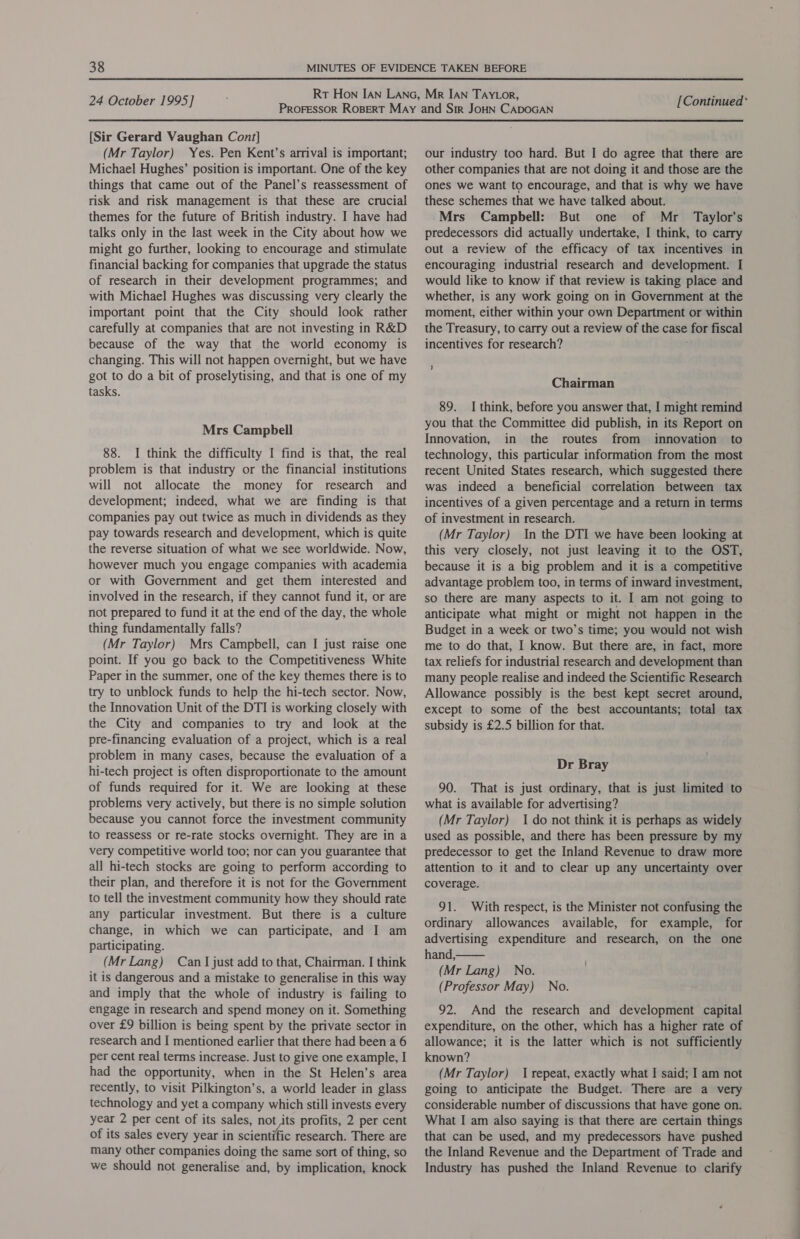 [Sir Gerard Vaughan Cont] (Mr Taylor) Yes. Pen Kent’s arrival is important; Michael Hughes’ position is important. One of the key things that came out of the Panel’s reassessment of risk and risk management is that these are crucial themes for the future of British industry. I have had talks only in the last week in the City about how we might go further, looking to encourage and stimulate financial backing for companies that upgrade the status of research in their development programmes; and with Michael Hughes was discussing very clearly the important point that the City should look rather carefully at companies that are not investing in R&amp;D because of the way that the world economy is changing. This will not happen overnight, but we have got to do a bit of proselytising, and that is one of my tasks. Mrs Campbell 88. I think the difficulty I find is that, the real problem is that industry or the financial institutions will not allocate the money for research and development; indeed, what we are finding is that companies pay out twice as much in dividends as they pay towards research and development, which is quite the reverse situation of what we see worldwide. Now, however much you engage companies with academia or with Government and get them interested and involved in the research, if they cannot fund it, or are not prepared to fund it at the end of the day, the whole thing fundamentally falls? (Mr Taylor) Mrs Campbell, can I just raise one point. If you go back to the Competitiveness White Paper in the summer, one of the key themes there is to try to unblock funds to help the hi-tech sector. Now, the Innovation Unit of the DTI is working closely with the City and companies to try and look at the pre-financing evaluation of a project, which is a real problem in many cases, because the evaluation of a hi-tech project is often disproportionate to the amount of funds required for it. We are looking at these problems very actively, but there is no simple solution because you cannot force the investment community to reassess or re-rate stocks overnight. They are in a very competitive world too; nor can you guarantee that all hi-tech stocks are going to perform according to their plan, and therefore it is not for the Government to tell the investment community how they should rate any particular investment. But there is a culture change, in which we can participate, and I am participating. (Mr Lang) Can I just add to that, Chairman. I think it is dangerous and a mistake to generalise in this way and imply that the whole of industry is failing to engage in research and spend money on it. Something over £9 billion is being spent by the private sector in research and I mentioned earlier that there had been a 6 per cent real terms increase. Just to give one example, I had the opportunity, when in the St Helen’s area recently, to visit Pilkington’s, a world leader in glass technology and yet a company which still invests every year 2 per cent of its sales, not its profits, 2 per cent of its sales every year in scientific research. There are many other companies doing the same sort of thing, so we should not generalise and, by implication, knock our industry too hard. But I do agree that there are other companies that are not doing it and those are the ones we want to encourage, and that is why we have these schemes that we have talked about. Mrs Campbell: But one of Mr _ Taylor’s predecessors did actually undertake, I think, to carry out a review of the efficacy of tax incentives in encouraging industrial research and development. I would like to know if that review is taking place and whether, is any work going on in Government at the moment, either within your own Department or within the Treasury, to carry out a review of the case for fiscal incentives for research? Chairman 89. I think, before you answer that, I might remind you that the Committee did publish, in its Report on Innovation, in the routes from innovation to technology, this particular information from the most recent United States research, which suggested there was indeed a beneficial correlation. between tax incentives of a given percentage and a return in terms of investment in research. (Mr Taylor) In the DTI we have been looking at this very closely, not just leaving it to the OST, because it is a big problem and it is a competitive advantage problem too, in terms of inward investment, so there are many aspects to it. I am not going to anticipate what might or might not happen in the Budget in a week or two’s time; you would not wish me to do that, I know. But there are, in fact, more tax reliefs for industrial research and development than many people realise and indeed the Scientific Research Allowance possibly is the best kept secret around, except to some of the best accountants; total tax subsidy is £2.5 billion for that. Dr Bray 90. That is just ordinary, that is just limited to what is available for advertising? (Mr Taylor) I do not think it is perhaps as widely used as possible, and there has been pressure by my predecessor to get the Inland Revenue to draw more attention to it and to clear up any uncertainty over coverage. 91. With respect, is the Minister not confusing the ordinary allowances available, for example, for advertising expenditure and research, on the one hand, (Mr Lang) No. (Professor May) No. 92. And the research and development capital expenditure, on the other, which has a higher rate of allowance; it is the latter which is not sufficiently known? (Mr Taylor) 1 repeat, exactly what I said; I am not going to anticipate the Budget. There are a very considerable number of discussions that have gone on. What I am also saying is that there are certain things that can be used, and my predecessors have pushed the Inland Revenue and the Department of Trade and Industry has pushed the Inland Revenue to clarify 