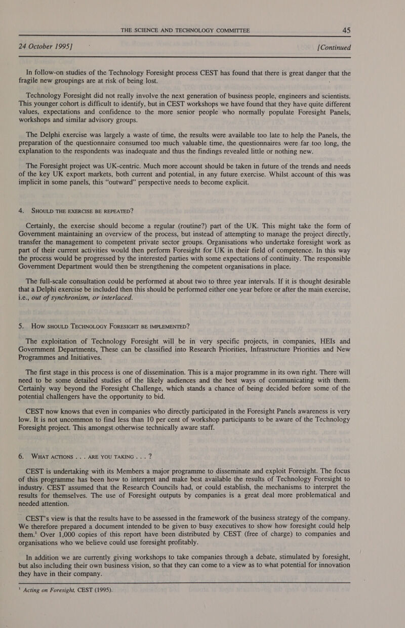  24 October 1995] [Continued  In follow-on studies of the Technology Foresight process CEST has found that there is great rd ce that the fragile new groupings are at risk of being lost. Technology Foresight did not really involve the next generation of business people, engineers and scientists. This younger cohort is difficult to identify, but in CEST workshops we have found that they have quite different values, expectations and confidence to the more senior people who normally populate Foresight Panels, workshops and similar advisory groups. The Delphi exercise was largely a waste of time, the results were available too late to help the Panels, the preparation of the questionnaire consumed too much valuable time, the questionnaires were far too long, the explanation to the respondents was inadequate and thus the findings revealed little or nothing new. The Foresight project was UK-centric. Much more account should be taken in future of the trends and needs of the key UK export markets, both current and potential, in any future exercise. Whilst account of this was implicit in some panels, this “outward” perspective needs to become explicit. 4. SHOULD THE EXERCISE BE REPEATED? Certainly, the exercise should become a regular (routine?) part of the UK. This might take the form of Government maintaining an overview of the process, but instead of attempting to manage the project directly, transfer the management to competent private sector groups. Organisations who undertake foresight work as part of their current activities would then perform Foresight for UK in their field of competence. In this way the process would be progressed by the interested parties with some expectations of continuity. The responsible Government Department would then be strengthening the competent organisations in place. The full-scale consultation could be performed at about two to three year intervals. If it is thought desirable that a Delphi exercise be included then this should be performed either one year before or after the main exercise, i.e., out of synchronism, or interlaced. 5. How sHOULD TECHNOLOGY FORESIGHT BE IMPLEMENTED? The exploitation of Technology Foresight will be in very specific projects, in companies, HEIs and Government Departments, These can be classified into Research Priorities, Infrastructure Priorities and New Programmes and Initiatives. The first stage in this process is one of dissemination. This is a major programme in its own right. There will need to be some detailed studies of the likely audiences and the best ways of communicating with them. Certainly way beyond the Foresight Challenge, which stands a chance of being decided before some of the potential challengers have the opportunity to bid. CEST now knows that even in companies who directly participated in the Foresight Panels awareness is very low. It is not uncommon to find less than 10 per cent of workshop participants to be aware of the Technology Foresight project. This amongst otherwise technically aware staff. 6. WHAT ACTIONS... ARE YOU TAKING... ? CEST is undertaking with its Members a major programme to disseminate and exploit Foresight. The focus of this programme has been how to interpret and make best available the results of Technology Foresight to industry. CEST assumed that the Research Councils had, or could establish, the mechanisms to interpret the results for themselves. The use of Foresight outputs by companies is a great deal more problematical and needed attention. _ CEST’s view is that the results have to be assessed in the framework of the business strategy of the company. We therefore prepared a document intended to be given to busy executives to show how foresight could help them.’ Over 1,000 copies of this report have been distributed by CEST (free of charge) to companies and organisations who we believe could use foresight profitably. In addition we are currently giving workshops to take companies through a debate, stimulated by foresight, but also including their own business vision, so that they can come to a view as to what potential for innovation they have in their company.  ' Acting on Foresight, CEST (1995).