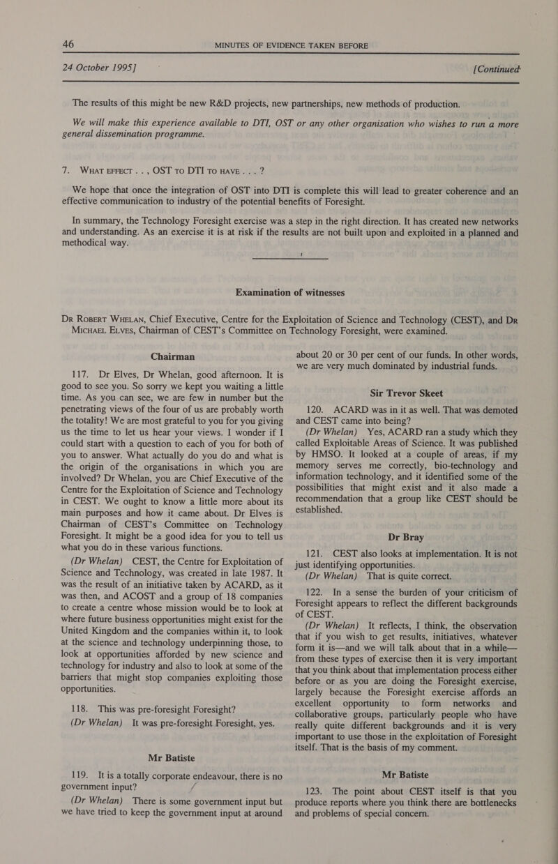  24 October 1995] [Continued  general dissemination programme. 7. Wuat EFFECT.., OST To DTI To HAVE... ? methodical way. 1 Chairman 117. Dr Elves, Dr Whelan, good afternoon. It is good to see you. So sorry we kept you waiting a little time. As you can see, we are few in number but the penetrating views of the four of us are probably worth the totality! We are most grateful to you for you giving us the time to let us hear your views. I wonder if I could start with a question to each of you for both of you to answer. What actually do you do and what is the origin of the organisations in which you are involved? Dr Whelan, you are Chief Executive of the Centre for the Exploitation of Science and Technology in CEST. We ought to know a little more about its main purposes and how it came about. Dr Elves is Chairman of CEST’s Committee on Technology Foresight. It might be a good idea for you to tell us what you do in these various functions. (Dr Whelan) CEST, the Centre for Exploitation of Science and Technology, was created in late 1987. It was the result of an initiative taken by ACARD, as it was then, and ACOST and a group of 18 companies to create a centre whose mission would be to look at where future business opportunities might exist for the United Kingdom and the companies within it, to look at the science and technology underpinning those, to look at opportunities afforded by new science and technology for industry and also to look at some of the barriers that might stop companies exploiting those opportunities. 118. This was pre-foresight Foresight? (Dr Whelan) It was pre-foresight Foresight, yes. Mr Batiste 119. It is a totally corporate endeavour, there is no government input? f (Dr Whelan) There is some government input but we have tried to keep the government input at around about 20 or 30 per cent of our funds. In other words, we are very much dominated by industrial funds. Sir Trevor Skeet 120. ACARD was in it as well. That was demoted and CEST came into being? (Dr Whelan) Yes, ACARD ran a study which they called Exploitable Areas of Science. It was published by HMSO. It looked at a couple of areas, if my memory serves me correctly, bio-technology and information technology, and it identified some of the possibilities that might exist and it also made a recommendation that a group like CEST should be established. Dr Bray 121. CEST also looks at implementation. It is not just identifying opportunities. (Dr Whelan) That is quite correct. 122. In a sense the burden of your criticism of Foresight appears to reflect the different backgrounds of CEST. (Dr Whelan) It reflects, I think, the observation that if you wish to get results, initiatives, whatever form it is—and we will talk about that in a while— from these types of exercise then it is very important that you think about that implementation process either before or as you are doing the Foresight exercise, largely because the Foresight exercise affords an excellent opportunity to form networks and collaborative groups, particularly people who have really quite different backgrounds and it is very important to use those in the exploitation of Foresight itself. That is the basis of my comment. Mr Batiste 123. The point about CEST itself is that you produce reports where you think there are bottlenecks and problems of special concern.