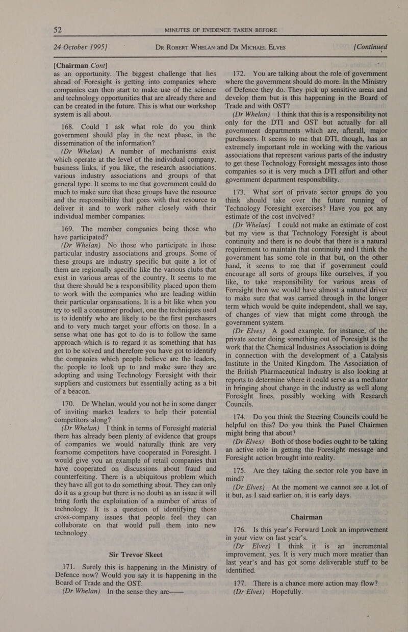  24 October 1995] {Chairman Cont] as an opportunity. The biggest challenge that lies ahead of Foresight is getting into companies where companies can then start to make use of the science and technology opportunities that are already there and can be created in the future. This is what our workshop system is all about. 168. Could I ask what role do you think government should play in the next phase, in the dissemination of the information? (Dr Whelan) A number of mechanisms exist which operate at the level of the individual company, business links, if you like, the research associations, various industry associations and groups of that general type. It seems to me that government could do much to make sure that these groups have the resource and the responsibility that goes with that resource to deliver it and to work rather closely with their individual member companies. 169. The member companies being those who have participated? (Dr Whelan) No those who participate in those particular industry associations and groups. Some of these groups are industry specific but quite a lot of them are regionally specific like the various clubs that exist in various areas of the country. It seems to me that there should be a responsibility placed upon them to work with the companies who are leading within their particular organisations. It is a bit like when you try to sell a consumer product, one the techniques used is to identify who are likely to be the first purchasers and to very much target your efforts on those. In a sense what one has got to do is to follow the same approach which is to regard it as something that has got to be solved and therefore you have got to identify the companies which people believe are the leaders, the people to look up to and make sure they are adopting and using Technology Foresight with their suppliers and customers but essentially acting as a bit of a beacon. 170. Dr Whelan, would you not be in some danger of inviting market leaders to help their potential competitors along? (Dr Whelan) 1 think in terms of Foresight material there has already been plenty of evidence that groups of companies we would naturally think are very fearsome competitors have cooperated in Foresight. I would give you an example of retail companies that have cooperated on discussions about fraud and counterfeiting. There is a ubiquitous problem which they have all got to do something about. They can only do it as a group but there is no doubt as an issue it will bring forth the exploitation of a number of areas of technology. It is a question of identifying those cross-company issues that people feel they can collaborate on that would pull them into new technology. Sir Trevor Skeet 171. Surely this is happening in the Ministry of Defence now? Would you sy it is happening in the Board of Trade and the OST. (Dr Whelan) In the sense they are  [ Continued - 172. You are talking about the role of government where the government should do more. In the Ministry of Defence they do. They pick up sensitive areas and develop them but is this happening in the Board of Trade and with OST? (Dr Whelan) I think that this is a responsibility not only for the DTI and OST but actually for all government departments which are, afterall, major purchasers. It seems to me that DTI, though, has an extremely important role in working with the various associations that represent various parts of the industry to get these Technology Foresight messages into those companies so it is very much a DTI effort and other government department responsibility. 173. What sort of private sector groups do you think should take over the future running of Technology Foresight exercises? Have you got any estimate of the cost involved? (Dr Whelan) I could not make an estimate of cost but my view is that Technology Foresight is about continuity and there is no doubt that there is a natural requirement to maintain that continuity and I think the government has some role in that but, on the other hand, it seems to me that if government could encourage all sorts of groups like ourselves, if you like, to take responsibility for various areas of Foresight then we would have almost a natural driver to make sure that was carried through in the longer term which would be quite independent, shall we say, of changes of view that might come through the government system. (Dr Elves) A good example, for instance, of the private sector doing something out of Foresight is the work that the Chemical Industries Association is doing in connection with the development of a Catalysis Institute in the United Kingdom. The Association of the British Pharmaceutical Industry is also looking at reports to determine where it could serve as a mediator in bringing about change in the industry as well along Foresight lines, possibly working with Research Councils. 174. Do you think the Steering Councils could be helpful on this? Do you think the Panel Chairmen might bring that about? (Dr Elves) Both of those bodies ought to be taking an active role in getting the Foresight message and Foresight action brought into reality. 175. Are they taking the sector role you have in mind? (Dr Elves) At the moment we cannot see a lot of it but, as I said earlier on, it is early days. Chairman 176. Is this year’s Forward Look an improvement in your view on last year’s. (Dr Elves) 1 think it is an _ incremental improvement, yes. It is very much more meatier than last year’s and has got some deliverable stuff to be identified. 177. There is a chance more action may flow? (Dr Elves) Hopefully.