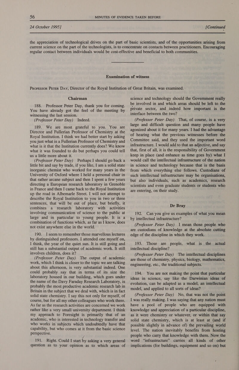  24 October 1995] [Continued Chairman 188. Professor Peter Day, thank you for coming. You have already got the feel of the meeting by witnessing the last session. (Professor Peter Day) Indeed. 189. We are most grateful to you. You are Director and Fullerian Professor of Chemistry at the Royal Institution. I think we had better start by asking you just what is a Fullerian Professor of Chemistry and what is it that the Institution currently does? We know what it was founded to do but perhaps you could tell us a little more about it. (Professor Peter Day) Perhaps I should go back a little bit and say by trade, if you like, I am a solid state inorganic chemist who worked for many years in the University of Oxford where I held a personal chair in that rather arcane subject and then I spent a few years directing a European research laboratory in Grenoble in France and then I came back to the Royal Institution up the road in Albemarle Street. I will not attempt to describe the Royal Institution to you in two or three sentences, that will be out of place, but briefly, it combines a research laboratory with activities involving communication of science to the public at large and in particular to young people. It is a combination of functions which, as far as I know, does not exist anywhere else in the world. 190. I seem to remember those marvellous lectures by distinguished professors. I attended one myself on, I think, the year of the quiet sun. It is still going and still has a substantial output of academic work. It still involves children, does it? (Professor Peter Day) The output of academic work, which I think is closer to the topic we are talking about this afternoon, is very substantial indeed. One could probably say that in terms of its size the laboratory housed in our building, which goes under the name of the Davy Faraday Research Laboratory, is probably the most productive academic research lab in Britain in the subject that we deal with, which is in fact solid state chemistry. I say this not only for myself, of course, but for all my other colleagues who work there. As far as the research activities are concerned we work rather like a very small university department. I think my approach to Foresight is primarily that of an academic, who is interested in technology transfer and who works in subjects which undoubtedly have that capability, but who comes at it from the basic science perspective. fj 191. Right. Could I start by asking a very general question as to your opinion as to which areas of science and technology should the Government really be involved in and which areas should be left to the private sector, and indeed how important is the interface between the two? (Professor Peter Day) That, of course, is a very large and difficult question and many people have agonized about it for many years. I had the advantage of hearing what the previous witnesses before the Committee said, and they used the important word infrastructure. I would add to that an adjective, and say that, first of all, it is the responsibility of Government keep in place (and enhance as time goes by) what I would call the intellectual infrastructure of the nation in science and technology because that is the basis from which everything else follows. Custodians of such intellectual infrastructure may be organisations, but also individuals, such as academics, research scientists and even graduate students or students who are entering, on their study. Dr Bray 192. Can you give us examples of what you mean by intellectual infrastructure? (Professor Peter Day) 1 mean those people who are custodians of knowledge at the absolute cutting edge of the discipline in which they work. 193. Those are people, what is the actual intellectual discipline? (Professor Peter Day) The intellectual disciplines are those of chemistry, physics, biology, mathematics, engineering, etc., the traditional subjects. 194. You are not making the point that particular ideas in science, say like the Darwinian ideas of evolution, can be adapted as a model, an intellectual model, and applied to all ‘sorts of ideas? (Professor Peter Day) No, that was not the point I was really making. I was saying that any nation must have a pool of people who are equipped with knowledge and appreciation of a particular discipline, as it were chemistry or whatever, or within that say solid state chemistry, which is at least at (and if possible slightly in advance of) the prevailing world level. The nation inevitably benefits from hosting people who carry that knowledge with them. Now the word “infrastructure” carries all kinds of other implications (for buildings, equipment and so on) but