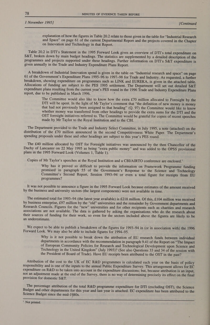 I November 1995] j [ Continued renee sssenenntnssnssannsiisstennsecsi asennad sestSae explanation of how the figures in Table 20.2 relate to those given in the table for “Industrial Research and Space” on page 61 of the current Departmental Report and the projects covered in the Chapter on Innovation and Technology in that Report. Table 20.2 in DTI’s Statement in the 1995 Forward Look gives an overview of DTI’s total expenditure on S&amp;T, broken down by main budget headings. The statistics are supplemented by a detailed description of the programmes and projects supported under these headings. Further information on DTI’s S&amp;T expenditure is given annually in the Trade and Industry Expenditure Plans Report. A breakdown of Industrial Innovation spend is given in the table on “Industrial research and space” on page 61 of the Government’s Expenditure Plans 1995-96 to 1997-98 for Trade and Industry. As requested, a further breakdown, showing expenditure on programmes such as LINK and EUREKA, is given in the attached table. Allocations of funding are subject to the PES 1995 settlement. The Department will set out detailed S&amp;T expenditure plans resulting from the current year’s PES round in the 1996 Trade and Industry Expenditure Plans report, due to be published in March 1996. ; The Committee would also like to know how the extra £70 million allocated to Foresight by the DTI will be spent. In the light of Mr Taylor’s comment that “the definition of new money is money that had not previously been assigned to that heading” (Q. 97) the Committee would like to know whether money was transferred from other headings to provide the extra sums for the DTI and the OST foresight initiatives referred to. The Committee would be grateful for copies of recent speeches made by Mr Taylor to the Royal Institution and to the CBI. The Department provided to the Trade and Industry Select Committee, in July 1995, a note (attached) on the distribution of the £70 million announced in the second Competitiveness White Paper. The Department’s spending proposals under these and other headings are subject to this year’s PES round. The £40 million allocated by OST for Foresight initiatives was announced by the then Chancellor of the Duchy of Lancaster on 22 May 1995 as being “extra public money” and was added to the OPSS provisional plans in the 1995 Forward Look (Volumes 1, Table 1). Copies of Mr Taylor’s speeches at the Royal Institution and a CBI/AIRTO conference are enclosed. Why has it proved so difficult to provide the information on Framework Programme funding promised in paragraph 55 of the Government’s Response to the Science and Technology Committee’s Second Report, Session 1993-94 or even a total figure for receipts from EU programmes? It was not possible to announce a figure in the 1995 Forward Look because estimates of the amount received by the business and university sectors (the largest components) were not available in time. The estimated total for 1993-94 (the latest year available) is £218 million. Of this, £104 million was received by business enterprise, £97 million by the “old” universities and the remainder by Government departments and Research Councils. Figures for the “new” universities and for other recipients such as charities and research associations are not available. The data is gathered by asking the organisations who do the research about their sources of funding for their work, so even for the sectors included above the figures are likely to be an underestimate. We expect to be able to publish a breakdown of the figures for 1993-94 in (or in association with) the 1996 Forward Look. We may also be able to include figures for 1994-95. Why is it not possible to break down the attribution of EU research funds between individual departments in accordance with the recommendation in paragraph 9.41 of the Report on “The Impact of European Community Policies for Research and Technological Development upon Science and Technology in the United Kingdom” (July 1993)? (See also Questions 33 and 34 of the session with the President of Board of Trade). Have EU receipts been attributed to the OST in the past? Attribution of the cost to the UK of EC R&amp;D programmes is calculated each year on the basis of policy responsibility and is one of the inputs to the annual Public Expenditure Survey. This arrangement allows for EC expenditure on R&amp;D to be taken into account in the expenditure discussions; but, because attribution is an input, not an adjustment made at the end of the Survey, there is no way of determining precisely its effect on the final provision for domestic S&amp;T. The percentage attribution of the total R&amp;D programme expenditure for DTI (excluding OST), the Science Budget and other departments for this year and last year is attached. EC expenditure has been attributed to the Science Budget since the mid-1980s. ‘ Not printed.