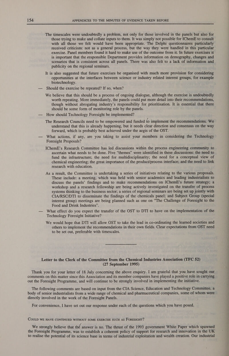  The timescales were undoubtedly a problem, not only for those involved in the panels but also for those trying to make and collate inputs to them. It was simply not possible for [ChemE to consult with all those we felt would have been appropriate. The Delphi questionnaires particularly received criticism: not as a general process, but the way they were handled in this particular exercise. Panel members found it hard to make use of the outcome from it. In future exercises it is important that the responsible Department provides information on demography, changes and scenarios that is consistent across all panels. There was also felt to a lack of information and publicity on the regional seminars. It is also suggested that future exercises be organised with much more provision for considering opportunities at the interfaces between science or industry related interest groups, for example biotechnology. — Should the exercise be repeated? If so, when? We believe that this should be a process of ongoing dialogue, although the exercise is undoubtedly worth repeating. More immediately, the panels could put more detail into their recommendations, though without abrogating industry’s responsibility for prioritisation. It is essential that there should be some form of monitoring role by the panels. — How should Technology Foresight be implemented? The Research Councils need to be empowered and funded to implement the recommendations. We understand that this is already happening, but it needs clear direction and consensus on the way forward, which is probably best achieved under the aegis of the OST. — What actions, if any, are you taking to assist your members in considering the Technology Foresight Proposals? IChemE’s Research Committee has led discussions within the process engineering community to ascertain what needs to be done. Five “themes” were identified in these discussions: the need to fund the infrastructure; the need for multidisciplinarity; the need for a conceptual view of chemical engineering; the great importance of the product/process interface; and the need to link research with education. As a result, the Committee is undertaking a series of initiatives relating to the various proposals. These include: a meeting, which was held with senior academics and leading industrialists to discuss the panels’ findings and to make recommendations on IChemE’s future strategy; a workshop and a research fellowship are being actively investigated on the transfer of process systems thinking to the business sector; a series of regional seminars are being set up jointly with CIA/RSC/DTI to disseminate the findings of the chemicals panel; and Subject Group (special interest group) meetings are being planned such as one on “The Challenge of Foresight to the Food and Drink Industries”. — What effect do you expect the transfer of the OST to DTI to have on the implementation of the Technology Foresight Initiative? We would hope that DTI will allow OST to take the lead in co-ordinating the learned societies and others to implement the recommendations in their own fields. Clear expectations from OST need to be set out, preferable with timescales. Letter to the Clerk of the Committee from the Chemical Industries Association (TFC 52) (27 September 1995) Thank you for your letter of 18 July concerning the above enquiry. I am grateful that you have sought our comments on this matter since this Association and its member companies have played a positive role in carrying out the Foresight Programme, and will continue to be strongly involved in implementing the initiative. The following comments are based on input from the CIA Science, Education and Technology Committee, a body of senior industrialists from a wide range of chemical and pharmaceutical companies, some of whom were directly involved in the work of the Foresight Panels. For convenience, I have set out our response under each of the questions which you have posed. COULD WE HAVE CONTINUED WITHOUT SOME EXERCISE SUCH AS FORESIGHT? We strongly believe that thé answer is no. The thrust of the 1993 government White Paper which spawned the Foresight Programme, was to establish a coherent policy of support for research and innovation in the UK to realise the potential of its science base in terms of industrial exploitation and wealth creation. Our industrial