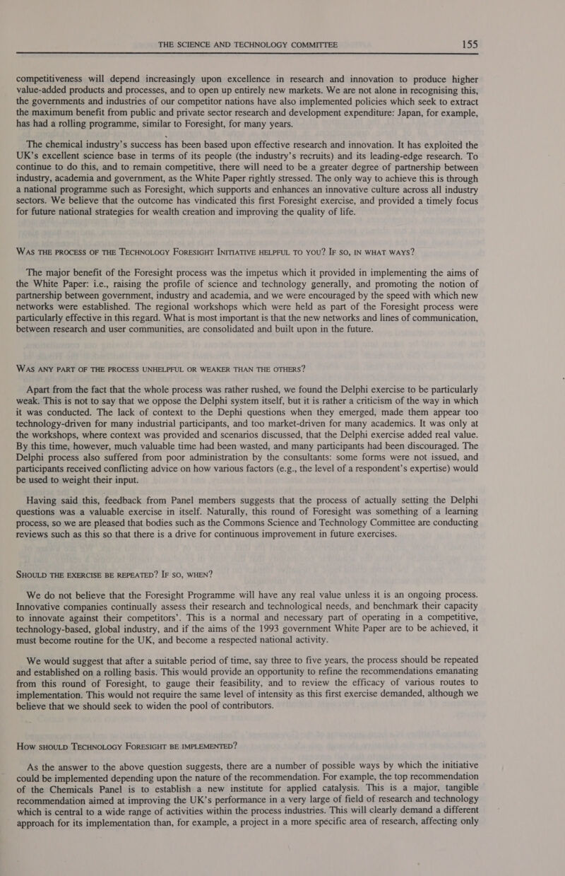  competitiveness will depend increasingly upon excellence in research and innovation to produce higher value-added products and processes, and to open up entirely new markets. We are not alone in recognising this, the governments and industries of our competitor nations have also implemented policies which seek to extract the maximum benefit from public and private sector research and development expenditure: Japan, for example, has had a rolling programme, similar to Foresight, for many years. The chemical industry’s success has been based upon effective research and innovation. It has exploited the UK’s excellent science base in terms of its people (the industry’s recruits) and its leading-edge research. To continue to do this, and to remain competitive, there will need to be a greater degree of partnership between industry, academia and government, as the White Paper rightly stressed. The only way to achieve this is through a national programme such as Foresight, which supports and enhances an innovative culture across all industry sectors. We believe that the outcome has vindicated this first Foresight exercise, and provided a timely focus for future national strategies for wealth creation and improving the quality of life. WAS THE PROCESS OF THE TECHNOLOGY FORESIGHT INITIATIVE HELPFUL TO YOU? IF SO, IN WHAT WAYS? The major benefit of the Foresight process was the impetus which it provided in implementing the aims of the White Paper: i.e., raising the profile of science and technology generally, and promoting the notion of partnership between government, industry and academia, and we were encouraged by the speed with which new networks were established. The regional workshops which were held as part of the Foresight process were particularly effective in this regard. What is most important is that the new networks and lines of communication, between research and user communities, are consolidated and built upon in the future. WAS ANY PART OF THE PROCESS UNHELPFUL OR WEAKER THAN THE OTHERS? Apart from the fact that the whole process was rather rushed, we found the Delphi exercise to be particularly weak. This is not to say that we oppose the Delphi system itself, but it is rather a criticism of the way in which it was conducted. The lack of context to the Dephi questions when they emerged, made them appear too technology-driven for many industrial participants, and too market-driven for many academics. It was only at the workshops, where context was provided and scenarios discussed, that the Delphi exercise added real value. By this time, however, much valuable time had been wasted, and many participants had been discouraged. The Delphi process also suffered from poor administration by the consultants: some forms were not issued, and participants received conflicting advice on how various factors (e.g., the level of a respondent’s expertise) would be used to weight their input. Having said this, feedback from Panel members suggests that the process of actually setting the Delphi questions was a valuable exercise in itself. Naturally, this round of Foresight was something of a learning process, so we are pleased that bodies such as the Commons Science and Technology Committee are conducting reviews such as this so that there is a drive for continuous improvement in future exercises. SHOULD THE EXERCISE BE REPEATED? IF so, WHEN? We do not believe that the Foresight Programme will have any real value unless it is an ongoing process. Innovative companies continually assess their research and technological needs, and benchmark their capacity to innovate against their competitors’. This is a normal and necessary part of operating in a competitive, technology-based, global industry, and if the aims of the 1993 government White Paper are to be achieved, it must become routine for the UK, and become a respected national activity. We would suggest that after a suitable period of time, say three to five years, the process should be repeated and established on a rolling basis. This would provide an opportunity to refine the recommendations emanating from this round of Foresight, to gauge their feasibility, and to review the efficacy of various routes to implementation. This would not require the same level of intensity as this first exercise demanded, although we believe that we should seek to widen the pool of contributors. How sHOULD TECHNOLOGY FORESIGHT BE IMPLEMENTED? As the answer to the above question suggests, there are a number of possible ways by which the initiative could be implemented depending upon the nature of the recommendation. For example, the top recommendation of the Chemicals Panel is to establish a new institute for applied catalysis. This is a major, tangible recommendation aimed at improving the UK’s performance in a very large of field of research and technology which is central to a wide range of activities within the process industries. This will clearly demand a different approach for its implementation than, for example, a project in a more specific area of research, affecting only
