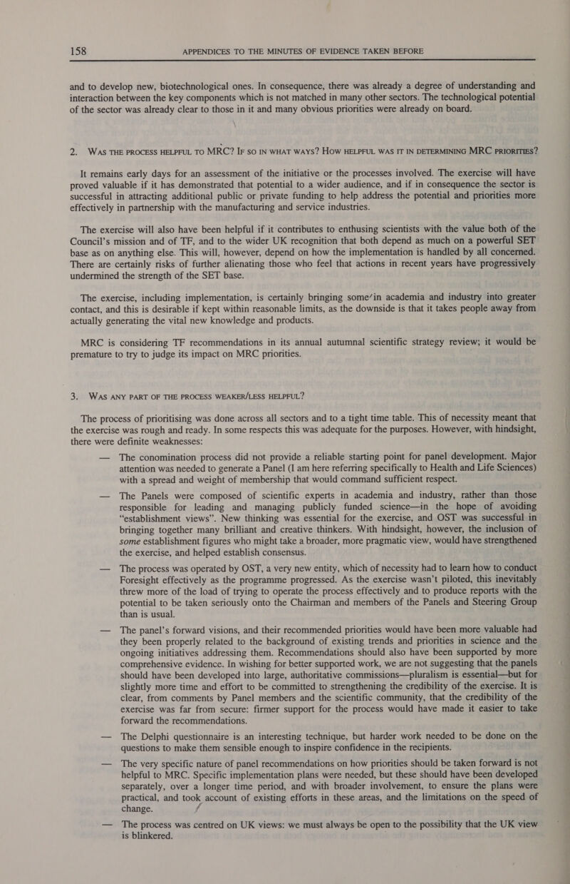  and to develop new, biotechnological ones. In consequence, there was already a degree of understanding and interaction between the key components which is not matched in many other sectors. The technological potential of the sector was already clear to those in it and many obvious priorities were already on board. \ 2. WAS THE PROCESS HELPFUL TO MRC? IF so IN WHAT WAYS? How HELPFUL WAS IT IN DETERMINING MRC prIiorITIES? It remains early days for an assessment of the initiative or the processes involved. The exercise will have proved valuable if it has demonstrated that potential to a wider audience, and if in consequence the sector is successful in attracting additional public or private funding to help address the potential and priorities more effectively in partnership with the manufacturing and service industries. The exercise will also have been helpful if it contributes to enthusing scientists with the value both of the Council’s mission and of TF, and to the wider UK recognition that both depend as much on a powerful SET base as on anything else. This will, however, depend on how the implementation is handled by all concerned. There are certainly risks of further alienating those who feel that actions in recent years have progressively undermined the strength of the SET base. The exercise, including implementation, is certainly bringing some’in academia and industry into greater contact, and this is desirable if kept within reasonable limits, as the downside is that it takes people away from actually generating the vital new knowledge and products. MRC is considering TF recommendations in its annual autumnal scientific strategy review; it would be premature to try to judge its impact on MRC priorities. 3. WAS ANY PART OF THE PROCESS WEAKER/LESS HELPFUL? The process of prioritising was done across all sectors and to a tight time table. This of necessity meant that the exercise was rough and ready. In some respects this was adequate for the purposes. However, with hindsight, there were definite weaknesses: — The conomination process did not provide a reliable starting point for panel development. Major attention was needed to generate a Panel (I am here referring specifically to Health and Life Sciences) with a spread and weight of membership that would command sufficient respect. — The Panels were composed of scientific experts in academia and industry, rather than those responsible for leading and managing publicly funded science—in the hope of avoiding “establishment views”. New thinking was essential for the exercise, and OST was successful in bringing together many brilliant and creative thinkers. With hindsight, however, the inclusion of some establishment figures who might take a broader, more pragmatic view, would have strengthened the exercise, and helped establish consensus. — The process was operated by OST, a very new entity, which of necessity had to learn how to conduct Foresight effectively as the programme progressed. As the exercise wasn’t piloted, this inevitably threw more of the load of trying to operate the process effectively and to produce reports with the potential to be taken seriously onto the Chairman and members of the Panels and Steering Group than is usual. — The panel’s forward visions, and their recommended priorities would have been more valuable had they been properly related to the background of existing trends and priorities in science and the ongoing initiatives addressing them. Recommendations should also have been supported by more comprehensive evidence. In wishing for better supported work, we are not suggesting that the panels should have been developed into large, authoritative commissions—pluralism is essential—but for slightly more time and effort to be committed to strengthening the credibility of the exercise. It is clear, from comments by Panel members and the scientific community, that the credibility of the exercise was far from secure: firmer support for the process would gays made it easier to take forward the recommendations. — The Delphi questionnaire is an interesting technique, but harder work needed to be done on the questions to make them sensible enough to inspire confidence in the recipients. — The very specific nature of panel recommendations on how priorities should be taken forward is not helpful to MRC. Specific implementation plans were needed, but these should have been developed separately, over a longer time period, and with broader involvement, to ensure the plans were practical, and took account of existing efforts in these areas, and the limitations on the speed of change. — The process was centred on UK views: we must always be open to the possibility that the UK view is blinkered.
