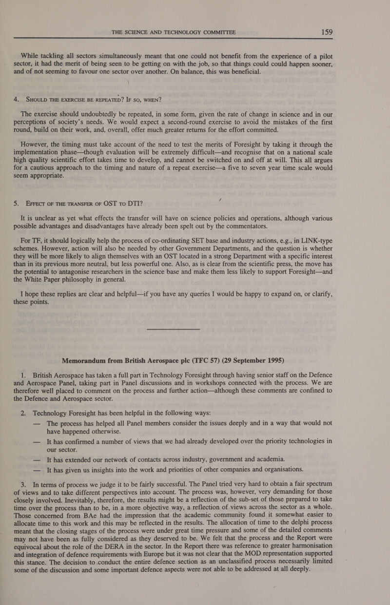  While tackling all sectors simultaneously meant that one could not benefit from the experience of a pilot sector, it had the merit of being seen to be getting on with the job, so that things could could happen sooner, and of not seeming to favour one sector over another. On balance, this was beneficial. \ 4. SHOULD THE EXERCISE BE REPEATED? IF SO, WHEN? The exercise should undoubtedly be repeated, in some form, given the rate of change in science and in our perceptions of society’s needs. We would expect a second-round exercise to avoid the mistakes of the first round, build on their work, and, overall, offer much greater returns for the effort committed. However, the timing must take account of the need to test the merits of Foresight by taking it through the implementation phase—though evaluation will be extremely difficult—and recognise that on a national scale high quality scientific effort takes time to develop, and cannot be switched on and off at will. This all argues for a cautious approach to the timing and nature of a repeat exercise—a five to seven year time scale would seem appropriate. 5. EFFECT OF THE TRANSFER OF OST to DTI? It is unclear as yet what effects the transfer will have on science policies and operations, although various possible advantages and disadvantages have already been spelt out by the commentators. For TF, it should logically help the process of co-ordinating SET base and industry actions, e.g., in LINK-type schemes. However, action will also be needed by other Government Departments, and the question is whether they will be more likely to align themselves with an OST located in a strong Department with a specific interest than in its previous more neutral, but less powerful one. Also, as is clear from the scientific press, the move has the potential to antagonise researchers in the science base and make them less likely to support Foresight—and the White Paper philosophy in general. I hope these replies are clear and helpful—if you have any queries I would be happy to expand on, or clarify, these points. Memorandum from British Aerospace ple (TFC 57) (29 September 1995) 1. British Aerospace has taken a full part in Technology Foresight through having senior staff on the Defence and Aerospace Panel, taking part in Panel discussions and in workshops connected with the process. We are therefore well placed to comment on the process and further action—although these comments are confined to the Defence and Aerospace sector. 2. Technology Foresight has been helpful in the following ways: — The process has helped all Panel members consider the issues deeply and in a way that would not have happened otherwise. — It has confirmed a number of views that we had already developed over the priority technologies in our sector. — It has extended our network of contacts across industry, government and academia. — It has given us insights into the work and priorities of other companies and organisations. 3. In terms of process we judge it to be fairly successful. The Panel tried very hard to obtain a fair spectrum of views and to take different perspectives into account. The process was, however, very demanding for those closely involved. Inevitably, therefore, the results might be a reflection of the sub-set of those prepared to take time over the process than to be, in a more objective way, a reflection of views across the sector as a whole. Those concerned from BAe had the impression that the academic community found it somewhat easier to allocate time to this work and this may be reflected in the results. The allocation of time to the delphi process meant that the closing stages of the process were under great time pressure and some of the detailed comments may not have been as fully considered as they deserved to be. We felt that the process and the Report were equivocal about the role of the DERA in the sector. In the Report there was reference to greater harmonisation and integration of defence requirements with Europe but it was not clear that the MOD representation supported this stance. The decision to .conduct the entire defence section as an unclassified process necessarily limited some of the discussion and some important defence aspects were not able to be addressed at all deeply.