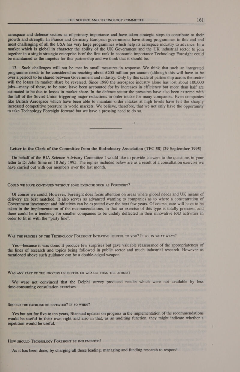  aerospace and defence sectors as of primary importance and have taken strategic steps to contribute to their growth and strength. In France and Germany European governments have strong programmes to this end and most challenging of all the USA has very large programmes which help its aerospace industry to advance. In a market which is global in character the ability of the UK Government and the UK industrial sector to join together in a single strategic enterprise is 6f the first rank in economic importance Technology Foresight could be maintained as the impetus for this partnership and we think that it should be. 13. Such challenges will not be met by small measures in response. We think that such an integrated programme needs to be considered as reaching about £200 million per annum (although this will have to be over a period) to be shared between Government and industry. Only by this scale of partnership across the sector will the losses in market share be reversed. Since 1980 the aerospace industry alone has lost about 100,000 jobs—many of these, to be sure, have been accounted for by increases in efficiency but more than half are estimated to be due to losses in market share. In the defence sector the pressures have also been extreme with the fall of the Soviet Union triggering major reductions in order intake for many companies. Even companies like British Aerospace which have been able to maintain order intakes at high levels have felt the sharply increased competitive pressure in world markets. We believe, therefore, that we not only have the opportunity to take Technology Foresight forward but we have a pressing need to do so. Letter to the Clerk of the Committee from the BioIndustry Association (TFC 58) (29 September 1995) On behalf of the BIA Science Advisory Committee I would like to provide answers to the questions in your letter to Dr John Sime on 18 July 1995. The replies included below are as a result of a consultation exercise we have carried out with our members over the last month. COULD WE HAVE CONTINUED WITHOUT SOME EXERCISE SUCH AS FORESIGHT? Of course we could. However, Foresight does focus attention on areas where global needs and UK means of delivery are best matched. It also serves as advanced warning to companies as to where a concentration of Government investment and initiatives can be expected over the next few years. Of course, care will have to be taken in the implementation of the recommendations, in that no exercise of this type is totally prescient and there could be a tendency for smaller companies to be unduly deflected in their innovative R/D activities in order to fit in with the “party line”. WAS THE PROCESS OF THE TECHNOLOGY FORESIGHT INITIATIVE HELPFUL TO YOU? IF so, IN WHAT WAYS? Yes—because it was done. It produce few surprises but gave valuable reassurance of the appropriateness of the lines of research and topics being followed in public sector and much industrial research. However as mentioned above such guidance can be a double-edged weapon. WAS ANY PART OF THE PROCESS UNHELPFUL OR WEAKER THAN THE OTHERS? We were not convinced that the Delphi survey produced results which were not available by less time-consuming consultation exercises. SHOULD THE EXERCISE BE REPEATED? IF SO WHEN? Yes but not for five to ten years, Biannual updates on progress in the implementation of the recommendations would be useful in their own right and also in that, as an auditing function, they might indicate whether a repetition would be useful. How sHOULD TECHNOLOGY FORESIGHT BE IMPLEMENTED? As it has been done, by charging all those leading, managing and funding research to respond.