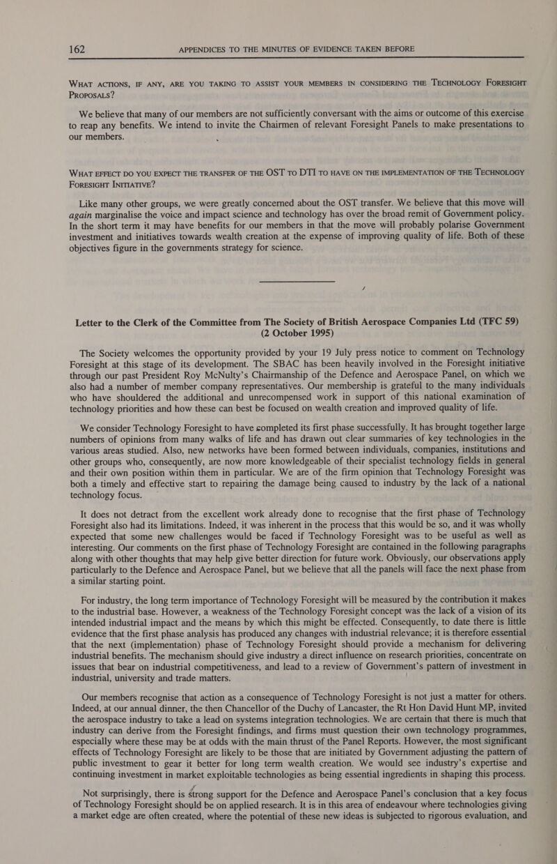  WHAT ACTIONS, IF ANY, ARE YOU TAKING TO ASSIST YOUR MEMBERS IN CONSIDERING THE TECHNOLOGY FORESIGHT PROPOSALS? We believe that many of our members are not sufficiently conversant with the aims or outcome of this exercise to reap any benefits. We intend to invite the Chairmen of relevant Foresight Panels to make presentations to our members. WHAT EFFECT DO YOU EXPECT THE TRANSFER OF THE OST To DTI To HAVE ON THE IMPLEMENTATION OF THE TECHNOLOGY ForRESIGHT INITIATIVE? Like many other groups, we were greatly concerned about the OST transfer. We believe that this move will again marginalise the voice and impact science and technology has over the broad remit of Government policy. In the short term it may have benefits for our members in that the move will probably polarise Government investment and initiatives towards wealth creation at the expense of improving quality of life. Both of these objectives figure in the governments strategy for science. Letter to the Clerk of the Committee from The Society of British Aerospace Companies Ltd (TFC 59) (2 October 1995) The Society welcomes the opportunity provided by your 19 July press notice to comment on Technology Foresight at this stage of its development. The SBAC has been heavily involved in the Foresight initiative through our past President Roy McNulty’s Chairmanship of the Defence and Aerospace Panel, on which we also had a number of member company representatives. Our membership is grateful to the many individuals who have shouldered the additional and unrecompensed work in support of this national examination of technology priorities and how these can best be focused on wealth creation and improved quality of life. We consider Technology Foresight to have completed its first phase successfully. It has brought together large numbers of opinions from many walks of life and has drawn out clear summaries of key technologies in the various areas studied. Also, new networks have been formed between individuals, companies, institutions and other groups who, consequently, are now more knowledgeable of their specialist technology fields in general and their own position within them in particular. We are of the firm opinion that Technology Foresight was both a timely and effective start to repairing the damage being caused to industry by the lack of a national technology focus. — It does not detract from the excellent work already done to recognise that the first phase of Technology Foresight also had its limitations. Indeed, it was inherent in the process that this would be so, and it was wholly expected that some new challenges would be faced if Technology Foresight was to be useful as well as interesting. Our comments on the first phase of Technology Foresight are contained in the following paragraphs along with other thoughts that may help give better direction for future work. Obviously, our observations apply particularly to the Defence and Aerospace Panel, but we believe that all the panels will face the next phase from a similar starting point. For industry, the long term importance of Technology Foresight will be measured by the contribution it makes to the industrial base. However, a weakness of the Technology Foresight concept was the lack of a vision of its intended industrial impact and the means by which this might be effected. Consequently, to date there is little evidence that the first phase analysis has produced any changes with industrial relevance; it is therefore essential that the next (implementation) phase of Technology Foresight should provide a mechanism for delivering industrial benefits. The mechanism should give industry a direct influence on research priorities, concentrate on issues that bear on industrial competitiveness, and lead to a review of Government’ s pattern of investment in industrial, university and trade matters. Our members recognise that action as a consequence of Technology Foresight is not just a matter for others. Indeed, at our annual dinner, the then Chancellor of the Duchy of Lancaster, the Rt Hon David Hunt MP, invited the aerospace industry to take a lead on systems integration technologies. We are certain that there is much that industry can derive from the Foresight findings, and firms must question their own technology programmes, especially where these may be at odds with the main thrust of the Panel Reports. However, the most significant effects of Technology Foresight are likely to be those that are initiated by Government adjusting the pattern of public investment to gear it better for long term wealth creation. We would see industry’s expertise and continuing investment in market exploitable technologies as being essential ingredients in shaping this process. Not surprisingly, there is érong support for the Defence and Aerospace Panel’s conclusion that a key focus of Technology Foresight should be on applied research. It is in this area of endeavour where technologies giving a market edge are often created, where the potential of these new ideas is subjected to rigorous evaluation, and