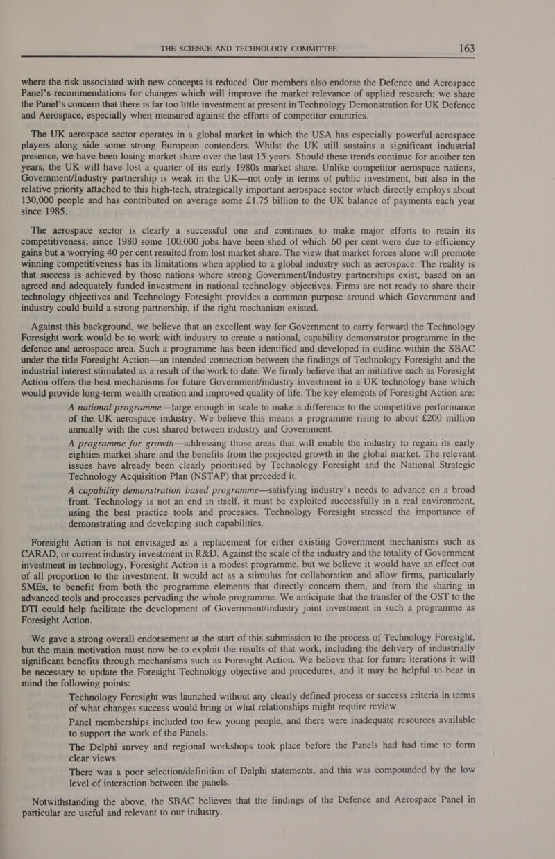  where the risk associated with new concepts is reduced. Our members also endorse the Defence and Aerospace Panel’s recommendations for changes which will improve the market relevance of applied research; we share the Panel’s concern that there is far too little investment at present in Technology Demonstration for UK Defence and Aerospace, especially when measured against the efforts of competitor countries. The UK aerospace sector operates in a global market in which the USA has especially powerful aerospace players along side some strong European contenders. Whilst the UK still sustains a significant industrial presence, we have been losing market share over the last 15 years. Should these trends continue for another ten years, the UK will have lost a quarter of its early 1980s market share. Unlike competitor aerospace nations, Government/Industry partnership is weak in the UK—not only in terms of public investment, but also in the relative priority attached to this high-tech, strategically important aerospace sector which directly employs about 130,000 people and has contributed on average some £1.75 billion to the UK balance of payments each year since 1985. The aerospace sector is clearly a successful one and continues to make major efforts to retain its competitiveness; since 1980 some 100,000 jobs have been shed of which 60 per cent were due to efficiency gains but a worrying 40 per cent resulted from lost market share. The view that market forces alone will promote winning competitiveness has its limitations when applied to a global industry such as aerospace. The reality is that success is achieved by those nations where strong Government/Industry partnerships exist, based on an agreed and adequately funded investment in national technology objectives. Firms are not ready to share their technology objectives and Technology Foresight provides a common purpose around which Government and industry could build a strong partnership, if the right mechanism existed. Against this background, we believe that an excellent way for Government to carry forward the Technology Foresight work would be to work with industry to create a national, capability demonstrator programme in the defence and aerospace area. Such a programme has been identified and developed in outline within the SBAC under the title Foresight Action—an intended connection between the findings of Technology Foresight and the industrial interest stimulated as a result of the work to date. We firmly believe that an initiative such as Foresight Action offers the best mechanisms for future Government/industry investment in a UK technology base which would provide long-term wealth creation and improved quality of life. The key elements of Foresight Action are: A national programme—large enough in scale to make a difference to the competitive performance of the UK aerospace industry. We believe this means a programme rising to about £200 million annually with the cost shared between industry and Government. A programme for growth—addressing those areas that will enable the industry to regain its early eighties market share and the benefits from the projected growth in the global market. The relevant issues have already been clearly prioritised by Technology Foresight and the National Strategic Technology Acquisition Plan (NSTAP) that preceded it. A capability demonstration based programme—satisfying industry’s needs to advance on a broad front. Technology is not an end in itself, it must be exploited successfully in a real environment, using the best practice tools and processes. Technology Foresight stressed the importance of demonstrating and developing such capabilities. Foresight Action is not envisaged as a replacement for either existing Government mechanisms such as CARAD, or current industry investment in R&amp;D. Against the scale of the industry and the totality of Government investment in technology, Foresight Action is a modest programme, but we believe it would have an effect out of all proportion to the investment. It would act as a stimulus for collaboration and allow firms, particularly SMEs, to benefit from both the programme elements that directly concern them, and from the sharing in advanced tools and processes pervading the whole programme. We anticipate that the transfer of the OST to the DTI could help facilitate the development of Government/industry joint investment in such a programme as Foresight Action. We gave a strong overall endorsement at the start of this submission to the process of Technology Foresight, but the main motivation must now be to exploit the results of that work, including the delivery of industrially significant benefits through mechanisms such as Foresight Action. We believe that for future iterations it will be necessary to update the Foresight Technology objective and procedures, and it may be helpful to bear in mind the following points: Technology Foresight was launched without any clearly defined process or success criteria in terms of what changes success would bring or what relationships might require review. Panel memberships included too few young people, and there were inadequate resources available to support the work of the Panels. The Delphi survey and regional workshops took place before the Panels had had time to form clear views. There was a poor selection/definition of Delphi statements, and this was compounded by the low level of interaction between the panels. . Notwithstanding the above, the SBAC believes that the findings of the Defence and Aerospace Panel in particular are useful and relevant to our industry.