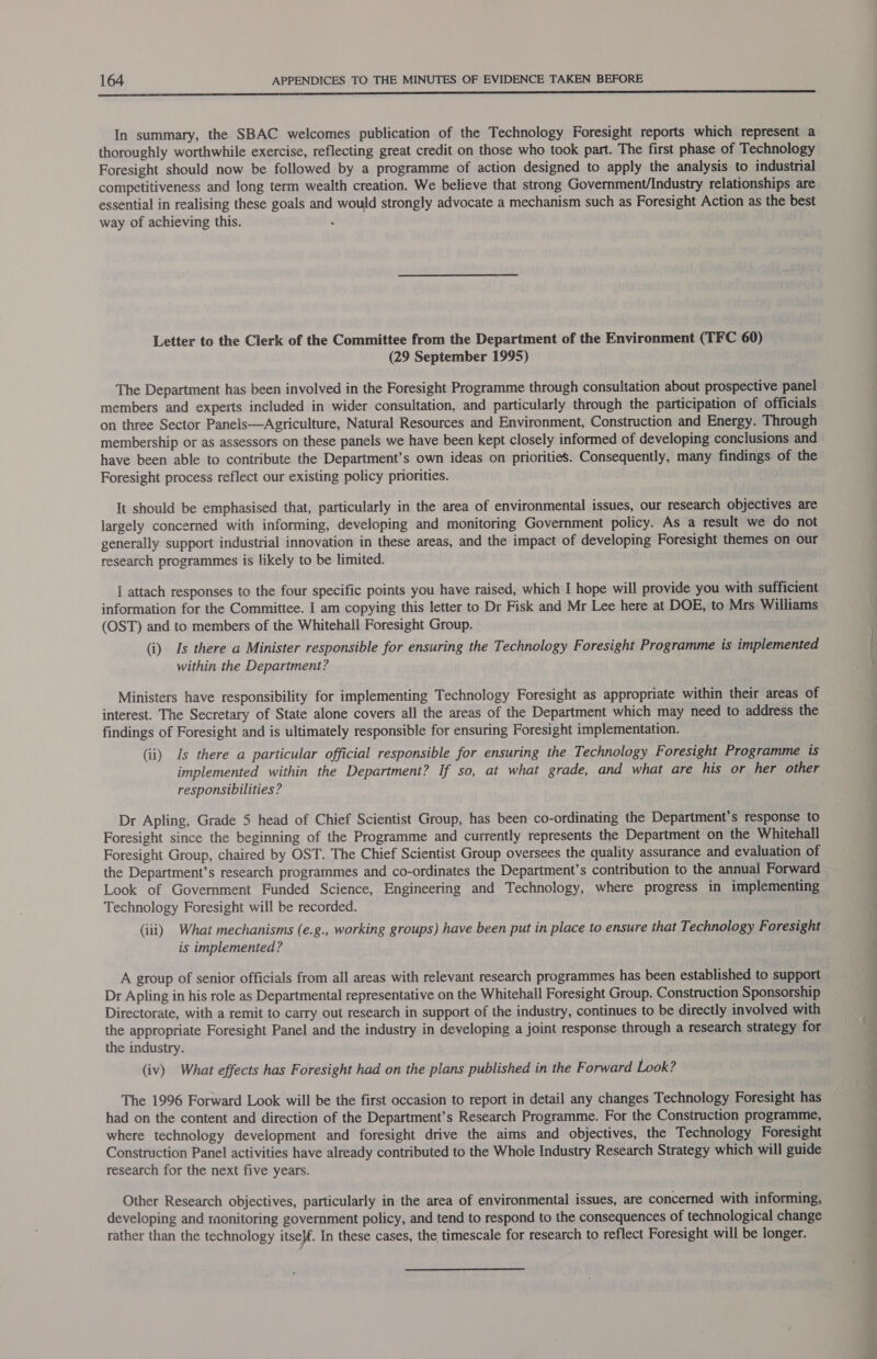 A In summary, the SBAC welcomes publication of the Technology Foresight reports which represent a thoroughly worthwhile exercise, reflecting great credit on those who took part. The first phase of Technology Foresight should now be followed by a programme of action designed to apply the analysis to industrial competitiveness and long term wealth creation. We believe that strong Government/Industry relationships are essential in realising these goals and would strongly advocate a mechanism such as Foresight Action as the best way of achieving this. i Letter to the Clerk of the Committee from the Department of the Environment (TFC 60) (29 September 1995) The Department has been involved in the Foresight Programme through consultation about prospective panel members and experts included in wider consultation, and particularly through the participation of officials on three Sector Panels—Agriculture, Natural Resources and Environment, Construction and Energy. Through membership or as assessors on these panels we have been kept closely informed of developing conclusions and have been able to contribute the Department’s own ideas on priorities. Consequently, many findings of the Foresight process reflect our existing policy priorities. It should be emphasised that, particularly in the area of environmental issues, our research objectives are largely concerned with informing, developing and monitoring Government policy. As a result we do not generally support industrial innovation in these areas, and the impact of developing Foresight themes on our research programmes is likely to be limited. | attach responses to the four specific points you have raised, which I hope will provide you with sufficient information for the Committee. I am copying this letter to Dr Fisk and Mr Lee here at DOE, to Mrs Williams (OST) and to members of the Whitehall Foresight Group. (i) Is there a Minister responsible for ensuring the Technology Foresight Programme is implemented within the Department? Ministers have responsibility for implementing Technology Foresight as appropriate within their areas of interest. The Secretary of State alone covers all the areas of the Department which may need to address the findings of Foresight and is ultimately responsible for ensuring Foresight implementation. (ii) Is there a particular official responsible for ensuring the Technology Foresight Programme is implemented within the Department? If so, at what grade, and what are his or her other responsibilities ? Dr Apling, Grade 5 head of Chief Scientist Group, has been co-ordinating the Department’s response to Foresight since the beginning of the Programme and currently represents the Department on the Whitehall Foresight Group, chaired by OST. The Chief Scientist Group oversees the quality assurance and evaluation of the Department’s research programmes and co-ordinates the Department’s contribution to the annual Forward Look of Government Funded Science, Engineering and Technology, where progress in implementing Technology Foresight will be recorded. (iii) What mechanisms (e.g., working groups) have been put in place to ensure that Technology Foresight is implemented? A group of senior officials from all areas with relevant research programmes has been established to support Dr Apling in his role as Departmental representative on the Whitehall Foresight Group. Construction Sponsorship Directorate, with a remit to carry out research in support of the industry, continues to be directly involved with the appropriate Foresight Panel and the industry in developing a joint response through a research strategy for the industry. (iv) What effects has Foresight had on the plans published in the Forward Look? The 1996 Forward Look will be the first occasion to report in detail any changes Technology Foresight has had on the content and direction of the Department’s Research Programme. For the Construction programme, where technology development and foresight drive the aims and objectives, the Technology Foresight Construction Panel activities have already contributed to the Whole Industry Research Strategy which will guide research for the next five years. Other Research objectives, particularly in the area of environmental issues, are concerned with informing, developing and raonitoring government policy, and tend to respond to the consequences of technological change rather than the technology itself. In these cases, the timescale for research to reflect Foresight will be longer. as a tte eh ll, Mal Game ie