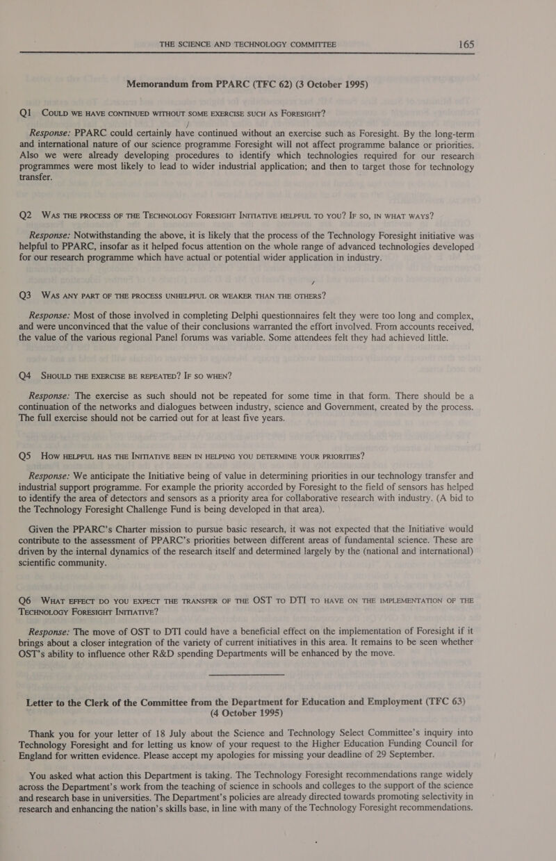  Memorandum from PPARC (TFC 62) (3 October 1995) Q1 COULD WE HAVE CONTINUED WITHOUT SOME EXERCISE SUCH AS FORESIGHT? / Response: PPARC could certainly have continued without an exercise such as Foresight. By the long-term and international nature of our science programme Foresight will not affect programme balance or priorities. Also we were already developing procedures to identify which technologies required for our research programmes were most likely to lead to wider industrial application, and then to target those for technology transfer. Q2 WAs THE PROCESS OF THE TECHNOLOGY ForESIGHT INITIATIVE HELPFUL TO YOU? IF so, IN WHAT WAYS? Response: Notwithstanding the above, it is likely that the process of the Technology Foresight initiative was helpful to PPARC, insofar as it helped focus attention on the whole range of advanced technologies developed for our research programme which have actual or potential wider application in industry. -s Q3 WAS ANY PART OF THE PROCESS UNHELPFUL OR WEAKER THAN THE OTHERS? Response: Most of those involved in completing Delphi questionnaires felt they were too long and complex, and were unconvinced that the value of their conclusions warranted the effort involved. From accounts received, the value of the various regional Panel forums was variable. Some attendees felt they had achieved little. Q4 SHOULD THE EXERCISE BE REPEATED? IF SO WHEN? Response: The exercise as such should not be repeated for some time in that form. There should be a continuation of the networks and dialogues between industry, science and Government, created by the process. The full exercise should not be carried out for at least five years. QS How HELPFUL HAS THE INITIATIVE BEEN IN HELPING YOU DETERMINE YOUR PRIORITIES? Response: We anticipate the Initiative being of value in determining priorities in our technology transfer and industrial support programme. For example the priority accorded by Foresight to the field of sensors has helped to identify the area of detectors and sensors as a priority area for collaborative research with industry. (A bid to the Technology Foresight Challenge Fund is being developed in that area). Given the PPARC’s Charter mission to pursue basic research, it was not expected that the Initiative would contribute to the assessment of PPARC’s priorities between different areas of fundamental science. These are driven by the internal dynamics of the research itself and determined largely by the (national and international) scientific community. — Q6 WHAT EFFECT DO YOU EXPECT THE TRANSFER OF THE OST To DTI TO HAVE ON THE IMPLEMENTATION OF THE TECHNOLOGY ForesIGHT INITIATIVE? Response: The move of OST to DTI could have a beneficial effect on the implementation of Foresight if it brings about a closer integration of the variety of current initiatives in this area. It remains to be seen whether OST’s ability to influence other R&amp;D spending Departments will be enhanced by the move. Letter to the Clerk of the Committee from the Department for Education and Employment (TFC 63) f (4 October 1995) Thank you for your letter of 18 July about the Science and Technology Select Committee’s inquiry into Technology Foresight and for letting us know of your request to the Higher Education Funding Council for England for written evidence. Please accept my apologies for missing your deadline of 29 September. You asked what action this Department is taking. The Technology Foresight recommendations range widely across the Department’s work from the teaching of science in schools and colleges to the support of the science and research base in universities. The Department’s policies are already directed towards promoting selectivity in research and enhancing the nation’s skills base, in line with many of the Technology Foresight recommendations.