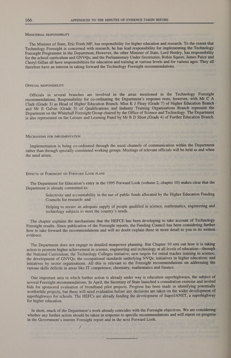  MINISTERIAL RESPONSIBILITY The Minister of State, Eric Forth MP, has responsibility for higher education and research. To the extent that Technology Foresight is concerned with research, he has lead responsibility for implementing the Technology Foresight Programme in the Department, However, the other Minister of State, Lord Henley, has responsibility for the school curriculum and GNVQs; and the Parliamentary Under Secretaries, Robin Squire, James Paice and Cheryl Gillan all have responsibilities for education and training at various levels and for various ages. They all therefore have an interest in taking forward the Technology Foresight recommendations. OFFICIAL RESPONSIBILITY Officials in several branches are involved in the areas mentioned in the Technology Foresight recommendations. Responsibility for co-ordinating the Department’s response rests, however, with Mr C A Clark (Grade 3) as Head of Higher Education Branch. Miss K J Fleay (Grade 7) of Higher Education Branch and Mr E Galvin (Grade 5) of Qualifications and Industry Training Organisations Branch represent the Department on the Whitehall Foresight Group chaired by the Office of Science and Technology. The Department is also represented on the Leisure and Learning Panel by Mr B D Short {Grade 4) of Further Education Branch. MECHANISMS FOR IMPLEMENTATION Implementation is being co-ordinated through the usual channels of communication within the Department rather than through specially constituted working groups. Meetings of relevant officials will be held as and when the need arises. EFFECTS OF FORESIGHT ON FORWARD LOOK PLANS The Department for Education’s entry in the 1995 Forward Look (volume 2, chapter 10) makes clear that the Department is already committed to: Selectivity and accountability in the use of public funds allocated by the Higher Education Funding Councils for research: and Helping to secure an adequate supply of people qualified in science, mathematics, engineering and technology subjects to meet the country’s needs. The chapter explains the mechanisms that the HEFCE has been developing to take account of Technology Foresight results. Since publication of the Foresight reports, the Funding Council has been considering further how to take forward the recommendations and will no doubt explain these in more detail to you in its written evidence. The Department does not engage in detailed manpower planning. But Chapter 10 sets out how it is taking action to promote higher achievement in science, engineering and technology at all levels of education—through the National Curriculum; the Technology Colleges initiative; new targets for initial teacher training in science; the development of GNVQs; the occupational standards underlying NVQs; initiatives in higher education; and initiatives by sector organisations. All this is relevant to the Foresight recommendations on addressing the various skills deficits in areas like IT competence, chemistry, mathematics and finance. One important area in which further action is already under way is education superhighways, the subject of several Foresight recommendations. In April, the Secretary of State launched a consultation exercise and invited bids for sponsored evaluation of broadband pilot projects. Progress has been made in identifying potentially worthwhile projects, but these will need evaluation before any decisions are taken on the wider development of superhighways for schools. The HEFCs are already funding the development of SuperJANET, a superhighway for higher education. In short, much of the Department’s work already coincides with the Foresight objectives. We are considering whether any further action should be taken in response to specific recommendations and will report on progress in the Government’s interim Foresight report and in the next Forward Look. ff ee a a ee eee 