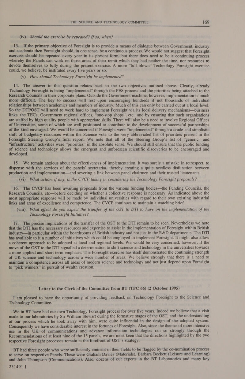  (iv) Should the exercise be repeated? If so, when? 13. If the primary objective of Foresight is to provide a means of dialogue between Government, industry and academia then Foresight should, in one sense, be a continuous process. We would not suggest that Foresight exercise should be repeated every year in its present form, but there does need to be a continuing process whereby the Panels can work on those areas of their remit which they had neither the time, nor resources to devote themselves to fully during the present exercise. A more “full blown” Technology Foresight exercise could, we believe, be instituted every five years or so. (v) How should Technology Foresight be implemented? 14. The answer to this question relates back to the two objectives outlined above. Clearly, already Technology Foresight is being “implemented” through the PES process and the priorities being attached to the Research Councils in their corporate plans. Outside the Government machine, however, implementation is much more difficult. The key to success will rest upon encouraging hundreds if not thousands of individual relationships between academics and members of industry. Much of this can only be carried out at a local level. So the DTI/OST will need to work hard to implement Foresight via its local delivery mechanisms—business links, the TECs, Government regional offices, “one-stop shops”, etc., and by ensuring that such organisations are staffed by high quality people with appropriate skills. There will also be a need to involve Regional Offices of Universities, some of which are well positioned to contribute to the development of successful partnerships of the kind envisaged. We would be concerned if Foresight were “implemented” through a crude and simplistic shift of budgetary resources within the Science vote to the very abbreviated list of priorities present in the Foresight Steering Group’s final report. We note that all of the Steering Group’s list of “generic” and “infrastructure” activities were “‘priorities” in the absolute sense. We should still ensure that the public funding of science and technology allows the emergent and unforeseen scientific discoveries to be encouraged and developed. 15. We remain anxious about the effectiveness of implementation. It was surely a mistake in retrospect, to dispense with the services of the panels’ secretariat, thereby creating a quite needless disfunction between production and implementation—and severing a link between panel chairmen and their trusted lieutenants. (vi) What action, if any, is the CVCP taking in considering the Technology Foresight proposals? 16. The CVCP has been awaiting proposals from the various funding bodies—the Funding Councils, the Research Councils, etc—before deciding on whether a collective response is necessary. As indicated above the most appropriate response will be made by individual universities with regard to their own existing industrial links and areas of excellence and competence. The CVCP continues to maintain a watching brief. (viii) What effect do you expect the transfer of the OST to DTI to have on the implementation of the Technology Foresight Initiative? 17. The precise implications of the transfer of the OST to the DTI remain to be seen. Nevertheless we note that the DTI has the necessary resources and expertise to assist in the implementation of Foresight within British industry—in particular within the boardrooms of British industry and not just in the R&amp;D departments. The DTI has available to it a number of initiatives which could be employed to implement Foresight. It might also allow a coherent approach to be adopted at local and regional levels. We would be very concerned, however, if the move of the OST to the DTI signalled a determination to shift science and technology in the universities towards a more applied and short term emphasis. The Foresight exercise has itself demonstrated the continuing strength of UK science and technology across a wide number of areas. We believe strongly that there is a need to maintain a competence across all areas of modern science and technology and not just depend upon Foresight to “pick winners” in pursuit of wealth creation. Letter to the Clerk of the Committee from BT (TFC 66) (2 October 1995) I am pleased to have the opportunity of providing feedback on Technology Foresight to the Science and Technology Committee. We in BT have had our own Technology Foresight process for over five years. Indeed we believe that a visit made to our laboratories by Sir William Stewart during the formative stages of the OST, and the understanding of our process which he took away with him, were quite influential in the design of the adopted system. Consequently we have considerable interest in the fortunes of Foresight. Also, since the themes of more intensive use in the UK of communications and advance information technologies ran so strongly through the Recommendations of at least nine of the 15 panels, we are most keen that the directions highlighted by the two respective Foresight processes remain at the forefront of OST’s strategy. BT had three people who were sufficiently eminent in their fields to be flagged by the co-nomination process to serve on respective Panels. These were Graham Davies (Materials), Barbara Beckett (Leisure and Learning) and John Thompson (Communications). Also, dozens of our experts in the BT Laboratories and many key 231491 I