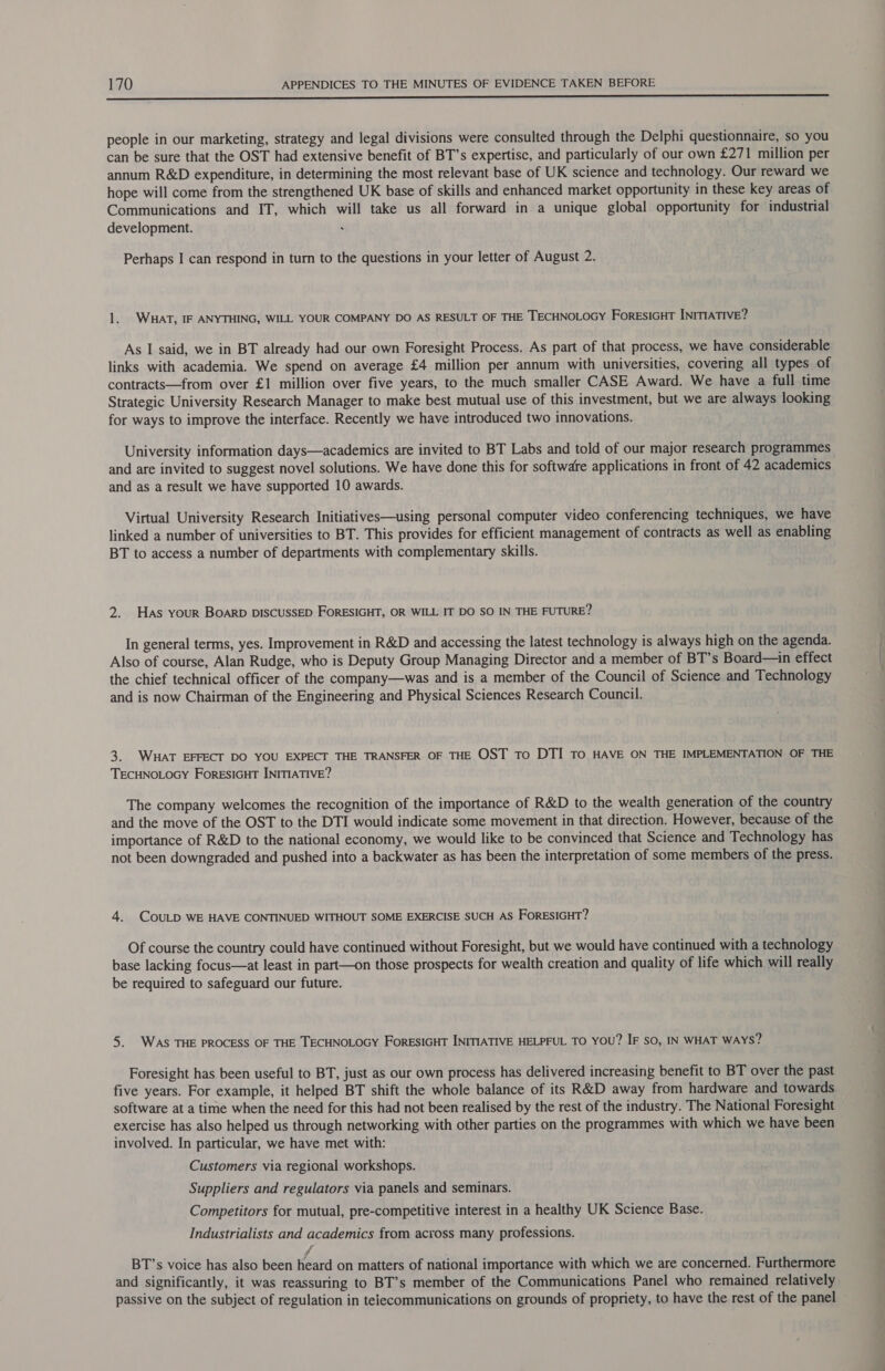 ee people in our marketing, strategy and legal divisions were consulted through the Delphi questionnaire, so you can be sure that the OST had extensive benefit of BT’s expertise, and particularly of our own £271 million per annum R&amp;D expenditure, in determining the most relevant base of UK science and technology. Our reward we hope will come from the strengthened UK base of skills and enhanced market opportunity in these key areas of Communications and IT, which will take us all forward in a unique global opportunity for industrial development. Perhaps I can respond in turn to the questions in your letter of August 2. 1. WHAT, IF ANYTHING, WILL YOUR COMPANY DO AS RESULT OF THE TECHNOLOGY ForESIGHT INITIATIVE? As I said, we in BT already had our own Foresight Process. As part of that process, we have considerable links with academia. We spend on average £4 million per annum with universities, covering all types of contracts—from over £1 million over five years, to the much smaller CASE Award. We have a full time Strategic University Research Manager to make best mutual use of this investment, but we are always looking for ways to improve the interface. Recently we have introduced two innovations. University information days—academics are invited to BT Labs and told of our major research programmes and are invited to suggest novel solutions. We have done this for software applications in front of 42 academics and as a result we have supported 10 awards. Virtual University Research Initiatives—using personal computer video conferencing techniques, we have linked a number of universities to BT. This provides for efficient management of contracts as well as enabling BT to access a number of departments with complementary skills. 2. Has your BOARD DISCUSSED FORESIGHT, OR WILL IT DO SO IN THE FUTURE? In general terms, yes. Improvement in R&amp;D and accessing the latest technology is always high on the agenda. Also of course, Alan Rudge, who is Deputy Group Managing Director and a member of BT’s Board—in effect the chief technical officer of the company—was and is a member of the Council of Science and Technology and is now Chairman of the Engineering and Physical Sciences Research Council. 3. WHAT EFFECT DO YOU EXPECT THE TRANSFER OF THE OST To DTI TO HAVE ON THE IMPLEMENTATION OF THE TECHNOLOGY FORESIGHT INITIATIVE? The company welcomes the recognition of the importance of R&amp;D to the wealth generation of the country and the move of the OST to the DTI would indicate some movement in that direction. However, because of the importance of R&amp;D to the national economy, we would like to be convinced that Science and Technology has not been downgraded and pushed into a backwater as has been the interpretation of some members of the press. 4. COULD WE HAVE CONTINUED WITHOUT SOME EXERCISE SUCH AS FORESIGHT? Of course the country could have continued without Foresight, but we would have continued with a technology base lacking focus—at least in part—on those prospects for wealth creation and quality of life which will really be required to safeguard our future. 5. WAS THE PROCESS OF THE TECHNOLOGY ForESIGHT INITIATIVE HELPFUL TO YOU? IF SO, IN WHAT WAYS? Foresight has been useful to BT, just as our own process has delivered increasing benefit to BT over the past five years. For example, it helped BT shift the whole balance of its R&amp;D away from hardware and towards software at a time when the need for this had not been realised by the rest of the industry. The National Foresight exercise has also helped us through networking with other parties on the programmes with which we have been involved. In particular, we have met with: Customers via regional workshops. Suppliers and regulators via panels and seminars. Competitors for mutual, pre-competitive interest in a healthy UK Science Base. Industrialists and academics from across many professions. ji BT’s voice has also been heard on matters of national importance with which we are concerned. Furthermore and significantly, it was reassuring to BT’s member of the Communications Panel who remained relatively passive on the subject of regulation in telecommunications on grounds of propriety, to have the rest of the panel