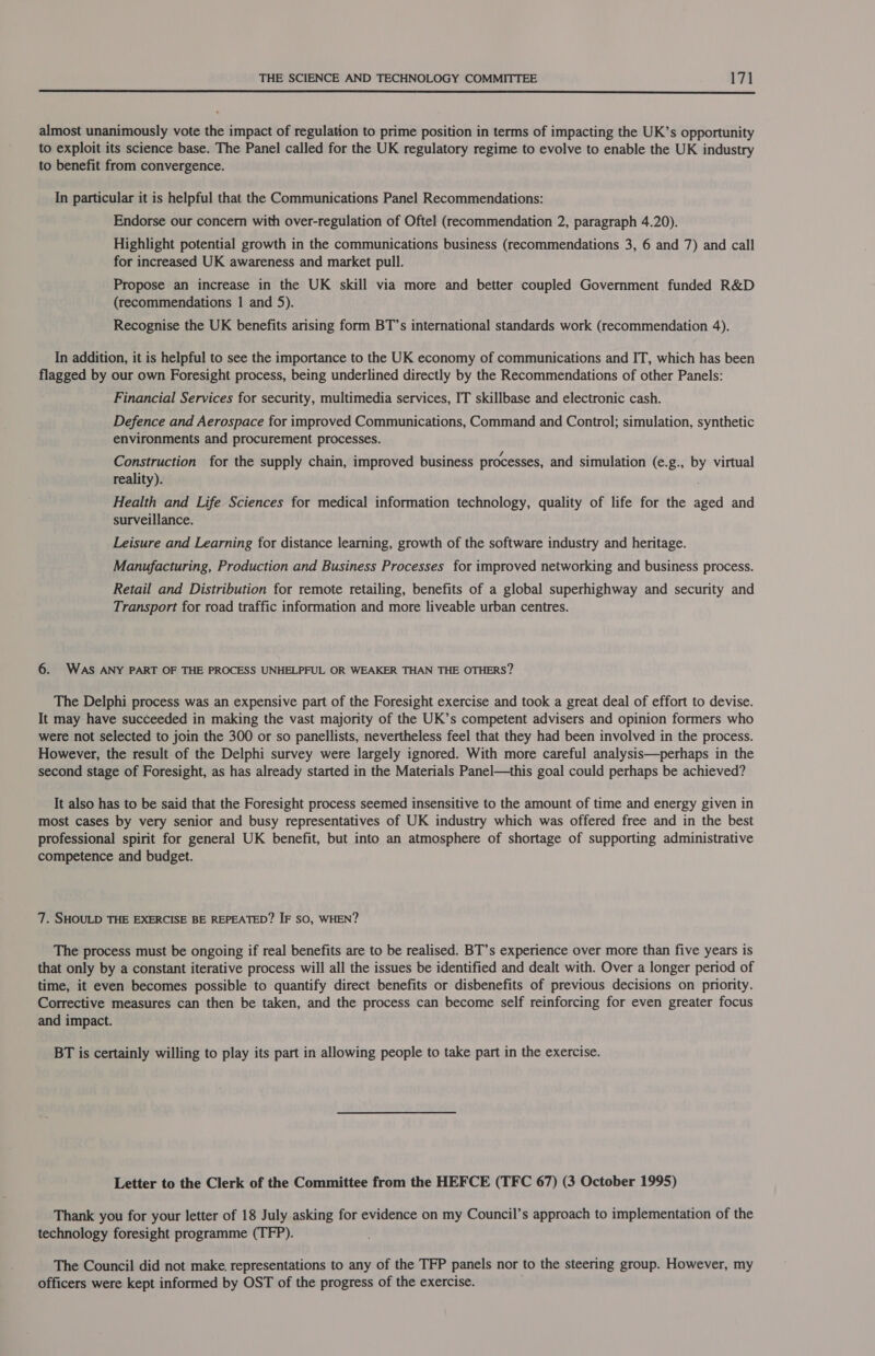  almost unanimously vote the impact of regulation to prime position in terms of impacting the UK’s opportunity to exploit its science base. The Panel called for the UK regulatory regime to evolve to enable the UK industry to benefit from convergence. In particular it is helpful that the Communications Panel Recommendations: Endorse our concern with over-regulation of Oftel (recommendation 2, paragraph 4.20). Highlight potential growth in the communications business (recommendations 3, 6 and 7) and call for increased UK awareness and market pull. Propose an increase in the UK skill via more and better coupled Government funded R&amp;D (recommendations 1 and 5). Recognise the UK benefits arising form BT’s international standards work (recommendation 4). In addition, it is helpful to see the importance to the UK economy of communications and IT, which has been flagged by our own Foresight process, being underlined directly by the Recommendations of other Panels: Financial Services for security, multimedia services, IT skillbase and electronic cash. Defence and Aerospace for improved Communications, Command and Control; simulation, synthetic environments and procurement processes. Construction for the supply chain, improved business processes, and simulation (e.g., by virtual reality). Health and Life Sciences for medical information technology, quality of life for the aged and surveillance. Leisure and Learning for distance learning, growth of the software industry and heritage. Manufacturing, Production and Business Processes for improved networking and business process. Retail and Distribution for remote retailing, benefits of a global superhighway and security and Transport for road traffic information and more liveable urban centres. 6. WAS ANY PART OF THE PROCESS UNHELPFUL OR WEAKER THAN THE OTHERS? The Delphi process was an expensive part of the Foresight exercise and took a great deal of effort to devise. It may have succeeded in making the vast majority of the UK’s competent advisers and opinion formers who were not selected to join the 300 or so panellists, nevertheless feel that they had been involved in the process. However, the result of the Delphi survey were largely ignored. With more careful analysis—perhaps in the second stage of Foresight, as has already started in the Materials Panel—this goal could perhaps be achieved? It also has to be said that the Foresight process seemed insensitive to the amount of time and energy given in most cases by very senior and busy representatives of UK industry which was offered free and in the best professional spirit for general UK benefit, but into an atmosphere of shortage of supporting administrative competence and budget. 7. SHOULD THE EXERCISE BE REPEATED? IF SO, WHEN? The process must be ongoing if real benefits are to be realised. BT’s experience over more than five years is that only by a constant iterative process will all the issues be identified and dealt with. Over a longer period of time, it even becomes possible to quantify direct benefits or disbenefits of previous decisions on priority. Corrective measures can then be taken, and the process can become self reinforcing for even greater focus and impact. BT is certainly willing to play its part in allowing people to take part in the exercise. Letter to the Clerk of the Committee from the HEFCE (TFC 67) (3 October 1995) Thank you for your letter of 18 July asking for evidence on my Council’s approach to implementation of the technology foresight programme (TFP). The Council did not make. representations to any of the TFP panels nor to the steering group. However, my officers were kept informed by OST of the progress of the exercise.