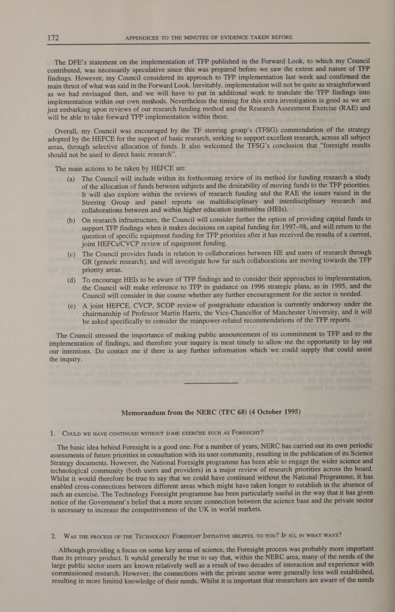 ee The DFE’s statement on the implementation of TFP published in the Forward Look, to which my Council contributed, was necessarily speculative since this was prepared before we saw the extent and nature of TFP findings. However, my Council considered its approach to TFP implementation last week and confirmed the main thrust of what was said in the Forward Look. Inevitably, implementation will not be quite as straightforward as we had envisaged then, and we will have to put in additional work to translate the TFP findings into implementation within our own methods. Nevertheless the timing for this extra investigation is good as we are just embarking upon reviews of our research funding method and the Research Assessment Exercise (RAE) and will be able to take forward TFP implementation within these. Overall, my Council was encouraged by the TF steering group’s (TFSG) commendation of the strategy adopted by the HEFCE for the support of basic research, seeking to support excellent research, across all subject areas, through selective allocation of funds. It also welcomed the TFSG’s conclusion that “foresight results should not be used to direct basic research”. The main actions to be taken by HEFCE are: (a) The Council will include within its forthcoming review of its method for funding research a study of the allocation of funds between subjects and the desirability of moving funds to the TFP priorities. It will also explore within the reviews of research funding and the RAE the issues raised in the Steering Group and panel reports on multidisciplinary and interdisciplinary research and collaborations between and within higher education instituti6ns (HEIs). (b) On research infrastructure, the Council will consider further the option of providing capital funds to support TFP findings when it makes decisions on capital funding for 1997-98, and will return to the question of specific equipment funding for TFP priorities after it has received the results of a current, joint HEFCs/CVCP review of equipment funding. (c) The Council provides funds in relation to collaborations between HE and users of research through GR (generic research), and will investigate how far such collaborations are moving towards the TFP priority areas. (d) To encourage HEIs to be aware of TFP findings and to consider their approaches to implementation, the Council will make reference to TFP in guidance on 1996 strategic plans, as in 1995, and the Council will consider in due course whether any further encouragement for the sector is needed. (e) A joint HEFCE, CVCP, SCOP review of postgraduate education is currently underway under the chairmanship of Professor Martin Harris, the Vice-Chancellor of Manchester University, and it will be asked specifically to consider the manpower-related recommendations of the TFP reports. The Council stressed the importance of making public announcement of its commitment to TFP and to the implementation of findings, and therefore your inquiry is most timely to allow me the opportunity to lay out our intentions. Do contact me if there is any further information which we could supply that could assist the inquiry. Memorandum from the NERC (TFC 68) (4 October 1995) 1. COULD WE HAVE CONTINUED WITHOUT SOME EXERCISE SUCH AS FORESIGHT? The basic idea behind Foresight is a good one. For a number of years, NERC has carried out its own periodic assessments of future priorities in consultation with its user community, resulting in the publication of its Science Strategy documents. However, the National Foresight programme has been able to engage the wider science and technological community (both users and providers) in a major review of research priorities across the board. Whilst it would therefore be true to say that we could have continued without the National Programme, it has enabled cross-connections between different areas which might have taken longer to establish in the absence of such an exercise. The Technology Foresight programme has been particularly useful in the way that it has given notice of the Government’s belief that a more secure connection between the science base and the private sector is necessary to increase the competitiveness of the UK in world markets. 2. WAS THE PROCESS OF THE TECHNOLOGY FORESIGHT INITIATIVE HELPFUL TO you? IF so, IN WHAT WAYS? Although providing a focus on some key areas of science, the Foresight process was probably more important than its primary product. It would generally be true to say that, within the NERC area, many of the needs of the large public sector users are known relatively well as a result of two decades of interaction and experience with commissioned research. However, the connections with the private sector were generally less well established, resulting in more limited knowledge of their needs. Whilst it is important that researchers are aware of the needs eo is ll ee es a ee ee ee