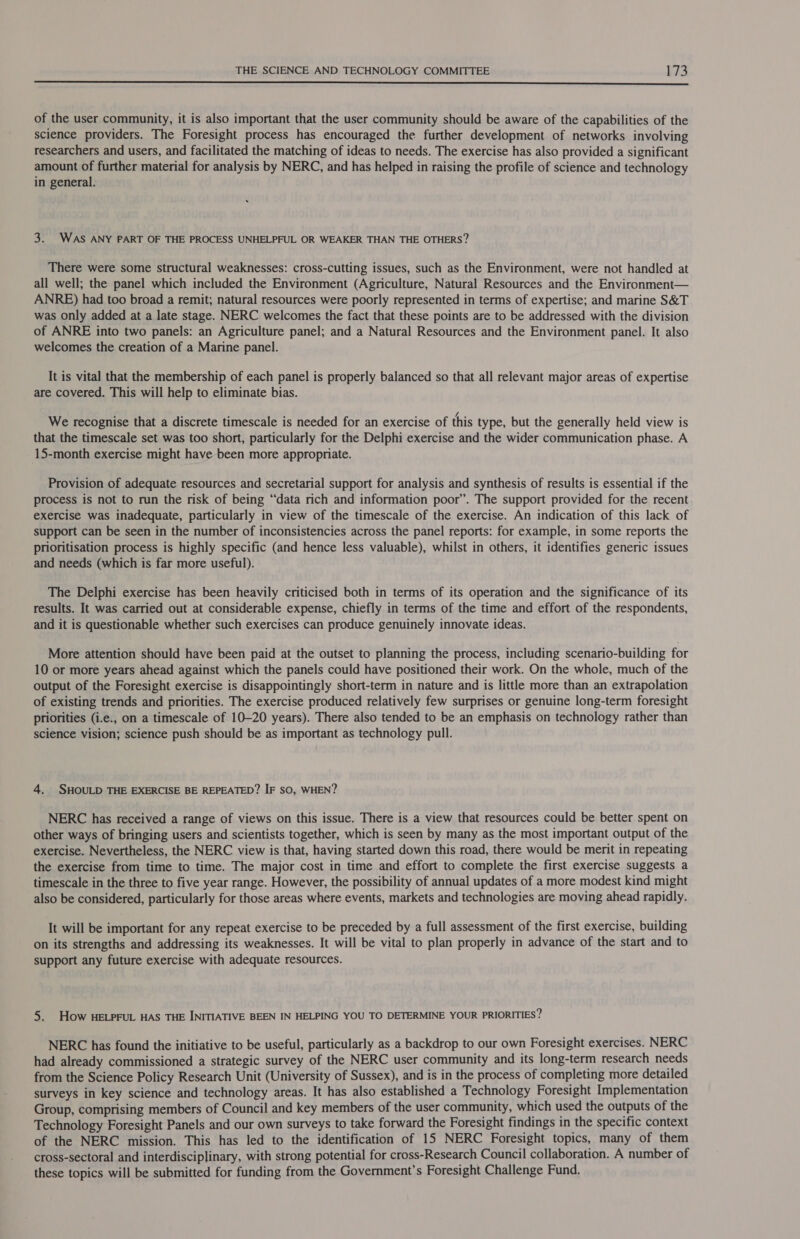  of the user community, it is also important that the user community should be aware of the capabilities of the science providers. The Foresight process has encouraged the further development of networks involving researchers and users, and facilitated the matching of ideas to needs. The exercise has also provided a significant amount of further material for analysis by NERC, and has helped in raising the profile of science and technology in general. 3. WAS ANY PART OF THE PROCESS UNHELPFUL OR WEAKER THAN THE OTHERS? There were some structural weaknesses: cross-cutting issues, such as the Environment, were not handled at all well; the panel which included the Environment (Agriculture, Natural Resources and the Environment— ANRE) had too broad a remit; natural resources were poorly represented in terms of expertise; and marine S&amp;T was only added at a late stage. NERC welcomes the fact that these points are to be addressed with the division of ANRE into two panels: an Agriculture panel; and a Natural Resources and the Environment panel. It also welcomes the creation of a Marine panel. It is vital that the membership of each panel is properly balanced so that all relevant major areas of expertise are covered. This will help to eliminate bias. We recognise that a discrete timescale is needed for an exercise of this type, but the generally held view is that the timescale set was too short, particularly for the Delphi exercise and the wider communication phase. A 15-month exercise might have been more appropriate. Provision of adequate resources and secretarial support for analysis and synthesis of results is essential if the process is not to run the risk of being “data rich and information poor”. The support provided for the recent exercise was inadequate, particularly in view of the timescale of the exercise. An indication of this lack of support can be seen in the number of inconsistencies across the panel reports: for example, in some reports the prioritisation process is highly specific (and hence less valuable), whilst in others, it identifies generic issues and needs (which is far more useful). The Delphi exercise has been heavily criticised both in terms of its operation and the significance of its results. It was carried out at considerable expense, chiefly in terms of the time and effort of the respondents, and it is questionable whether such exercises can produce genuinely innovate ideas. More attention should have been paid at the outset to planning the process, including scenario-building for 10 or more years ahead against which the panels could have positioned their work. On the whole, much of the output of the Foresight exercise is disappointingly short-term in nature and is little more than an extrapolation of existing trends and priorities. The exercise produced relatively few surprises or genuine long-term foresight priorities (i.e., on a timescale of 10-20 years). There also tended to be an emphasis on technology rather than science vision; science push should be as important as technology pull. 4. SHOULD THE EXERCISE BE REPEATED? IF sO, WHEN? NERC has received a range of views on this issue. There is a view that resources could be better spent on other ways of bringing users and scientists together, which is seen by many as the most important output of the exercise. Nevertheless, the NERC view is that, having started down this road, there would be merit in repeating the exercise from time to time. The major cost in time and effort to complete the first exercise suggests a timescale in the three to five year range. However, the possibility of annual updates of a more modest kind might also be considered, particularly for those areas where events, markets and technologies are moving ahead rapidly. It will be important for any repeat exercise to be preceded by a full assessment of the first exercise, building on its strengths and addressing its weaknesses. It will be vital to plan properly in advance of the start and to support any future exercise with adequate resources. 5. How HELPFUL HAS THE INITIATIVE BEEN IN HELPING YOU TO DETERMINE YOUR PRIORITIES? NERC has found the initiative to be useful, particularly as a backdrop to our own Foresight exercises. NERC had already commissioned a strategic survey of the NERC user community and its long-term research needs from the Science Policy Research Unit (University of Sussex), and is in the process of completing more detailed surveys in key science and technology areas. It has also established a Technology Foresight Implementation Group, comprising members of Council and key members of the user community, which used the outputs of the Technology Foresight Panels and our own surveys to take forward the Foresight findings in the specific context of the NERC mission. This has led to the identification of 15 NERC Foresight topics, many of them cross-sectoral and interdisciplinary, with strong potential for cross-Research Council collaboration. A number of these topics will be submitted for funding from the Government’s Foresight Challenge Fund.