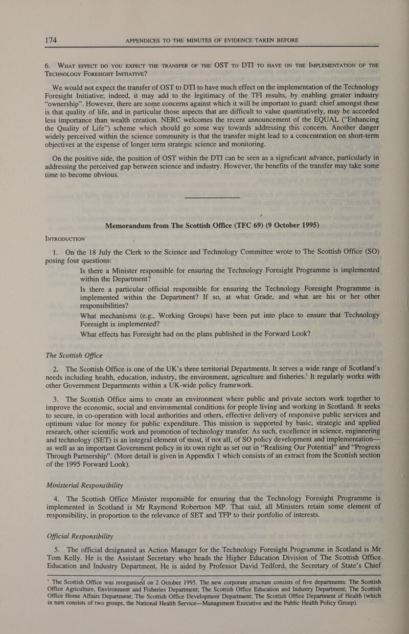  6. WHAT EFFECT DO YOU EXPECT THE TRANSFER OF THE OST To DTI TO HAVE ON THE IMPLEMENTATION OF THE TECHNOLOGY ForRESIGHT INITIATIVE? We would not expect the transfer of OST to DTI to have much effect on the implementation of the Technology Foresight Initiative; indeed, it may add to the legitimacy of the TFI results, by enabling greater industry “ownership”. However, there are some concerns against which it will be important to guard: chief amongst these is that quality of life, and in particular those aspects that are difficult to value quantitatively, may be accorded less importance than wealth creation. NERC welcomes the recent announcement of the EQUAL (“Enhancing the Quality of Life”) scheme which should go some way towards addressing this concern. Another danger widely perceived within the science community is that the transfer might lead to a concentration on short-term objectives at the expense of longer term strategic science and monitoring. On the positive side, the position of OST within the DTI can be seen as a significant advance, particularly in addressing the perceived gap between science and industry. However, the benefits of the transfer may take some time to become obvious. / Memorandum from The Scottish Office (TFC 69) (9 October 1995) INTRODUCTION } 1. On the 18 July the Clerk to the Science and Technology Committee wrote to The Scottish Office (SO) posing four questions: Is there a Minister responsible for ensuring the Technology Foresight Programme is implemented within the Department? Is there a particular official responsible for ensuring the Technology Foresight Programme is implemented within the Department? If so, at what Grade, and what are his or her other responsibilities? What mechanisms (e.g., Working Groups) have been put into place to ensure that Technology Foresight is implemented? What effects has Foresight had on the plans published in the Forward Look? The Scottish Office 2. The Scottish Office is one of the UK’s three territorial Departments. It serves a wide range of Scotland’s needs including health, education, industry, the environment, agriculture and fisheries.’ It regularly works with other Government Departments within a UK-wide policy framework. 3. The Scottish Office aims to create an environment where public and private sectors work together to improve the economic, social and environmental conditions for people living and working in Scotland. It seeks to secure, in co-operation with local authorities and others, effective delivery of responsive public services and optimum value for money for public expenditure. This mission is supported by basic, strategic and applied research, other scientific work and promotion of technology transfer. As such, excellence in science, engineering and technology (SET) is an integral element of most, if not all, of SO policy development and implementation— as well as an important Government policy in its own right as set out in “Realising Our Potential” and “Progress Through Partnership”. (More detail is given in Appendix 1 which consists of an extract from the Scottish section of the 1995 Forward Look). Ministerial Responsibility 4. The Scottish Office Minister responsible for ensuring that the Technology Foresight Programme is implemented in Scotland is Mr Raymond Robertson MP. That said, all Ministers retain some element of responsibility, in proportion to the relevance of SET and TFP to their portfolio of interests. Official Responsibility 5. The official designated as Action Manager for the Technology Foresight Programme in Scotland is Mr Tom Kelly. He is the Assistant Secretary who heads the Higher Education Division of The Scottish Office Education and Industry Department. He is aided by Professor David Tedford, the Secretary of State’s Chief Sacre  The Scottish Office was reorganised on 2 October 1995. The new corporate structure consists of five departments: The Scottish Office Agriculture, Environment and Fisheries Department; The Scottish Office Education and Industry Department; The Scottish Office Home Affairs Department; The Scottish Office Development Department; The Scottish Office Department of Health (which in turn consists of two groups, the National Health Service—Management Executive and the Public Health Policy Group).