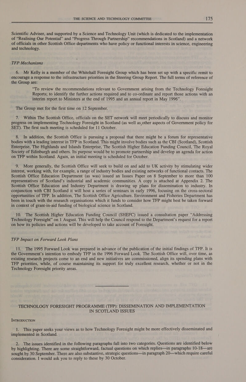  Scientific Adviser, and supported by a Science and Technology Unit (which is dedicated to the implementation of “Realising Our Potential” and “Progress Through Partnership” recommendations in Scotland) and a network of officials in other Scottish Office departments who have policy or functional interests in science, engineering and technology. TFP Mechanisms: 6. Mr Kelly is a member of the Whitehall Foresight Group which has been set up with a specific remit to encourage a response to the infrastructure priorities in the Steering Group Report. The full terms of reference of the Group are: “To review the recommendations relevant to Government arising from the Technology Foresight Reports; to identify the further actions required and to co-ordinate and report those actions with an interim report to Ministers at the end of 1995 and an annual report in May 1996”. The Group met for the first time on 12 September. 7. Within The Scottish Office, officials on the SET network will meet periodically to discuss and monitor progress on implementing Technology Foresight in Scotland (as well as other aspects of Government policy for SET). The first such meeting is scheduled for 11 October. 8. In addition, the Scottish Office is pursuing a proposal that there might be a forum for representative bodies with a leading interest in TFP in Scotland. This might involve bodies such as the CBI (Scotland), Scottish Enterprise, The Highlands and Islands Enterprise, The Scottish Higher Education Funding Council, The Royal Society of Edinburgh and others. Its purpose would be to promote partnership and develop an agenda for action on TFP within Scotland. Again, an initial meeting is scheduled for October. 9. More generally, the Scottish Office will seek to build on and add to UK activity by stimulating wider interest, working with, for example, a range of industry bodies and existing networks of functional contacts. The Scottish Office Education Department (as was) issued an Issues Paper on 8 September to more than 100 representatives of Scotland’s industrial and academic communities. A copy is attached at Appendix 2. The Scottish Office Education and Industry Department is drawing up plans for dissemination to industry. In conjunction with CBI Scotland it will host a series of seminars in early 1996, focusing on the cross-sectoral opportunities of TFP. In addition, The Scottish Office Agriculture. Environment and Fisheries Department has been in touch with the research organisations which it funds to consider how TFP might best be taken forward in context of grant-in-aid funding of biological science in Scotland. 10. The Scottish Higher Education Funding Council (SHEFC) issued a consultation paper “Addressing Technology Foresight” on 1 August. This will help the Council respond to the Department’s request for a report on how its policies and actions will be developed to take account of Foresight. TFP Impact on Forward Look Plans 11. The 1995 Forward Look was prepared in advance of the publication of the initial findings of TFP. It is the Government’s intention to embody TFP in the 1996 Forward Look. The Scottish Office will, over time, as existing research projects come to an end and new initiatives are commissioned, align its spending plans with TFP priorities, while, of course maintaining its support for truly excellent research, whether or not in the Technology Foresight priority areas. TECHNOLOGY FORESIGHT PROGRAMME (TFP): DISSEMINATION AND IMPLEMENTATION IN SCOTLAND ISSUES INTRODUCTION 1. This paper seeks your views as to how Technology Foresight might be more effectively disseminated and implemented in Scotland. 2. The issues identified in the following paragraphs fall into two categories. Questions are identified below by highlighting. There are some straightforward, factual questions on which replies—in paragraphs 10-18—are sought by 30 September. There are also substantive, strategic questions—in paragraph 20—which require careful consideration. I would ask you to reply to these by 30 October.
