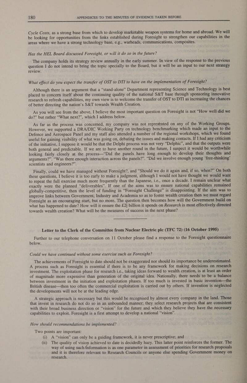 Cycle Costs, as a strong base from which to develop marketable weapon systems for home and abroad. We will be looking for opportunities from the links established during Foresight to strengthen our capabilities in the areas where we have a strong technology base, e.g., warheads, communications, composites. Has the HEL Board discussed Foresight, or will it do so in the future? The company holds its strategy review annually in the early summer. In view of the response to the previous question I do not intend to bring the topic specially to the Board, but it will be an input to our next strategy review. What effect do you expect the transfer of OST to DTI to have on the implementation of Foresight? Although there is an argument that a “stand-alone” Department representing Science and Technology is best placed to concern itself about the continuing quality of the national S&T base through sponsoring innovative research to refresh capabilities, my own view is to welcome the transfer of OST to DTI as increasing the chances of better directing the nation’s S&T towards Wealth Creation. As you will see from the above, I believe the most important question on Foresight is not “How well did we do?” but rather “What next?’”’, which I address below. As far as the process was concerned, my company was not represented on any of the Working Groups. However, we supported a DRA/DIC Working Party on technology benchmarking which made an input to the Defence and Aerospace Panel and my staff also attended a number of the regional workshops, which we found useful for gaining visibility of what was going on, debating the issues and making contacts. If I had any criticism of the initiative, I suppose it would be that the Delphi process was not very “Delphic”, and that the outputs were both general and predictable. If we are to have another round in the future, I suspect it would be worthwhile looking fairly closely at the process—‘Did the panels have long enough to develop their thoughts and arguments?” “Was there enough interaction across the panels?”. “Did we involve enough young ‘free-thinking’ scientists and engineers?” Finally, could we have managed without Foresight?, and “Should we do it again and, if so, when?” On both these questions, I believe it is too early to make a judgment, although I would not have thought we would want to repeat the full exercise much more frequently than the Japanese, i.e., once a decade. I remain unclear what exactly were the planned “deliverables”. If one of the aims was to ensure national capabilities remained globally-competitive, then the level of funding in “Foresight Challenge” is disappointing. If the aim was to improve links between Government, Industry and Academia so as to foster wealth creation then we must regard Foresight as an encouraging start, but no more. The question then becomes how will the Government build on what has happened to date? How will it ensure the £2} billion it spends on Research is most effectively directed towards wealth creation? What will be the measures of success in the next phase? Letter to the Clerk of the Committee from Nuclear Electric ple (TFC 72) (16 October 1995) Further to our telephone conversation on 11 October please find a response to the Foresight questionnaire below. Could we have continued without some exercise such as Foresight? The achievements of Foresight to date should not be exaggerated nor should its importance be underestimated. A process such as Foresight is essential if there is to be any framework for making decisions on research investment. The exploitation phase for research i.e., taking ideas forward to wealth creation, is at least an order of magnitude more expensive than generation of the original idea. Nationally, there needs to be a balance between investment in the initiation and exploitation phases. If too much is invested in basic invention—the British disease—then too often the commercial exploitation is carried out by others. If invention is neglected the developments will not be at the leading edge. A strategic approach is necessary but this would be recognised by almost every company in the land. Those that invest in research do not do so in an unbounded manner; they select research projects that are consistent with their broad business direction or “vision” for the future and which they believe they have the necessary capabilities to exploit. Foresight is a first attempt to develop a national “vision”. How should recommendations be implemented? Two points are important: (i) A “vision” can only be a guiding framework, it is never prescriptive; and (ii) The quality of vision achieved to date is decidedly hazy. This latter point reinforces the former. The way of using such {nformation is as one parameter in assessment of priorities for research proposals and it is therefore relevant to Research Councils or anyone else spending Government money on research. ; ee ee Se ee —