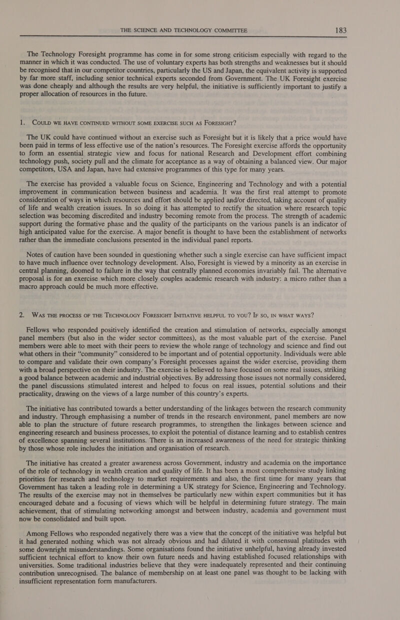 The Technology Foresight programme has come in for some strong criticism especially with regard to the manner in which it was conducted. The use of voluntary experts has both strengths and weaknesses but it should be recognised that in our competitor countries, particularly the US and Japan, the equivalent activity is supported by far more staff, including senior technical experts seconded from Government. The UK Foresight exercise was done cheaply and although the results are very helpful, the initiative is sufficiently important to justify a proper allocation of resources in the future. 1. COULD WE HAVE CONTINUED WITHOUT SOME EXERCISE SUCH AS FORESIGHT? The UK could have continued without an exercise such as Foresight but it is likely that a price would have been paid in terms of less effective use of the nation’s resources. The Foresight exercise affords the opportunity to form an essential strategic view and focus for national Research and Development effort combining technology push, society pull and the climate for acceptance as a way of obtaining a balanced view. Our major competitors, USA and Japan, have had extensive programmes of this type for many years. The exercise has provided a valuable focus on Science, Engineering and Technology and with a potential improvement in communication between business and academia. It was the first real attempt to promote consideration of ways in which resources and effort should be applied and/or directed, taking account of quality of life and wealth creation issues. In so doing it has attempted to rectify the situation where research topic selection was becoming discredited and industry becoming remote from the process. The strength of academic support during the formative phase and the quality of the participants on the various panels is an indicator of high anticipated value for the exercise. A major benefit is thought to have been the establishment of networks rather than the immediate conclusions presented in the individual panel reports. Notes of caution have been sounded in questioning whether such a single exercise can have sufficient impact to have much influence over technology development. Also, Foresight is viewed by a minority as an exercise in central planning, doomed to failure in the way that centrally planned economies invariably fail. The alternative proposal is for an exercise which more closely couples academic research with industry: a micro rather than a macro approach could be much more effective. 2. WAS THE PROCESS OF THE TECHNOLOGY FORESIGHT INITIATIVE HELPFUL TO YOU? IF sO, IN WHAT WAYS? Fellows who responded positively identified the creation and stimulation of networks, especially amongst panel members (but also in the wider sector committees), as the most valuable part of the exercise. Panel members were able to meet with their peers to review the whole range of technology and science and find out what others in their “community” considered to be important and of potential opportunity. Individuals were able to compare and validate their own company’s Foresight processes against the wider exercise, providing them with a broad perspective on their industry. The exercise is believed to have focused on some real issues, striking a good balance between academic and industrial objectives. By addressing those issues not normally considered, the panel discussions stimulated interest and helped to focus on real issues, potential solutions and their practicality, drawing on the views of a large number of this country’s experts. The initiative has contributed towards a better understanding of the linkages between the research community and industry. Through emphasising a number of trends in the research environment, panel members are now able to plan the structure of future research programmes, to strengthen the linkages between science and engineering research and business processes, to exploit the potential of distance learning and to establish centres of excellence spanning several institutions. There is an increased awareness of the need for strategic thinking by those whose role includes the initiation and organisation of research. The initiative has created a greater awareness across Government, industry and academia on the importance of the role of technology in wealth creation and quality of life. It has been a most comprehensive study linking priorities for research and technology to market requirements and also, the first time for many years that Government has taken a leading role in determining a UK strategy for Science, Engineering and Technology. The results of the exercise may not in themselves be particularly new within expert communities but it has encouraged debate and a focusing of views which will be helpful in determining future strategy. The main achievement, that of stimulating networking amongst and between industry, academia and government must now be consolidated and built upon. Among Fellows who responded negatively there was a view that the concept of the initiative was helpful but it had generated nothing which was not already obvious and had diluted it with consensual platitudes with some downright misunderstandings. Some organisations found the initiative unhelpful, having already invested sufficient technical effort to know their own future needs and having established focused relationships with universities. Some traditional industries believe that they were inadequately represented and their continuing contribution unrecognised. The balance of membership on at least one panel was thought to be lacking with insufficient representation form manufacturers. '