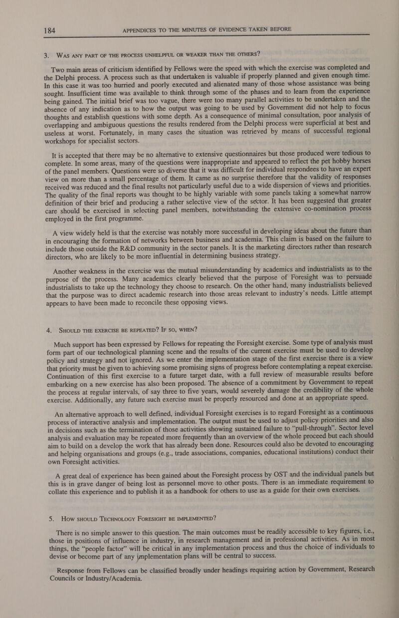 i 3. WAS ANY PART OF THE PROCESS UNHELPFUL OR WEAKER THAN THE OTHERS? Two main areas of criticism identified by Fellows were the speed with which the exercise was completed and the Delphi process. A process such as that undertaken is valuable if properly planned and given enough time. In this case it was too hurried and poorly executed and alienated many of those whose assistance was being sought. Insufficient time was available to think through some of the phases and to learn from the experience being gained. The initial brief was too vague, there were too many parallel activities to be undertaken and the absence of any indication as to how the output was going to be used by Government did not help to focus thoughts and establish questions with some depth. As a consequence of minimal consultation, poor analysis of overlapping and ambiguous questions the results rendered from the Delphi process were superficial at best and useless at worst. Fortunately, in many cases the situation was retrieved by means of successful regional workshops for specialist sectors. It is accepted that there may be no alternative to extensive questionnaires but those produced were tedious to complete. In some areas, many of the questions were inappropriate and appeared to reflect the pet hobby horses of the panel members. Questions were so diverse that it was difficult for individual respondees to have an expert view on more than a small percentage of them. It came as no surprise therefore that the validity of responses received was reduced and the final results not particularly useful due to a wide dispersion of views and priorities. The quality of the final reports was thought to be highly variable with some panels taking a somewhat narrow definition of their brief and producing a rather selective view of the sector. It has been suggested that greater care should be exercised in selecting panel members, notwithstanding the extensive cO-nomination process employed in the first programme. A view widely held is that the exercise was notably more successful in developing ideas about the future than in encouraging the formation of networks between business and academia. This claim is based on the failure to include those outside the R&amp;D community in the sector panels. It is the marketing directors rather than research directors, who are likely to be more influential in determining business strategy. Another weakness in the exercise was the mutual misunderstanding by academics and industrialists as to the purpose of the process. Many academics clearly believed that the purpose of Foresight was to persuade industrialists to take up the technology they choose to research. On the other hand, many industrialists believed that the purpose was to direct academic research into those areas relevant to industry’s needs. Little attempt appears to have been made to reconcile these opposing views. 4. SHOULD THE EXERCISE BE REPEATED? IF sO, WHEN? Much support has been expressed by Fellows for repeating the Foresight exercise. Some type of analysis must form part of our technological planning scene and the results of the current exercise must be used to develop policy and strategy and not ignored. As we enter the implementation stage of the first exercise there is a view that priority must be given to achieving some promising signs of progress before contemplating a repeat exercise. Continuation of this first exercise to a future target date, with a full review of measurable results before embarking on a new exercise has also been proposed. The absence of a commitment by Government to repeat the process at regular intervals, of say three to five years, would severely damage the credibility of the whole exercise. Additionally, any future such exercise must be properly resourced and done at an appropriate speed. An alternative approach to well defined, individual Foresight exercises is to regard Foresight as a continuous process of interactive analysis and implementation. The output must be used to adjust policy priorities and also in decisions such as the termination of those activities showing sustained failure to “pull-through’. Sector level analysis and evaluation may be repeated more frequently than an overview of the whole proceed but each should aim to build on a develop the work that has already been done. Resources could also be devoted to encouraging and helping organisations and groups (e.g., trade associations, companies, educational institutions) conduct their own Foresight activities. A great deal of experience has been gained about the Foresight process by OST and the individual panels but this is in grave danger of being lost as personnel move to other posts. There is an immediate requirement to collate this experience and to publish it as a handbook for others to use as a guide for their own exercises. 5. How sHouLD TECHNOLOGY FORESIGHT BE IMPLEMENTED? There is no simple answer to this question. The main outcomes must be readily accessible to key figures, i.e., those in positions of influence in industry, in research management and in professional activities. As in most things, the “people factor” will be critical in any implementation process and thus the choice of individuals to devise or become part of any implementation plans, will be central to success. Response from Fellows can be classified broadly under headings requiring action by Government, Research Councils or Industry/Academia. A