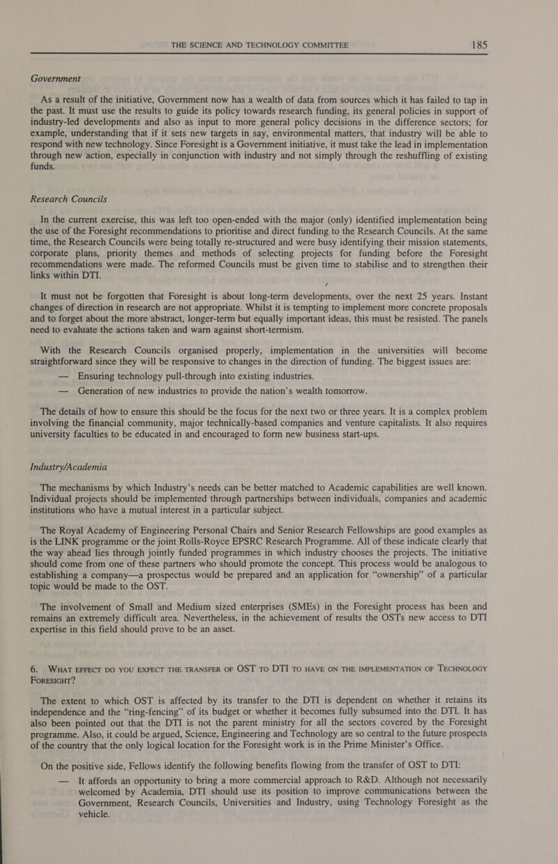  Government As a result of the initiative, Government now has a wealth of data from sources which it has failed to tap in the past. It must use the results to guide its policy towards research funding, its general policies in support of industry-led developments and also as input to more general policy decisions in the difference sectors; for example, understanding that if it sets new targets in say, environmental matters, that industry will be able to respond with new technology. Since Foresight is a Government initiative, it must take the lead in implementation through new action, especially in conjunction with industry and not simply through the reshuffling of existing funds. Research Councils In the current exercise, this was left too open-ended with the major (only) identified implementation being the use of the Foresight recommendations to prioritise and direct funding to the Research Councils. At the same time, the Research Councils were being totally re-structured and were busy identifying their mission statements, corporate plans, priority themes and methods of selecting projects for funding before the Foresight recommendations were made. The reformed Councils must be given time to stabilise and to strengthen their links within DTI. / It must not be forgotten that Foresight is about long-term developments, over the next 25 years. Instant changes of direction in research are not appropriate. Whilst it is tempting to implement more concrete proposals and to forget about the more abstract, longer-term but equally important ideas, this must be resisted. The panels need to evaluate the actions taken and warn against short-termism. With the Research Councils organised properly, implementation in the universities will become straightforward since they will be responsive to changes in the direction of funding. The biggest issues are: — Ensuring technology pull-through into existing industries. — Generation of new industries to provide the nation’s wealth tomorrow. The details of how to ensure this should be the focus for the next two or three years. It is a complex problem involving the financial community, major technically-based companies and venture capitalists. It also requires university faculties to be educated in and encouraged to form new business start-ups. Industry/Academia The mechanisms by which Industry’s needs can be better matched to Academic capabilities are well known. Individual projects should be implemented through partnerships between individuals, companies and academic institutions who have a mutual interest in a particular subject. The Royal Academy of Engineering Personal Chairs and Senior Research Fellowships are good examples as is the LINK programme or the joint Rolls-Royce EPSRC Research Programme. All of these indicate clearly that the way ahead lies through jointly funded programmes in which industry chooses the projects. The initiative should come from one of these partners who should promote the concept. This process would be analogous to establishing a company—a prospectus would be prepared and an application for “ownership” of a particular topic would be made to the OST. The involvement of Small and Medium sized enterprises (SMEs) in the Foresight process has been and remains an extremely difficult area. Nevertheless, in the achievement of results the OSTs new access to DTI expertise in this field should prove to be an asset. 6. WHAT EFFECT DO YOU EXPECT THE TRANSFER OF OST To DTI TO HAVE ON THE IMPLEMENTATION OF TECHNOLOGY FoRESIGHT? The extent to which OST is affected by its transfer to the DTI is dependent on whether it retains its independence and the “ring-fencing” of its budget or whether it becomes fully subsumed into the DTI. It has also been pointed out that the DTI is not the parent ministry for all the sectors covered by the Foresight programme. Also, it could be argued, Science, Engineering and Technology are so central to the future prospects of the country that the only logical location for the Foresight work is in the Prime Minister’s Office. On the positive side, Fellows identify the following benefits flowing from the transfer of OST to DTI: — It affords an opportunity to bring a more commercial approach to R&amp;D. Although not necessarily welcomed by Academia, DTI should use its position to improve communications between the Government, Research Councils, Universities and Industry, using Technology Foresight as the vehicle.