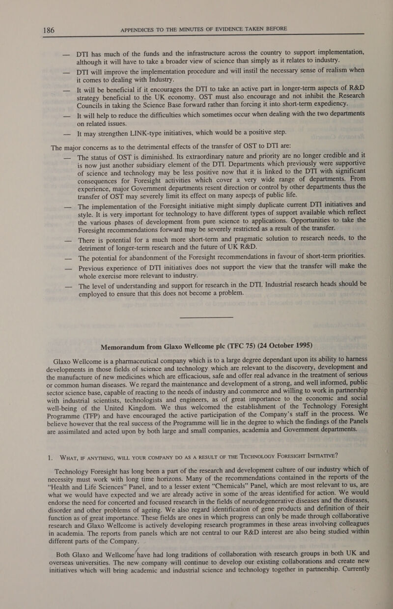 — DTI has much of the funds and the infrastructure across the country to support implementation, although it will have to take a broader view of science than simply as it relates to industry. — DTI will improve the implementation procedure and will instil the necessary sense of realism when it comes to dealing with Industry. — It will be beneficial if it encourages the DTI to take an active part in longer-term aspects of R&D strategy beneficial to the UK economy. OST must also encourage and not inhibit the Research Councils in taking the Science Base forward rather than forcing it into short-term expediency. — It will help to reduce the difficulties which sometimes occur when dealing with the two departments on related issues. — It may strengthen LINK-type initiatives, which would be a positive step. The major concerns as to the detrimental effects of the transfer of OST to DTI are: __ The status of OST is diminished. Its extraordinary nature and priority are no longer credible and it is now just another subsidiary element of the DTI. Departments which previously were supportive of science and technology may be less positive now that it is linked to the DTI with significant consequences for Foresight activities which cover a very wide range of departments. From experience, major Government departments resent direction or control by other departments thus the transfer of OST may severely limit its effect on many aspects of public life. — The implementation of the Foresight initiative might simply duplicate current DTI initiatives and style. It is very important for technology to have different types of support available which reflect the various phases of development from pure science to applications. Opportunities to take the Foresight recommendations forward may be severely restricted as a result of the transfer. — There is potential for a much more short-term and pragmatic solution to research needs, to the detriment of longer-term research and the future of UK R&D. — The potential for abandonment of the Foresight recommendations in favour of short-term priorities. — Previous experience of DTI initiatives does not support the view that the transfer will make the whole exercise more relevant to industry. — The level of understanding and support for research in the DTI. Industrial research heads should be employed to ensure that this does not become a problem. Memorandum from Glaxo Wellcome ple (TFC 75) (24 October 1995) Glaxo Wellcome is a pharmaceutical company which is to a large degree dependant upon its ability to harness developments in those fields of science and technology which are relevant to the discovery, development and the manufacture of new medicines which are efficacious, safe and offer real advance in the treatment of serious or common human diseases. We regard the maintenance and development of a strong, and well informed, public sector science base, capable of reacting to the needs of industry and commerce and willing to work in partnership with industrial scientists, technologists and engineers, as of great importance to the economic and social well-being of the United Kingdom. We thus welcomed the establishment of the Technology Foresight Programme (TFP) and have encouraged the active participation of the Company’s staff in the process. We believe however that the real success of the Programme will lie in the degree to which the findings of the Panels are assimilated and acted upon by both large and small companies, academia and Government departments. 1. WHat, IF ANYTHING, WILL YOUR COMPANY DO AS A RESULT OF THE TECHNOLOGY ForESIGHT INITIATIVE? Technology Foresight has long been a part of the research and development culture of our industry which of necessity must work with long time horizons. Many of the recommendations contained in the reports of the “Health and Life Sciences” Panel, and to a lesser extent “Chemicals” Panel, which are most relevant to us, are what we would have expected and we are already active in some of the areas identified for action. We would endorse the need for concerted and focused research in the fields of neurodegenerative diseases and the diseases, disorder and other problems of ageing. We also regard identification of gene products and definition of their function as of great importance. These fields are ones in which progress can only be made through collaborative research and Glaxo Wellcome is actively developing research programmes in these areas involving colleagues in academia. The reports from panels which are not central to our R&D interest are also being studied within different parts of the Company. A «3 : , Both Glaxo and Wellcome’ have had long traditions of collaboration with research groups in both UK and overseas universities. The new company will continue to develop our existing collaborations and create new initiatives which will bring academic and industrial science and technology together in partnership. Currently