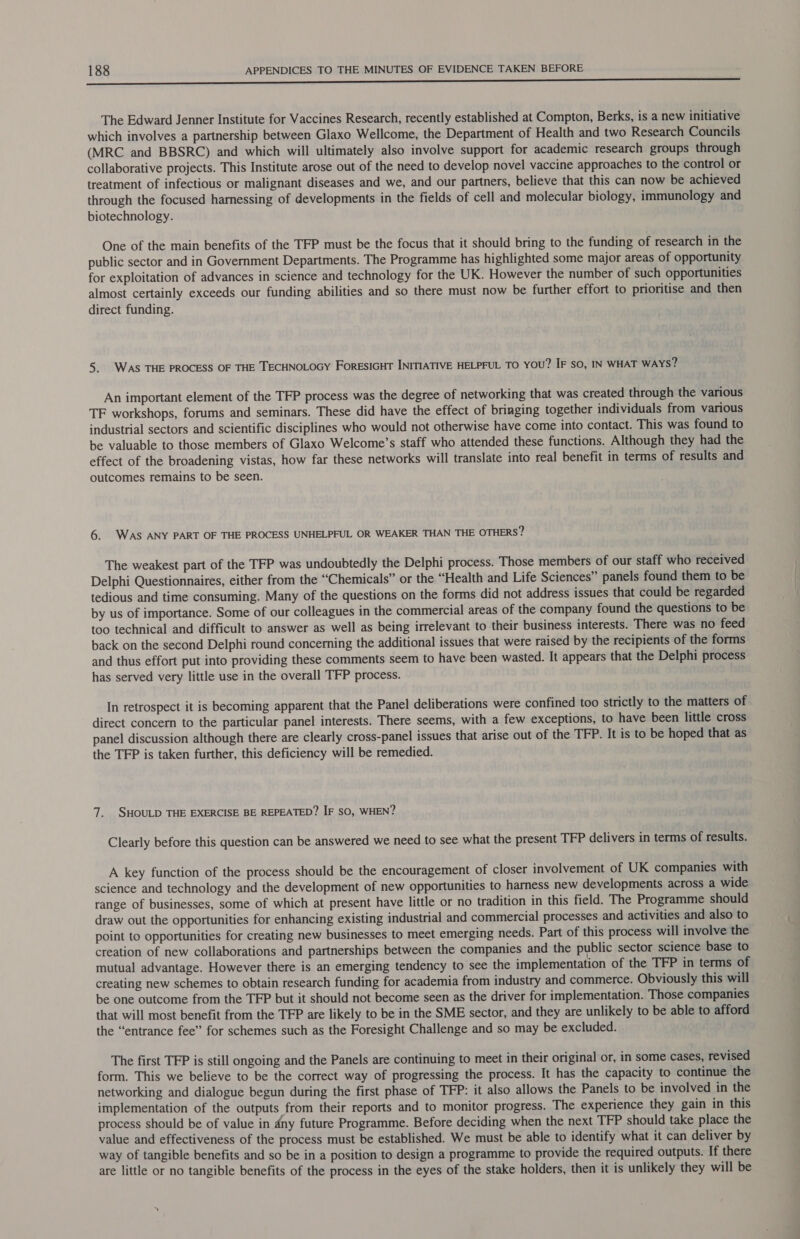 ———————————————— The Edward Jenner Institute for Vaccines Research, recently established at Compton, Berks, is a new initiative which involves a partnership between Glaxo Wellcome, the Department of Health and two Research Councils (MRC and BBSRC) and which will ultimately also involve support for academic research groups through collaborative projects. This Institute arose out of the need to develop novel vaccine approaches to the control or treatment of infectious or malignant diseases and we, and our partners, believe that this can now be achieved through the focused harnessing of developments in the fields of cell and molecular biology, immunology and biotechnology. One of the main benefits of the TFP must be the focus that it should bring to the funding of research in the public sector and in Government Departments. The Programme has highlighted some major areas of opportunity for exploitation of advances in science and technology for the UK. However the number of such opportunities almost certainly exceeds our funding abilities and so there must now be further effort to prioritise and then direct funding. 5. WAS THE PROCESS OF THE TECHNOLOGY FORESIGHT INITIATIVE HELPFUL TO you? IF so, IN WHAT WAYS? An important element of the TFP process was the degree of networking that was created through the various TF workshops, forums and seminars. These did have the effect of bringing together individuals from various industrial sectors and scientific disciplines who would not otherwise have come into contact. This was found to be valuable to those members of Glaxo Welcome’s staff who attended these functions. Although they had the effect of the broadening vistas, how far these networks will translate into real benefit in terms of results and outcomes remains to be seen. 6. WAS ANY PART OF THE PROCESS UNHELPFUL OR WEAKER THAN THE OTHERS? The weakest part of the TFP was undoubtedly the Delphi process. Those members of our staff who received Delphi Questionnaires, either from the “Chemicals” or the “Health and Life Sciences” panels found them to be tedious and time consuming. Many of the questions on the forms did not address issues that could be regarded by us of importance. Some of our colleagues in the commercial areas of the company found the questions to be too technical and difficult to answer as well as being irrelevant to their business interests. There was no feed back on the second Delphi round concerning the additional issues that were raised by the recipients of the forms and thus effort put into providing these comments seem to have been wasted. It appears that the Delphi process has served very little use in the overall TFP process. In retrospect it is becoming apparent that the Panel deliberations were confined too strictly to the matters of direct concern to the particular panel interests. There seems, with a few exceptions, to have been little cross panel discussion although there are clearly cross-panel issues that arise out of the TFP. It is to be hoped that as the TFP is taken further, this deficiency will be remedied. 7. SHOULD THE EXERCISE BE REPEATED? IF sO, WHEN? Clearly before this question can be answered we need to see what the present TFP delivers in terms of results. A key function of the process should be the encouragement of closer involvement of UK companies with science and technology and the development of new opportunities to harness new developments across a wide range of businesses, some of which at present have little or no tradition in this field. The Programme should draw out the opportunities for enhancing existing industrial and commercial processes and activities and also to point to opportunities for creating new businesses to meet emerging needs. Part of this process will involve the creation of new collaborations and partnerships between the companies and the public sector science base to mutual advantage. However there is an emerging tendency to see the implementation of the TFP in terms of creating new schemes to obtain research funding for academia from industry and commerce. Obviously this will be one outcome from the TEP but it should not become seen as the driver for implementation. Those companies that will most benefit from the TFP are likely to be in the SME sector, and they are unlikely to be able to afford the “entrance fee” for schemes such as the Foresight Challenge and so may be excluded. The first TFP is still ongoing and the Panels are continuing to meet in their original or, in some cases, revised form. This we believe to be the correct way of progressing the process. It has the capacity to continue the networking and dialogue begun during the first phase of TFP: it also allows the Panels to be involved in the implementation of the outputs from their reports and to monitor progress. The experience they gain in this process should be of value in dny future Programme. Before deciding when the next TFP should take place the value and effectiveness of the process must be established. We must be able to identify what it can deliver by way of tangible benefits and so be in a position to design a programme to provide the required outputs. If there are little or no tangible benefits of the process in the eyes of the stake holders, then it is unlikely they will be