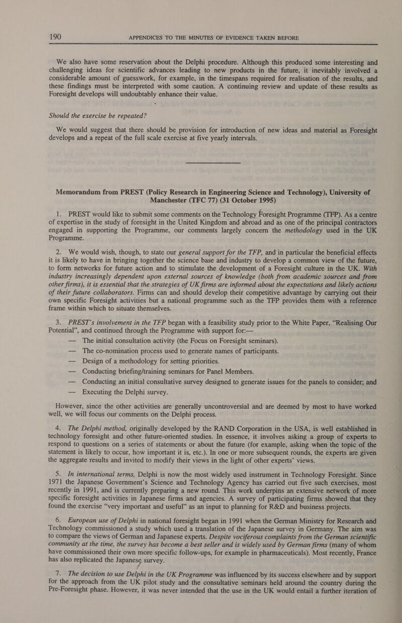 We also have some reservation about the Delphi procedure. Although this produced some interesting and challenging ideas for scientific advances leading to new products in the future, it inevitably involved a considerable amount of guesswork, for example, in the timespans required for realisation of the results, and these findings must be interpreted with some caution. A continuing review and update of these results as Foresight develops will undoubtably enhance their value. Should the exercise be repeated? We would suggest that there should be provision for introduction of new ideas and material as Foresight develops and a repeat of the full scale exercise at five yearly intervals. Memorandum from PREST (Policy Research in Engineering Science and Technology), University of Manchester (TFC 77) (31 October 1995) 1. PREST would like to submit some comments on the Technology Foresight Programme (TFP). As a centre of expertise in the study of foresight in the United Kingdom and abroad and as one of the principal contractors engaged in supporting the Programme, our comments largely concern the methodology used in the UK Programme. 2. We would wish, though, to state our general support for the TFP, and in particular the beneficial effects it is likely to have in bringing together the science base and industry to develop a common view of the future, to form networks for future action and to stimulate the development of a Foresight culture in the UK. With industry increasingly dependent upon external sources of knowledge (both from academic sources and from other firms), it is essential that the strategies of UK firms are informed about the expectations and likely actions of their future collaborators. Firms can and should develop their competitive advantage by carrying out their own specific Foresight activities but a national programme such as the TFP provides them with a reference frame within which to situate themselves. 3. PREST’s involvement in the TFP began with a feasibility study prior to the White Paper, “Realising Our Potential”, and continued through the Programme with support for:— — The initial consultation activity (the Focus on Foresight seminars). — The co-nomination process used to generate names of participants. — Design of a methodology for setting priorities. — Conducting briefing/training seminars for Panel Members. — Conducting an initial consultative survey designed to generate issues for the panels to consider; and — Executing the Delphi survey.. However, since the other activities are generally uncontroversial and are deemed by most to have worked well, we will focus our comments on the Delphi process. 4. The Delphi method, originally developed by the RAND Corporation in the USA, is well established in technology foresight and other future-oriented studies. In essence, it involves asking a group of experts to respond to questions on a series of statements or about the future (for example, asking when the topic of the statement is likely to occur, how important it is, etc.). In one or more subsequent rounds, the experts are given the aggregate results and invited to modify their views in the light of other experts’ views. 5. In international terms, Delphi is now the most widely used instrument in Technology Foresight. Since 1971 the Japanese Government’s Science and Technology Agency has carried out five such exercises, most recently in 1991, and is currently preparing a new round. This work underpins an extensive network of more specific foresight activities in Japanese firms and agencies. A survey of participating firms showed that they found the exercise “very important and useful” as an input to planning for R&D and business projects. 6. European use of Delphi in national foresight began in 1991 when the German Ministry for Research and Technology commissioned a study which used a translation of the Japanese survey in Germany. The aim was to compare the views of German and Japanese experts. Despite vociferous complaints from the German scientific community at the time, the survey has become a best seller and is widely used by German firms (many of whom have commissioned their own more specific follow-ups, for example in pharmaceuticals). Most recently, France has also replicated the Japanese survey. 7. The decision to use Delphi in the UK Programme was influenced by its success elsewhere and by support for the approach from the UK pilot study and the consultative seminars held around the country during the Pre-Foresight phase. However, it was never intended that the use in the UK would entail a further iteration of