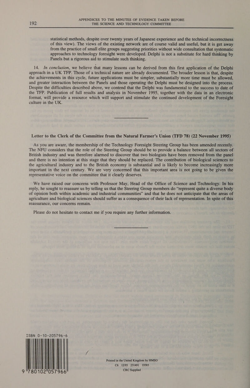192 THE SCIENCE AND TECHNOLOGY COMMITTEE  statistical methods, despite over twenty years of Japanese experience and the technical incorrectness of this view). The views of the existing network are of course valid and useful, but it is get away from the practice of small elite groups suggesting priorities without wide consultation that systematic approaches to technology foresight were developed. Delphi is not a substitute for hard thinking by Panels but a rigorous aid to stimulate such thinking. 14. In conclusion, we believe that many lessons can be derived from this first application of the Delphi approach in a UK TFP. Those of a technical nature are already documented. The broader lesson is that, despite the achievements in this cycle, future applications must be simpler, substantially more time must be allowed, and greater interaction between the Panels and those operating the Delphi must be designed into the process. Despite the difficulties described above, we contend that the Delphi was fundamental to the success to date of the TFP. Publication of full results and analysis in November 1995, together with the data in an electronic format, will provide a resource which will support and stimulate the continued development of the Foresight culture in the UK. / Letter to the Clerk of the Committee from the Natural Farmer’s Union (TFD 78) (22 November 1995) As you are aware, the membership of the Technology Foresight Steering Group has been amended recently. The NFU considers that the role of the Steering Group should be to provide a balance between all sectors of British industry and was therefore alarmed to discover that two biologists have been removed from the panel and there is no intention at this stage that they should be replaced. The contribution of biological sciences to the agricultural industry and to the British economy is substantial and is likely to become increasingly more important in the next century. We are very concerned that this important area is not going to be given the representative voice on the committee that it clearly deserves. We have raised our concerns with Professor May, Head of the Office of Science and Technology. In his reply, he sought to reassure us by telling us that the Steering Group members do “represent quite a diverse body of opinion both within academic and industrial communities” and that he does not anticipate that the areas of agriculture and biological sciences should suffer as a consequence of their lack of representation. In spite of this reassurance, our concerns remain. Please do not hesitate to contact me if you require any further information. ISBN 0-10-205796-6 f Printed in the United Kingdom by HMSO C6 12/95 231491 19585 lied