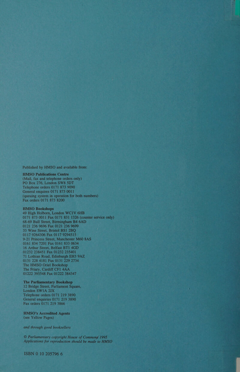 ~~ Published by HMSO and available from: HMSO Publications Centre (Mail, fax and telephone orders only) PO Box 276, London SW8 5DT Telephone orders 0171 873 9090 General enquires 0171 873 0011 (queuing system in operation for both numbers) Fax orders 0171 873 8200 HMSO Bookshops 49 High Holborn, London WC1V 6HB 0171 873 0011 Fax 0171 831 1326 (counter service aa 68-69 Bull Street, Birmingham B4 6AD 0121 236 9696 Fax 0121 236 9699 33 Wine Street, Bristol BS1 2BQ 9-21 Princess Street, Manchester M60 8AS 0161 834 7201 Fax 0161 833 0634 16 Arthur Street, Belfast BT1 4GD 01232 238451 Fax 01232 235401 71 Lothian Road, Edinburgh EH3 9AZ 0131 228 4181 Fax 0131 229 2734 The HMSO Oriel Bookshop The Friary, Cardiff CFl 4AA : 01222 395548 Fax 01222 384347 oan The Parliamentary Bookshop 12 Bridge Street, Parliament Square, London SW1A 23X Telephone orders 0171 219 3890 General enquiries 0171 219 3890 Fax orders 0171 219 3866 HMSO’s Accredited Agents (see Yellow Pages) and through good booksellers © Parliamentary copyright Hage of Commor i 995 Applications for reproduction should be made to 8 ah ISBN 0 10 205796 6