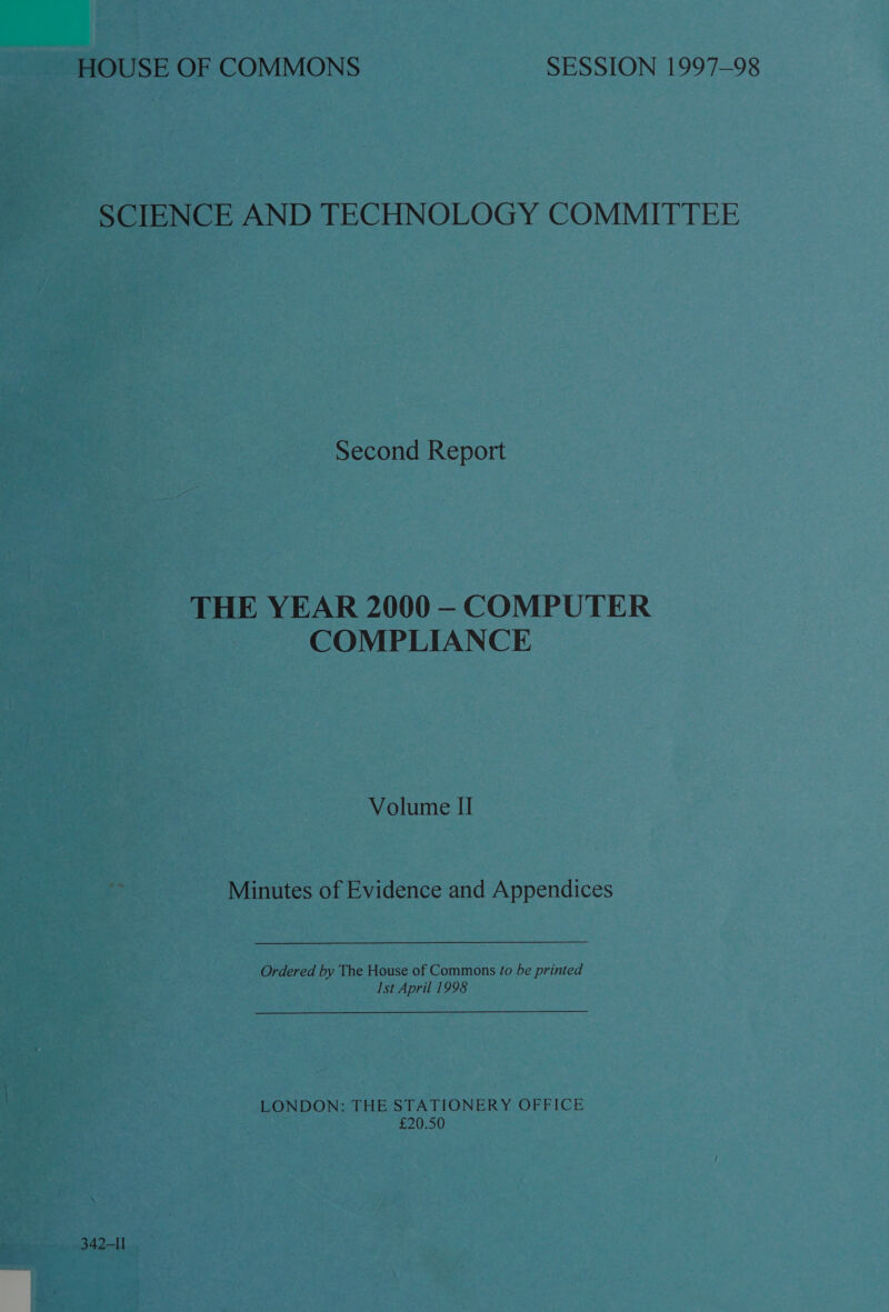 SCIENCE AND TECHNOLOGY COMMITTEE Second Report THE YEAR 2000 —- COMPUTER COMPLIANCE Volume II Minutes of Evidence and Appendices Ordered by The House of Commons fo be printed Ist April 1998 LONDON: THE STATIONERY OFFICE £20.50 342-II