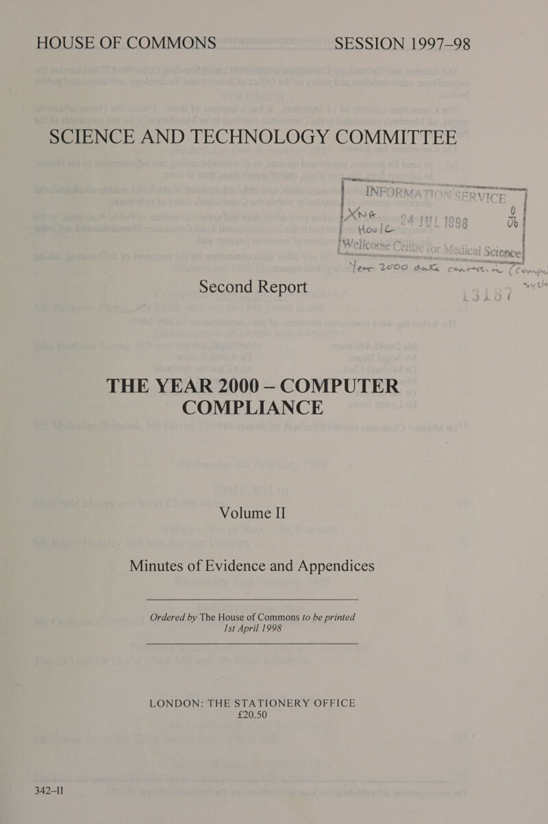 SCIENCE AND TECHNOLOGY COMMITTEE i RP Roe =v AA » i ) ¥ i Xn &amp; A. i V0 DARE OR Eases Second Report THE YEAR 2000 —- COMPUTER COMPLIANCE Volume II Minutes of Evidence and Appendices   Ordered by The House of Commons fo be printed Ist April 1998 LONDON: THE STATIONERY OFFICE £20.50 342-1