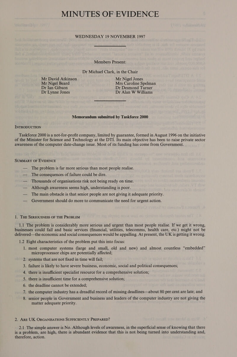 MINUTES OF EVIDENCE WEDNESDAY 19 NOVEMBER 1997 Members Present: Dr Michael Clark, in the Chair Mr David Atkinson Mr Nigel Jones Mr Nigel Beard Mrs Caroline Spelman Dr Ian Gibson Dr Desmond Turner Dr Lynne Jones Dr Alan W Williams Memorandum submitted by Taskforce 2000 The problem is far more serious than most people realise. The consequences of failure could be dire. Thousands of organisations risk not being ready on time. Although awareness seems high, understanding is poor. The main obstacle is that senior people are not giving it adequate priority. Government should do more to communicate the need for urgent action. on KH nN RW WN microprocessor chips are potentially affected; matter adequate priority.